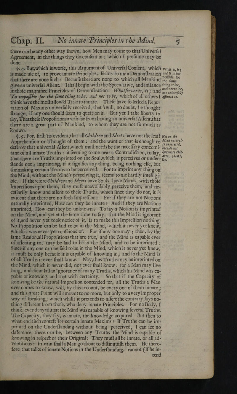 Chap. II. No innate Principles in the Mind. there can beany other way {hewn, how Men may come to that Univerfal Agreement, in the things they do confent in; which I prefume may be done. $.4. But,which is worfe, this Argument of Univerfal Confent, which what is, is; is made ufe of, to prove innate Principles, feefns to me a Demonflration and !t is that there are none fuch: Becaufe there are none to which all Mankind fhe^rame^ give an univerfal AfTent. I fhall begin with the Speculative, and inflance Mog to be, inthofe magnified Principles of Demonflration. Whatfieveris, is; and unimfaUy 'Tis impoffihle for the fame thirty to he, and not to he, which of all others f affented to. think have the moft allow’d Title to innate. Thefe have fo fetled a Repu¬ tation of Maxims univerfally received, that’twill, no doubt, bethought ftrange, if any one fhould feem to queflion it. But yet I take liberty to fay, Thatthefe Propofitions are fo far from having an univerfal A(fent,that there are a great part of Mankind, to whom they are not fo much as known. §. 5. For, firfl ’tis evident,that all Children and Ideots,have not the leafl Not on the Apprehenfion or Thought of them : and the want of that is enough to defiroy that univerfal Allent,which mufl needs be the neceffciry concomi- becZf^not ’ tant of all innate Truths: it Teeming to me near a Contradiction, to fay, &oyvn t0 chil~ that there are Truths imprinted on the Soul,which it perceives or under- ldtots' Rands not ,* imprinting, if it fignifies any thing, being nothing elfe, but the making certain Truths to be perceived. For to imprintany thing on the Mind, without the Mind’s perceiving it, feems to me hardly intelligi¬ ble. If therefore Children and Ideots have Souls, have Minds, with thofe Imperffions upon them, they mufl unavoidably perceive them, and ne- ceflarily know and afTent to thefe Truths, which fince they do not, it is evident that there are no fuch Impreffions. For if they are not Notions naturally imprinted, How can they be innate ? And if they are Notions imprinted, How can they be unknown ? To fay a Notion is imprinted on the Mind, and yet at the fame time to fay, that the Mind is ignorant of it,and never yet took notice of it, is to make thislmpreffion nothing. No Propofition can be faid to be in the Mind, which it never yet knew, which it was never yetconfcious of. For if any one may ; then, by the fame Reafon,all Propofitions that are true, and the Mind is capable ever of affenting to, may be faid to be in the Mind, and to be imprinted : Since if any one can be faid to be in the Mind, which it never yet knew, it mufl be only becaufe it is capable of knowing it • and fothe Mind is of all Truths it ever (hall know. Nay,thus Truths may be imprinted on the Mind, which it never did, nor ever (hail know : for a Man may live long, and die at {aft in Ignorance of many Truths, which his Mind was ca¬ pable of knowing, and that with certainty. So that if the Capacity of knowing be the natural Impreffion contended for, all the Truths a Man ever comes to know, will, by this account, be everyone of them innate; and this g^eat Point will amount to no more, but only to a very improper way of Ipeaking; which whilfl it pretends to aflertthe contrary,fays no¬ thing different from thofe, who deny innate Principles. For no Body, I think, ever denyed,that the Mind was capable of knowing feveral Truths. The Capacity, they fay, is innate, the knowledge acquired. But then to what end fuch contefl for certain innate Maxims ? If Truths can be im¬ printed on the Underflanding without being perceived, I can fee no difference there can be, between any Truths the Mind is capable of knowing in refped: of their Original: They mufl all be innate, or all ad¬ ventitious : In vain fliall a Man go about to diftinguifh them. He there¬ fore that talks of innate Notions in the Underflanding, cannot (if he in¬ tend
