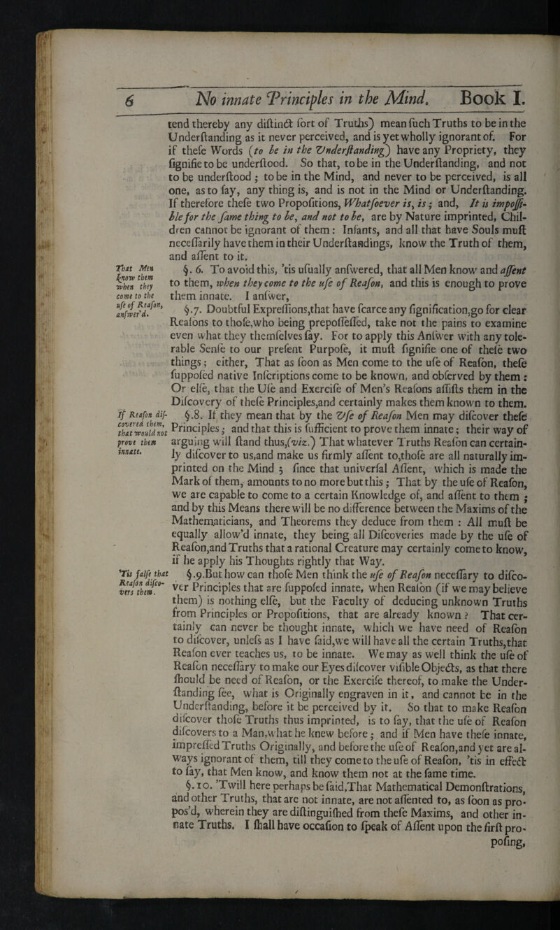 That Man Ignore them ivben thiy come to the ufe of Re a fort unfair'd. If Reafon dif- covered them, innate. tend thereby any diflind fort of Truths) mean fuch Truths to be in the Undemanding as it never perceived, and is yet wholly ignorant of. For if thefe Words (to be in the Vnderflanding) have any Propriety, they fignifietobe underflood. So that, to be in the Underflanding, and not to be underflood ; to be in the Mind, and never to be perceived, is all one, as to fay, any thing is, and is not in the Mind or Underflanding. If therefore thefe two Propofitions, Whatsoever is; and, It is impojfi- lie for the fame thing to be, and not to be, are by Nature imprinted, Chil¬ dren cannot be ignorant of them: Infants, and all that have Souls muft neceffarily have them in their Underloadings, know the Truth of them, and afient to it. §.6. To avoid this, ’tis ufually anfwered, that all Men know and ajfent to them, when they come to the ufe of Reafon, and this is enough to prove them innate. I anfwer, §.7. Doubtful Exprefiions,that have fcarce any fignification.go for clear Reasons to thofe,who being prepofiefied, take not the pains to examine even what they themfelvesfay. For to apply this Anfwer with any tole¬ rable Senfe to our prefent Purpofe, it mufl fignifie one of thefe two things; either, That as foon as Men come to the ufe of Reafon, thefe fuppofed native Infcriptions come to be known, and obferved by them: Or elfe, that the Ufe and Exercife of Men’s Reafons affifls them in the Difcovery of thefe Principles,and certainly makes them known to them. §.8. If they mean that by the Vfe of Reafon Men may difcover thefe tZtwluidnot Principfes; and that this is fufficient to prove them innate; their way of prove them arguing will ftand thus/^/z.) That whatever Truths Reafon can certain¬ ly difcover to us,and make us firmly afient to,thofe are all naturally im¬ printed on the Mind 5 fince that univerfal Aflent, which is made the Mark of them, amounts to no more but this; That by the ufe of Reafon, we are capable to come to a certain Knowledge of, and afient to them ; and by this Means there will be no difference between the Maxims of the Mathematicians, and Theorems they deduce from them : All mufl be equally allow’d innate, they being all Difcoveries made by the ufe of Reafon,and Truths that a rational Creature may certainly come to know, if he apply his Thoughts rightly that Way. §.9.But how can thofe Men think the ufe of Reafon necefiary to difco¬ ver Principles that are fuppofed innate, when Reafon (if we may believe them) is nothing elfe, but the Faculty of deducing unknown Truths from Principles or Propofitions, that are already known ? That cer¬ tainly can never be thought innate, which we have need of Reafon to difcover, uniefs as I have faid,we will have all the certain Truths,that Reafon ever teaches us, to be innate. We may as well think the ufe of Reafon necefiary to make our Eyes difcover vifible Obje&s, as that there fhould be need of Reafon, or the Exercife thereof, to make the Under¬ flanding fee, what is Originally engraven in it, and cannot be in the Underflanding, before it be perceived by it. So that to make Reafon difcover thofe Truths thus imprinted, is to fay, that the ufe of Reafon difcovers to a Man,what he knew before ; and if Men have thefe innate, imprefied Truths Originally, and before the ufe of Reafon,and yet areal- ways ignorant of them, till they come to the ufe of Reafon, ’tis in efiedl to fay, that Men know, and know them not at the fame time. §.10. ’Twill here perhaps be faid,That Mathematical Demonflrations, and other Truths, that are not innate, are not afiented to, as foon as pro¬ pos’d, wherein they are diflinguifhed from thefe Maxims, and other in¬ nate Truths, I (hall have occafion to fpeak of Afient upon the firft pro- pofing, *Tis falfe that Reafon difco¬ ver s them. /