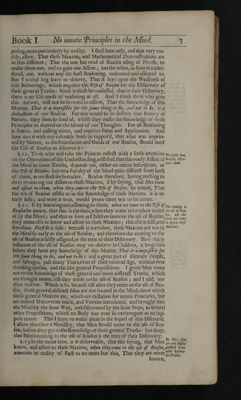 pof ng,more particularly by and by. I {hall here only, and that very rea¬ dily, allow, That thefe Maxims, and Mathematical Demonflrations are in this different ,* That the one has need of Reafon ufmg of Proofs, to make them out, and to gain our Affent; but the other, as foon as under- flood, are, without any the leaft Reafoning, embraced and afiented to. But I withal beg leave to obferve, That it lays open the Weaknefs of this Subterfuge, which requires the Vfeof Reafon for the Difcovery of thefe general Truths: Since itmuft beconfeffed, that in their Difcovery, there is no Ufe made of reafoning at all. And I think thole who give this Ant'wer, will not be forward to affirm, That the Knowledge of this Maxim, That it is impofible for the fame thing to be, and not to be, is a deduction of our Reafon. For this would be to deflroy that Bounty of Nature, they feem fo fond of, whilft they make the Knowledge of thofe Principles to depend on the labour of our Thoughts. For all Reafoning is fearch, and calling about, and requires Pains and Application. And how can it with any tolerable Senfe be fuppos’d, that what was imprin¬ ted by Nature, as the Foundation and Guide of our Reafon, fhould need the Ufe of Reafon to difcover it ? §.ii. Thofe who will take the Pains to reflect with a little attention'tisjdfi that. on the Operations of the Underftanding,will find,that this ready Affent c fReafin difco- the Mind to fbme Truths, depends not, either on native Infcription, otvcrs thm' the Vfe of Reafon; but on a Faculty of the Mind quite diftindt from both of them, as we fhall fee hereafter. Reafon therefore, having nothing to do in procuring cur Affent to thefe Maxims, if by faying, that Men know and affent to them, when they come to the Vfe of Reafon, be meant, That the uie of Reafon afliffs us in the Knowledge of thefe Maxims, it is ut¬ terly falfe; and were it true, would prove them not to be innate. §.i2. If by knowing and affenting to them, when we come totheVfe ofTh( coming u Reafon be meant, that this is the time,when they come to be taken notice the ufe of Rea- of by the Mind; and that as foon as Children come to the ufe of Reafon. ^ ^Jme they come alfo to know and affent to thefe Maxims; this alfo is falfe,and to know thefe frivolous. Firft,It is falfe: becaufe it is evident, thefe Maxims are not in Maxims. the Mind fo early as the ufe of Reafon ,• and therefore the coming ro the ufe of Reafon is falfly affigned,as the time of their Difcovery. How many inftancesof the ufe of R.eafon may we obferve in Children, a longtime before they have any knowledge of this Maxim, That it is impofible for the fame thing to be, and not to be ? and a great part of illiterate People, and Salvages, pafs many Years,even of their rational Age, without ever thinking on this, and the like general Proportions. I grant Men come not to the knowledge of thefe general and more abffrad: Truths, which are thought innate, till they come to the ufe of Reafon ,* and I add, nor then neither. Which is fo, becaufe till after they come to the ufe ol Rea» (on, thofe general abflrabt Ideas are not framed in the Mind,about which thofe general Maxims are, which are miflaken for innate Principles, but are indeed Difcoveries made, and Verities introduced, and brought into the Mind by the fame Way, anddifcovered by the fame Steps, as feveral other Propofitions, which no Body was ever fb extravagant as to fup- pofe innate. This I hope to make plain in the fequel of this Difcourfe. I allow therefore a Neceffity, that Men fhould come to the ufe of Rea - fon, before they get ro the Knowledge of thofe general Truths: but deny, that Men’s coming to the ufe of Reafon is the time of their Difcovery. §•13.In the mean time, it is obferveable, that this faying, that Men Efn [otdilnZ know, and affent to thefe Maxims, when they come to the ufe of Reafon, grimed, from amounts in reality of Fad: to no more but this, That they are never if/rruthT^ known.