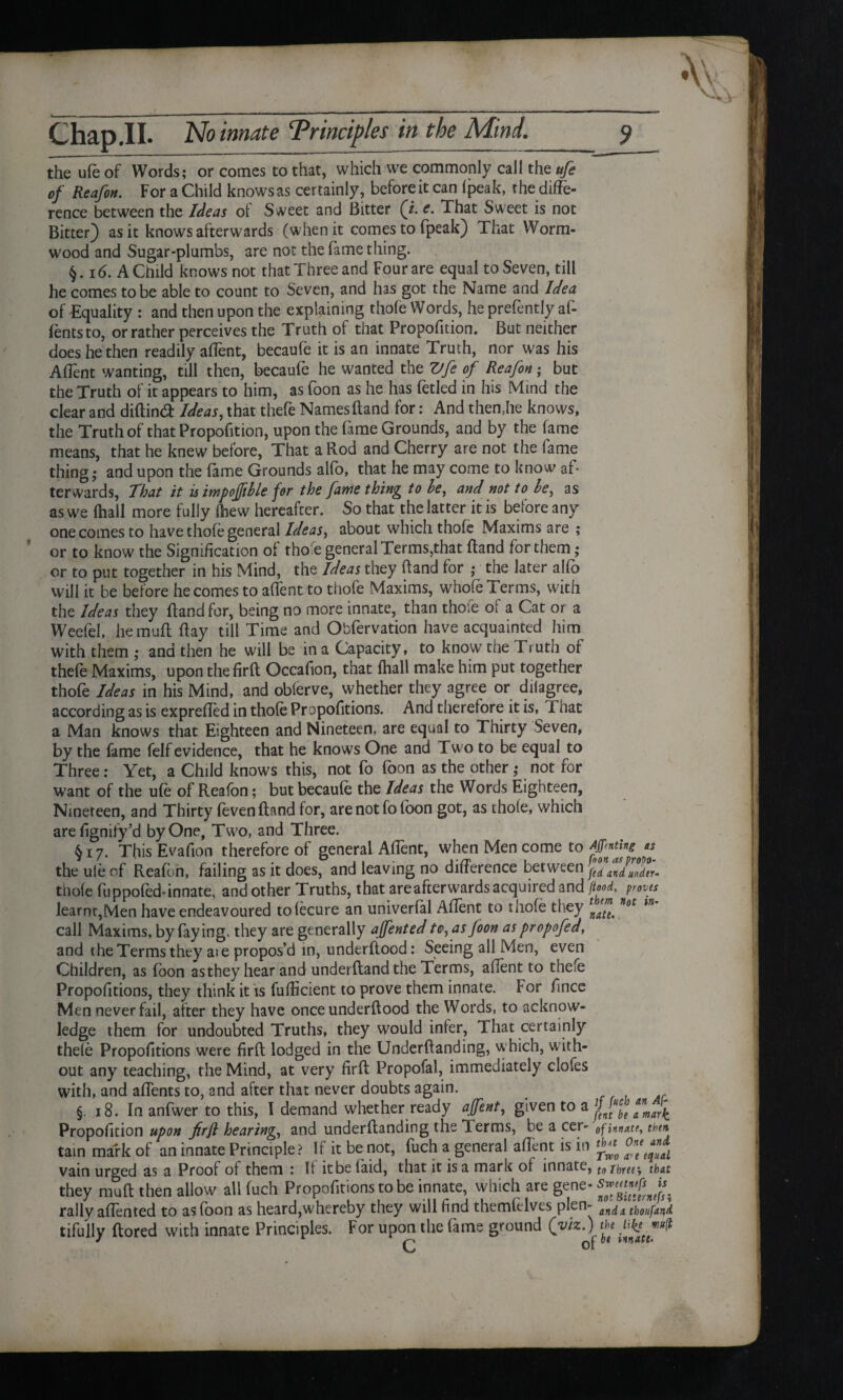 the ufe of Words; or comes to that, which we commonly call the ufe of Reafon. For a Child knows as certainly, before it can (peak, the diffe¬ rence between the Ideas of Sweet and Bitter (i. c. That Sweet is not Bitter) as it knows afterwards (when it comes to fpeak) That Worm¬ wood and Sugar-plumbs, are not the fame thing. 16. A Child knows not that Three and Four are equal to Seven, till he comes to be able to count to Seven, and has got the Name and Idea of Equality : and then upon the explaining thole Words, he prefently af- fentsto, or rather perceives the Truth of that Propofition. But neither does he then readily aflent, becaufe it is an innate Truth, nor was his Aflent wanting, till then, becaufe he wanted the Vfe of Reafon; but the Truth of it appears to him, as foon as he has fetled in his Mind the clear and diftintft Ideas, that thefe Namesftand for: And then,he knows, the Truth of that Propofition, upon the fame Grounds, and by the fame means, that he knew before, That a Rod and Cherry are not the fame thing; and upon the feme Grounds alio, that he may come to know af¬ terwards, That it is impoffible for the fame thing to be, and not to be, as as we lhall more fully (hew hereafter. So that the latter it is before any one comes to have thofe general Ideas, about which thofe Maxims are ; or to know the Signification of thole general Terms,that ftand for them; or to put together in his Mind, the Ideas they ftand for ; the later alfo will it be before he comes to aflent to thofe Maxims, whole Terms, with the Ideas they ftand for, being no more innate, than tho.e o^ a Cat or a Weefel, hermifl flay till Time and Obfervation have acquainted him with them ; and then he will be in a Capacity, to know the Truth or thefe Maxims, upon the firft Occaflon, that (hall make him put together thofe Ideas in his Mind, and oblerve, whether they agree or dilagree, according as is exprefled in thole Propofitions. And therefore it is, That a Man knows that Eighteen and Nineteen, are equal to Thirty Seven, by the fame felf evidence, that he knows One and Two to be equal to Three: Yet, a Child knows this, not fo foon as the other; not for want of the ufe of Reafon; but becaufe the Ideas the Words Eighteen, Nineteen, and Thirty (even ftand for, are not fo toon got, as thole, which arefignify’d by One, Two, and Three. §17. This Evafton therefore of general Aflent, when Men come to ffpff* the ufe of Reafon, failing as it does, and leaving no difference between fed and under- thole fuppofed-innate, and other Truths, that areafterwards acquired and flood, proves learnt,Men have endeavoured tofecure an univerfal Aflent to thofe they tn call Maxims, by faying, they are generally ajfented tc, as foon as propofed, and the Terms they aie propos’d in, underflood: Seeing all Men, even Children, as foon as they hear and underftand the Terms, aflent to thefe Propofitions, they think it is fufticient to prove them innate. For fince Men never fail, after they have once underftood the Words, to acknow¬ ledge them for undoubted Truths, they would infer, That certainly thefe Propofitions were firft lodged in the Underftanding, which, with¬ out any teaching, the Mind, at very firft Propofal, immediately clofes with, and aflents to, and after that never doubts again. §. 18. In anfwer to this, I demand whether ready aftent, given to a jjJ^g *nma}^ Propofition upon firft hearing, and underftanding the Terms, be a cer- of innate, then tarn mark of an innate Principle f If it be not, fuch a general aflent is in ^ ont^l vain urged as a Proof ot them : It itbe laid, that it is a mark ol innate, to three, that they muft then allow all fuch Propofitions to be innate, which are gene- rally alien ted to as (bon as heard,whereby they will find themfelves pLn~ andi thoufand. tifully ftored with innate Principles. For upon the fame ground (viz.) the %wfl J of ^