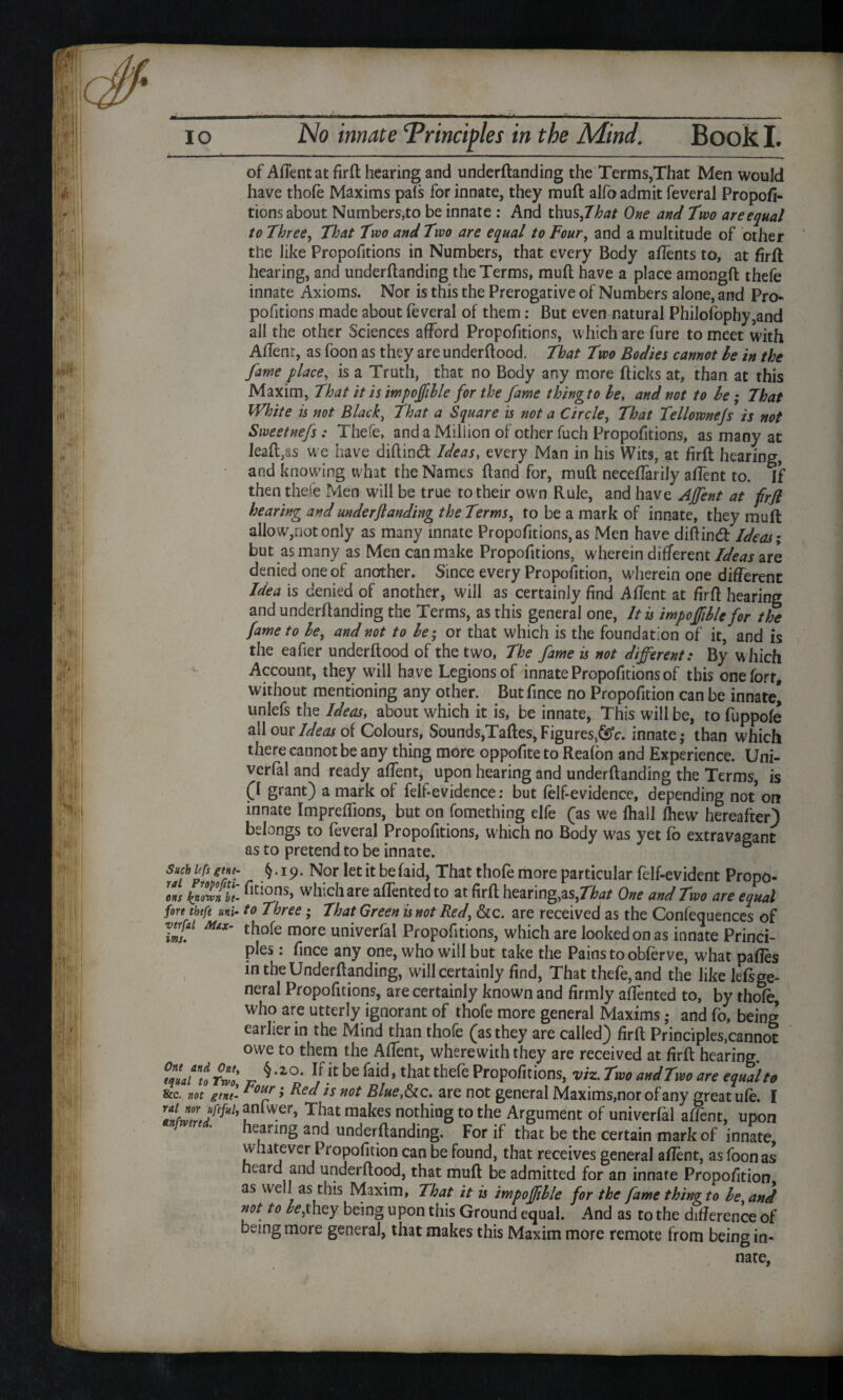 Such Itfs gtne- ral Proporti¬ ons known be¬ fore thefe uni- vtrfal Max¬ ims. One and One, equal to Two, &c. not gene¬ ral nor ufeful, tnfwtrtd. of Affent at firft hearing and underftanding the Terms,That Men would have thofe Maxims pafs for innate, they mull alfo admit feveral Propor¬ tions about Numbers,to be innate : And thus,7te One and Two are equal to Three, That Two and Two are equal to Four, and a multitude of other the like Propofitions in Numbers, that every Body aftents to, at firft hearing, and underftanding the Terms, muft have a place amongft thefe innate Axioms. Nor is this the Prerogative of Numbers alone, and Pro¬ pofitions made about feveral of them: But even natural Philofophy,and all the other Sciences afford Propofitions, which are fure to meet with Aftenr, as foon as they are underftood. That Two Bodies cannot he in the fame place, is a Truth, that no Body any more fticks at, than at this Maxim, That it is impojfille for the fame thingto be, and not to be; That White is not Black, That a Square is not a Circle, That Tellownejs is not Sweetnefs: Thefe, and a Million of other fuch Propofitions, as many at leaft,as we have diftind Ideas, every Man in his Wits, at firft hearing, and knowing what the Names ftand for, muft neceftarily affent to. If then thefe Men will be true to their own Rule, and have AJfent at firft hearing and underftanding the Terms, to be a mark of innate, they muft allow,not only as many innate Propofitions, as Men have diftind Ideas; but as many as Men can make Propofitions, wherein different Ideas are denied one of another. Since every Proportion, wherein one different Idea is denied of another, will as certainly find A Rent at firft hearing and underftanding the Terms, as this general one, It is impoftible for the fame to be, and not to be; or that which is the foundation of it, and is the eafier underftood of the two, The fame is not different: By which Account, they will have Legions of innate Propofitions of this oneforr, without mentioning any other. But fince no Proportion can be innate* unlefs the Ideas, about which it is, be innate, This will be, to fuppofe all our Ideas of Colours, Sounds,Taftes, Figures,^, innate,* than which there cannot be any thing more oppofite to Reafon and Experience. Uni- verfal and ready affent, up»on hearing and underftanding the Terms, is (I grant) a mark of felf-evidence: but felf-evidence, depending not on innate Impreftions, but on fomething elfe (as we fhall ihew hereafter) belongs to feveral Propofitions, which no Body w'as yet fo extravagant as to pretend to be innate. §.19. Nor letitbefaid, That thofe more particular felf-evident Propo¬ rtions, which are aflented to at rrft hearing,as,That One and Two are equal to Three; That Green is not Red&c. are received as the Conferences of thofe more univerfal Propofitions, which are looked on as innate Princi¬ ples : fince any one, who will but take the Pains to obferve, what pafies in the Underftanding, will certainly ftnd, That thefe, and the like lefsge- neral Propofitions, are certainly known and rrmly affented to, by thofe, who are utterly ignorant of thofe more general Maxims ,* and fo, being earlier in the Mind than thofe (as they are called) rrft Principles,cannot owe to them the Affent, wherewith they are received at rrft hearing. § .20. If it be faid, that thefe Proportions, viz. Two and Two are equal to Four; Red is not Blue&c. are not general Maxims,nor of any great ufe. I anlwer, That makes nothing to the Argument of univerfal affent, upon hearing and underftanding. For if that be the certain mark of innate whatever Proportion can be found, that receives general affent, as foon as heard and underftood, that muft be admitted for an innate Proportion as well as this Maxim, That it is impoftible for the fame thingto be, and not to be,they being upon this Ground equal. And as to the difference of being more general, that makes this Maxim more remote from being in-