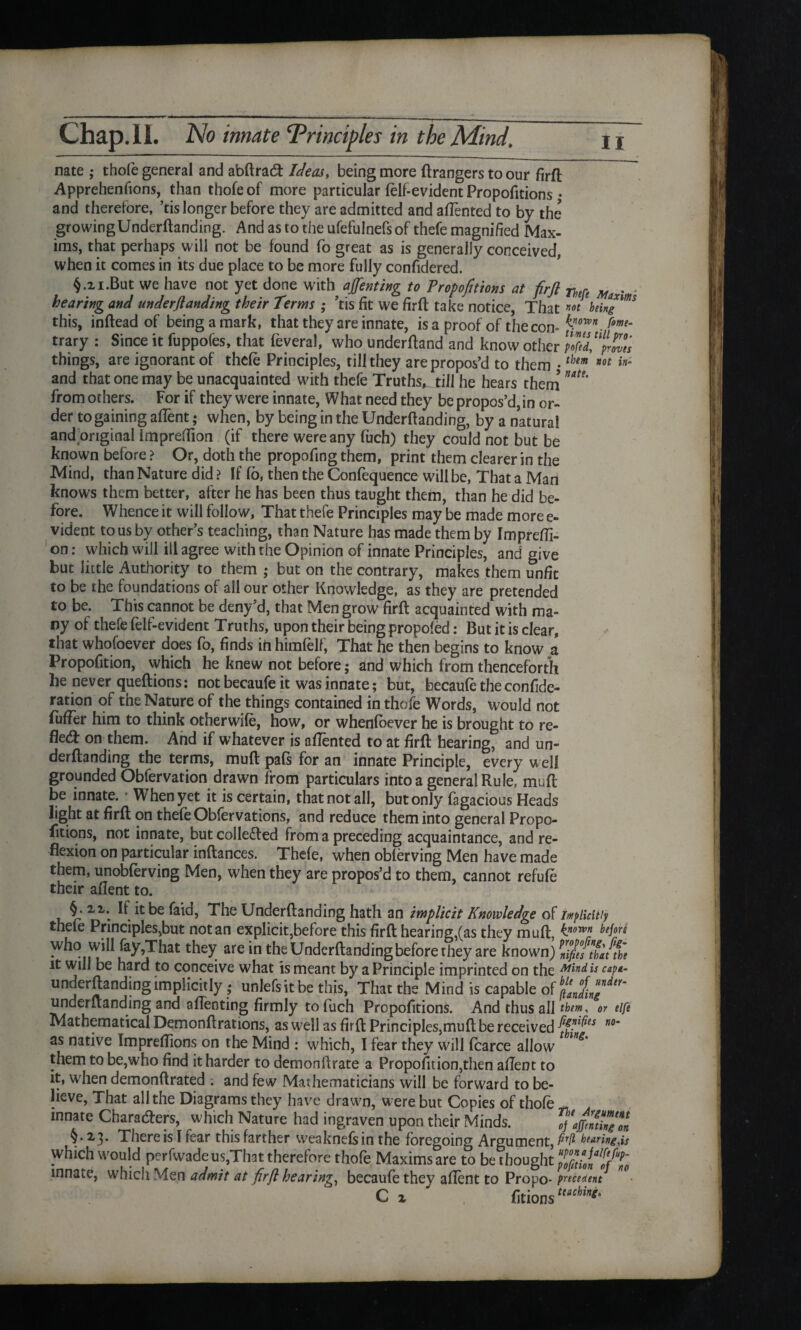 nate ; thofe general and abftrad Ideas, being more ftrangers to our firft Apprehenfions, than thofe of more particular (elf-evident Proportions • and therefore, ’tis longer before they are admitted and aftented to by the growing Underftanding. And as to the ufefulnefs of thefe magnified Max¬ ims, that perhaps will not be found fo great as is generally conceived, when it comes in its due place to be more fully confidered. §.21.But we have not yet done with afenting to Proportions at firft rhefe Max hearing and under (landing their Terms ; ’tis fit we firft take notice, That m being this, inftead of being a mark, that they are innate, is a proof of the con- fy™*. fme‘ trary : Since it fuppofes, that feveral, who underftand and know other MeVpZii things, are ignorant of thefe Principles, till they are propos’d to them . them not in- and that one may be unacquainted with thefe Truths, till he hears them ”***' from others. For if they were innate, What need they be propos’d, in or¬ der to gaining afient; when, by being in the Underftanding, by a natural and original impreftion (if there were any fuch) they could not but be known before ? Or, doth the propofing them, print them clearer in the Mind, than Nature did ? If fo, then the Confequence will be, That a Man knows them better, after he has been thus taught them, than he did be¬ fore. Whence it will follow. That thefe Principles may be made more e- vident to us by other’s teaching, than Nature has made them by Imprefti- on: which will ill agree with the Opinion of innate Principles, and give but little Authority to them ,* but on the contrary, makes them unfit to be the foundations of all our other Knowledge, as they are pretended to be. This cannot be deny’d, that Men grow firft acquainted with ma¬ ny of thefe felf-evident Truths, upon their being propofed: But it is clear, that whofoever does fo, finds in himfelf, That he then begins to know a Propofition, which he knew not before; and which from thenceforth he never queftions: not becaufe it was innate; but, becaufe the confide- ration of the Nature of the things contained in thofe Words, would not fufFer him to think otherwife, how, or whenfoever he is brought to re¬ flect on them. And if whatever is aftented to at firft hearing, and un¬ derftanding the terms, muft pafs for an innate Principle, every well grounded Obfervation drawn from particulars into a general Rule, muft be innate. • When yet it is certain, that not all, but only fagacious Heads light at firft on thefe Obfervations, and reduce them into general Propo¬ rtions* not innate, but colle&ed from a preceding acquaintance, and re¬ flexion on particular inftances. Thefe, when obferving Men have made them, unobferving Men, when they are propos’d to them, cannot refufe their afient to. §* 2If it be faid, The Underftanding hath an implicit Knowledge of implicitly thefe Principles,but notan explicit,before this firft hearing,(as they muft, inorvnr b‘kr* who will fay,That they are in the Underftanding before they are known) ^i/efthauhe it will be hard to conceive what is meant by a Principle imprinted on the Mind is cap*- underftanding implicitly ; unlefsitbe this, That the Mind is capable of underftanding and aftenting firmly to fuch Propofitions. And thus all them, or eife Mathematical Demonftrations, as well as firft Principles,muft be received no~ as native Imprefiions on the Mind : which, I fear they will fcarce allow them to be,who find it harder to demonftrate a Propofition,then afient to it, when demonftrated : and few Mathematicians will be forward to be¬ lieve, That all the Diagrams they have drawn, were but Copies of thofe n mnate Charaders, which Nature had ingraven upon their Minds. « §• 2.3* There is I fear this farther weaknefsin the foregoing Argument, hearing,is which would pcrfwade us,That therefore thofe Maxims are to bethought innate, which Men admit at firft hearing, becaufe they afient to Propo- precedent C x fitionsUichin**