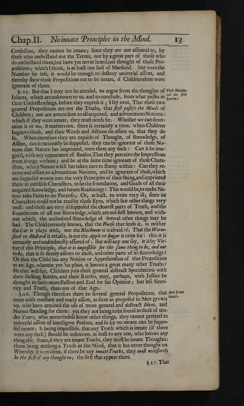 Confeflion, they cannot be innate; fmce they are not aflented to, by thofe who underhand not the Terras, nor by a great part of thofe who do underhand them,but have yet never heard,nor thought of thofe Pro¬ portions; which I think, is at lead: one half of Mankind, but were the Number far lefs, it would be enough to deftroy univerial aflent, and thereby Ihew thefe Proportions not to be innate, if Children alone were ignorant of them. But that I may not be accufed, to argue from the thoughts of nefe Maxim Infants, which areunknown to us, and to conclude, from what pafles in ^ their Underflandings, before they exprefs it; I fay next. That thefe two general Proportions are not the Truths, that firfl pojfefs the Minds of Children; nor are antecedent to all acquired, and adventitious Notions : which if they were innate, they mull needs be. Whether we can deter¬ mine it or no, it matters not, there is certainly a time, when Children begin to think, and their Words and A&ions do aflure us, that they do (o. When therefore they are capable of Thought, of Knowledge, of Aflent, can it rationally be fuppofed, they can be ignorant of thole No¬ tions that Nature has imprinted, were there any fuch ? Can it be ima¬ gin’d, with any appearance of Reafon,That they perceive the Impreffions trom things without; and be at the fame time ignorant of thofe Chara¬ cters, which Nature it felf has taken care to Ramp within ? Can they re¬ ceive and aflent to adventitious Notions, and be ignorant of thofe,which are fuppofed woven into the very Principles of their Being,and imprinted there in indelible Characters, to be the Foundation, and Guide of all their acquired Knowledge, and future Reafonings > This would be,to make Na¬ ture take Pains to no Purpofe; Or, at lead, to write very ill; fmce its Characters could not be read by thofe Eyes, which faw other things very well: and thofe are very ill fuppofed the cleared parts of Truth, and the Foundations of all our Knowledge,which are not firfl known, and with¬ out which, the undoubted Knowledge of feveral other things may be had. The Child certainly knows, that the Nurfe that feeds it, is neither theCat it plays with, nor the Blackmoor it is afraid of; That the Worm* feed or Muflard it refufes, is not the Apple or Sugar it cries for: this it is certainly and undoubtedly allured of: But will any one (ay, it is by Vir¬ tue of this Principle, that it is impojfihle for the fame thingtohe, and not to he, that it fo firmly aflents to thefe, and other parts of its Knowledge ? Or that the Child has any Notion or Apprehenfion of that Proportion at an Age, wherein yet ’tis plain, it knows a great many other Truths ? He that will fay, Children join thefe general abflraCt Speculations with their fucking Bottles, and their Rattles, may, perhaps, with Juflice be thought to have more Paflion and Zeal for his Opinion; but lefs Since¬ rity and Truth, than one of that Age.' §.26. Though therefore there be feveral general Proportions, that Andjom meet with conflant and ready aflent, as foon as propofed to Men grown 1 up, who have attained the ufe of more general and abflraCt Ideas, and Names (landing for them: yet they not being to be found in thofe of ten¬ der Years, who neverthelefs know7 other things, they cannot pretend to univerfal aflent of intelligent Perfons, and fo by no means can be fuppo¬ fed innate: It being impoffible, that any Truth which is innate (if there were any fuch) fhould be unknown, at lead to any one, who knows any thing elle. Since,if they are innate Truths, they muft be innate Thoughts: there being nothing a Truth in the Mind, that it has never thought on. Whereby it is evident, if there be any innateTruths, they mufl necejfarily he the firfl of any thought on; the firfl that appear there. §.27. That