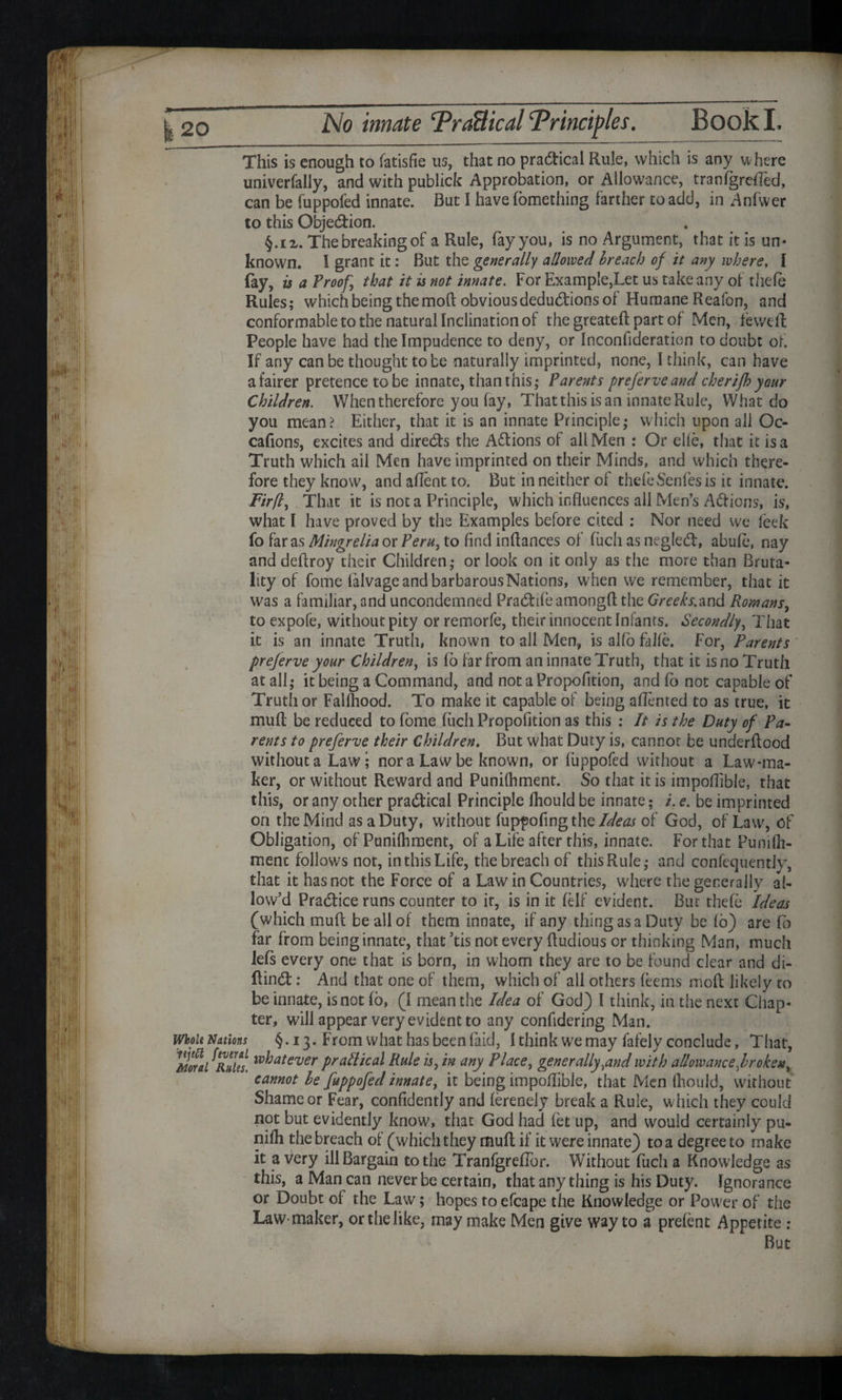 No innate ‘Practical 'Principles. Book I. This is enough to fatisfie us, that no practical Rule, which is any w here univerfally, and with publick Approbation, or Allowance, tranlgrefled, can be fuppofed innate. But I have lomething farther to add, in Anfwer to this Obje&ion. §.ix. The breaking of a Rule, fay you, is no Argument, that it is un¬ known. I grant it: But the generally allowed breach of it any where, I fay, is a Proof \ that it is not innate. For Example,Let us take any of thefe Rules; which being the mod: obvious deductions of Humane Reafon, and conformable to the natural Inclination of the greatefi part of Men, feweft People have had the Impudence to deny, or Inconfideratien to doubt of If any can be thought to be naturally imprinted, none, I think, can have a fairer pretence to be innate, than this; Parents preferveand cherifh your Children. When therefore you fay, That this is an innate Rule, What do you mean? Either, that it is an innate Principle; which upon all Oc- cafions, excites and directs the Actions of all Men : Or elle, that it is a Truth which ail Men have imprinted on their Minds, and which there¬ fore they know, and aflent to. But in neither of thefe Senfes is it innate. Fir(l, That it is not a Principle, which influences all Men’s Aft ions, is, what I have proved by the Examples before cited : Nor need we feek fo far as Mingrelia or Peru, to find infiances of fuch as negled, abufe, nay and deftroy their Children; or look on it only as the more than Bruta¬ lity of fome falvage and barbarous Nations, when we remember, that it was a familiar, and uncondemned Pracfitfeamongft the Greeks.and Romans, to expole, without pity or remorfe, their innocent Infants. Secondly, That it is an innate Truth, known to all Men, is alfo falle. For, Parents prejerve your Children, is 16 far from an innate Truth, that it is no Truth at all; it being a Command, and not a Propofition, and 16 not capable of Truth or Fallhood. To make it capable of being aflented to as true, it mull be reduced to fome fiich Propofition as this : It is the Duty of Pa¬ rents to preferve their Children. But what Duty is, cannot be underflood without a Law; nor a Law be known, or fuppofed without a Law-ma¬ ker, or without Reward and Punilhment. So that it is impoflible, that this, or any other practical Principle lhould be innate; /. e. be imprinted on the Mind as a Duty, without fuppofing the Ideas of God, of Law, of Obligation, of Punilhment, of a Life after this, innate. For that Punilh¬ ment follows not, in this Life, the breach of this Rule; and confequently, that it has not the Force of a Law in Countries, where the generally al¬ low’d Practice runs counter to ir, is in it lelf evident. But thefe Ideas (which mull be all of them innate, if any thing as a Duty be 16) are La far from being innate, that ’tis not every fiudious or thinking Man, much lefs every one that is born, in whom they are to be found clear and di- fiin6t: And that one of them, which of all others leems molt likely to be innate, is not 16, (I mean the Idea of God) I think, in the next Chap¬ ter, will appear very evident to any confidering Man. Wboit Nations §. 13. From what hasbeenfaid, I think we may fafelv conclude. That, Moral fRules, whatever practical Rule is, in any Place, generally,and with allowance,broken, cannot be fuppofed innate, it being impoflible, that Men lhould, without Shame or Fear, confidently and lerenely break a Rule, which they could not but evidently know, that God had let up, and would certainly pu- nilh the breach of (which they mull if it were innate) to a degree to make it a Very ill Bargain to the Tranfgreflor. Without fuch a Knowledge as this, a Man can never be certain, that anything is his Duty. Ignorance or Doubt of the Law; hopes to efcape the Knowledge or Power of the Law-maker, or the like, may make Men give way to a prelent Appetite .- But \ ■