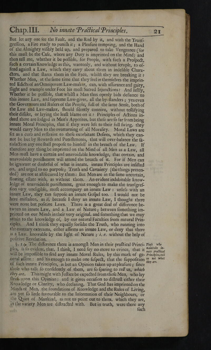 But let any one lee the Fault, and the Rod by it, and with the Tranf- greffion, a Fire ready to punilh it; a Pleafure tempting, and the Hand of the Almighty vifibly held up, and prepared to take Vengeance (for this mull be the Cafe, where any Duty is imprinted on the Mind; and then tell me, whether it be poffible, for People, with fuch a Profped:, fuch a certain Knowledge as this, wantonly, and without lcruple, to of¬ fend againft a Law, which they carry about them in indelible Chara¬ cters, and that Hares them in the Face, whilft they are breaking it > Whether Men, at the fame time that they feel in themfelves the imprin¬ ted EdiCfs of an Omnipotent Law-maker, can, with affuranceand gaity, Right and trample under Foot his mod Sacred Injunctions? And laRIy, Whether it be poffible, that whilft a Man thus openly bids defiance to this innate Law, andfupreme Law-giver, all the by-ftanders; yea even the Governours and Rulers ol the People, full of the fame Senfe, both of the Law and Law-maker, fhould filently connive, without teftifying their diflike, or laying the leaft blame on it ? Principles of ACfions in¬ deed there are lodged in Men’s Appetites, but thefe are fo far from being innate Moral Principles, that if they were left to their full fwing, they would carry Men to the overturning of all Morality. Moral Laws are fet as a curb and reftraint to thefe exorbitant Defires, which they can¬ not be but by Rewards and Punilhments, that will over-balance the fa- tisfaCtion any one lhail propofe to himfelf in the breach of the Law. If therefore any thing be imprinted on the Mind of all Men as a Law, all Men mu ft have a certain and unavoidable knowledge, that certain, and unavoidable punilhment will attend the breach of it. For if Men can be ignorant or doubtful of what is innate, innate Principles are infifted on, and urged to no purpofe ,* Truth and Certainty (the things preten¬ ded) are not at all fecured by them; But Men are in the fame uncertain, floating eftate with, as without them. An evident indubitable know¬ ledge of unavoidable punilhment, great enough to make the tranfgref- fion very uneligible, mult accompany an innate Law : unlefs with an innate Law, they can fuppole an innate Gofpel too. I would not be here miftaken, as if, becaufe I deny an innate Law, I thought there were none but pofitive Laws. There is a great deal of difference be¬ tween an innate Law, and a Law of Nature; between fomething im¬ printed on our Minds in their very original, and fomething that we may attain to the knowledge of, by our natural Faculties from natural Prin¬ ciples. And I think they equally forfake the Truth, who running into the contrary extreams, either affirms an innate Law, or deny that there is a Law, knowable by the light of Nature ,* /. e. without the help of pofitive Revelation. §•14* The difference there is amongft Men in their pra&ical Princi- Tf»f< pies, is fo evident, that, I think, I need fay no more to evince, that it natfprlmcat will be impoliible to find any innate Moral Rules, by this mark of ge- Principles, tell neral aflent: and ’tis enough to make one fufpeCl:, that the fuppofition ^ of fuch innate Principles, is but an Opinion taken up at pleafure; fince * *y ar' thofe who talk lo confidently of them, are fo fparing to tell us, which they are. This might with Juftice be expedfed from thofe Men, who lay ftrefs upon this Opinion : and it gives occafion to diftruft either their Knowledge or Charity, who declaring, That God has imprinted on the Minds of Men, the foundations of Knowledge and the Rules of Living, are yet fo little favourable to the Information of their Neighbours, or the Quiet of Mankind, as not to point out to them, which they are, in the variety Men are diftrabted with. But in truth, were there any fuch