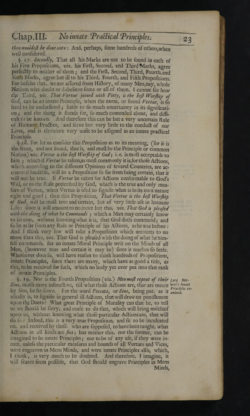 then wouldeft be done unto : And, perhaps, fome hundreds of others,when well confidered. §.17. Secondly', That all his Marks are not to be found in each of his Five Propofitions, viz. his Firft, Second, and Third Marks, agree perfectly to neither of them ; and the Firft, Second, Third, Fourth.and Sixth Marks, agree but ill to his Third, Fourth, and Filth Propofitions, For befides that, we are allured from Hiftory, of many Men,nay, whole Nations who doubt or disbelieve fome or all of them, I cannot foe how the Taird, viz. That P'ertue joined with Piety, is the Left Worfhip of God, can be an innate Principle, when the name, or found Vertue, is fo hard to be underftood ,- liable to lb much uncertainty in its fignificati- on ; and the thing it hands for, fo much contended about, and diffi¬ cult to be known. And therefore this can be but a very uncertain Rule of Humane Practice, and ferve but very little to the condud of our Lives, and is therefore very unfit to be afiigned as an innate practical Principle. §.x8. For let us confider this Propofition as to its meaning, (Tor it is the fence, and not found, that is, and muft be the Principle or common Notion) viz. P'ertue is the Left Worftdp of God; i. e. is moft acceptable to him ; which if Vertue be taken,as moft commonly it is,for thofe Addons, which according to the different Opinions of (everal Countries, are ac¬ counted laudable, will be a Propofition fo far from being certain, that it will not be true. If Vertue be taken for Adions conformable to God s Will, o r to the Rule preferibed by God, which is the true and only mea- lure of Vertue, when Vertue is ufed to fignifie what is in its own nature right and good ; then this Propofition, That Vertue is the Left Worfhip of God, will be moft true and certain, but of very little ufo in humane Life: fince it will amount to no more but this, viz. That God is pleafed with the doing of what he Commands ; which a Man may certainly know to be true, without knowing what it is, that God doth command,- and lb be as far from any Rule or Principle of his Adions, as he was before : And 1 think very few will take a Propofition which amounts to no more than this, viz. That God is pleafed with the doing of what he him- felf commands, for an innate Moral Principle writ on the Minds of all Men, (however true and certain it may be) fince it teaches fo little. Whofoever does fo, will have reafon to think hundreds of Propofitions, innate Principles, fince there are many, which have as good a title, as this, to be received for fuch, which no body yet ever put into that rank of innate Principles. §.19. Nor is the Fourth Propofition (viz.) Men muft repent of their Lord Her- Sins, much more inftrudive, till what thofe Adions are, that are meant bert's innate by Sins, be fetdown. For the word Peccata, or Sins, being put, as it amintd. ** ufually is, to fignifie in general ill Adions, that will draw on punifhment upon the Doers? What great Principle of Morality can that be, to tell us we fhould be forry, and ceafe to do that, which will bring mifehief upon us, without knowing what thofe particular Adionsare, that will do fo ? Indeed, this is a very true Propofition, and fit to be inculcated on, and received by thofe, who are fuppofed, to have been taught, what Adions in all kinds are fins; but neither this, nor the former, can be imagined to be innate Principles,- nor to be of any ufe, if they were in¬ nate, unlefs the particular meafures and bounds of all Vertues and Vices, wTere engraven in Mens Minds, and were innate Principles alfo, which, I think, is very much to be doubted. And therefore, I imagine, it will fcarce feem pofiible, that God fhould engrave Principles in Mens Minds, v