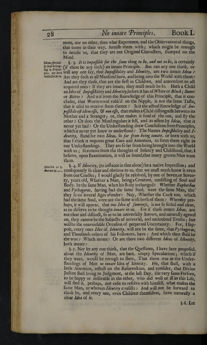 more, nor no other, than what Experience, and the Obfervation of things, that come in their way, furnifh them with ; which might be enough to fatisfie us, that they are not Original Chara&ers, ftamped on the Mind. ideas,tfptcUl- $.3. It is impoffible for the fame thing to be, and not to be, is certainly ty thiftbelong- be any luch) an innate Principle. But can any one think, or )V:L\Zn will any one (ay, that Impoffibility and Identity, are two innate Ideas > mtbcbiidnn. £re they fuch as all Mankind have, and bring into the World with them > And are they thole, that are the firfl in Children, and antecedent to all acquired ones ? If they are innate, they muft needs be lo. Hath a Child an Idea of Impoffibility and Identity,before it has of White or Black; Sweet or Bitter ? And is it from the Knowledge of this Principle, that it con¬ cludes, that Wormwood rubb’d on the Nipple, is not the fame Tafte, that it ufed to receive from thence ? Is it the actual Knowledge of Im- poffibile efl idem effe, <5> non effe, that makes a Child diftinguifh between its Mother and a Stranger,* or, that makes it fond of the one, and fly the other ? Or does the Mind regulate it felf, and its aflent by Ideas, that it never yet had ? Or the Undemanding draw Conclusions from Principles, which it never yet knew or underftood ? The Names Impoffibility and /- dentity, (land for two Ideas, fo far from being innate, or born with us, that I think it requires great Care and Attention, to form them right in our Underftandings. They are fo far from being brought into the World with us ,* fo remote from the thoughts of Infancy and Childhood, that, 1 believe, upon Examination, it will be found,that many grown Men want them. idtmitf a* i- §• 4- If Identity, (to inflance in that alone) be a native Impreflion; and not in idie, confequently fo clear and obvious to us, that we muft needs know it even from our Cradles; I would gladly be refolved, by one of Seven,or Seven- ty, years o'd, Whether a Man, being a Creature, confiding of Soul and Body, be the lame Man, when his Body ischanged? Whether Euphorbus and Pythagoras, having had the lame Soul, were the lame Man, tho* they lived leveral Ages afunder? Nay, Whether the Cock too, which had the lame Soul, were not the lame with both of them ? Whereby per¬ haps, it will appear, that our Idea of famenefs, is not fo letled and clear, as to deserve to be thought innate in us. For if thole innate Ideas, are not clear and didind, lo as to be univerfally known, and naturally agreed on, they cannot be the Subjects of univerfal, and undoubted Truths; but will be the unavoidable Occafion of perpetual Uncertainty. For, Ifup- pofe, every ones Idea of Identity, will not be the fame, that Pythagoras, andThoufands others of his Followers, have : And which then fhall be the true? Which innate? Or are there two different Ideas of Identity, both innate ? §.5*. Nor let any one think, that the Queflions, I have here propofed, about the Identity of Man, are bare, empty Speculations; which if they were, would be enough to lliew, That there was in the Under¬ ftandings of Men no innate Idea of Identity. He, that (hall, with a little Attention, refledf on the Refurredfion, and confider, that Divine Juftice lhall bring to Judgment, at the laft Day, the very lame Perlons, to be happy or milerable in the other, who did well or ill in this Life, will find it, perhaps, not eafie to refolve with himfelf, what makes the fame Man, or wherein Identity confifts : And will not be forward to think he, and every one, even Children themfelves, have naturally a clear Idea of it.