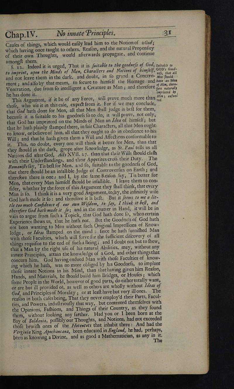 Caufes of things, which would eafily lead him to the Notion of a God; which having once taught to others, Reafon, and the natural Propensity of their own Thoughts, would afterwards propagate, and continue amongft ^ u jhat it ;s fujtalle to the goodnefs of God, suitM n to imprint, upon the Minds of Men, Characters and Motions of himfelf, and not leave them in the dark, and doubt, in lo grand a Concern- Mtn jhouid ment; andalfoby that means, to fecure to himfelf the Homage and » «£ Veneration, due from fb intelligent a Creature as Man ; and therefore jgre naturaiiy . , . • imprintid by . IlC IlclS done It. « . Him \ anCwf* This Argument, if it be of any Force, will prove much more than nd thole who uleit in thiscale, expedfrom it. For if we may conclude, that God hath done for Men, all that Men Shall judge is belt for them, becaufe it is fuitable to his goodnefs fo to do, it will prove, not only, that God has imprinted on tne Minds of Men an Idea of himlelf; but that he hath plainly damped there, in fair Charaders, all that Men ought to know, or believe of him, all that they ought to do in obedience to his Will * and that he hath given them a Will and Affections conformable to it This, no doubt, every one will think it better for Men, than that they fhould in the dark, grope after Knowledge, as St. Paul tells us all Nations did afterGod, ^XVII. 27. ^an that their Wills fhould clafh with their Underftandings, and their Appetites crols their Duty. The RomamfisCiiy, ’Tis beftfor Men, and fo, fuitable to the goodnefs of God that there fhould bean infallible Judge of Controverts on Earth • and therefore there is one; and I, by the fame Reafon fay, Tis setter for Men, that every Man himfelf fhould be infallible. I leave them to con- fider whether by the force of this Argument they fliaJl think, that every Man is fo. I think it is a very good Argument, to lay, the infinitely wife God hath made it fo : and therefore it is beft. But it feems to me a lit¬ tle too much Confidence of our own iVifdom, to fay, I think it heft, and therefore God hath made it fo; and in the matter in Hand, it will be in vain to argue from fucha Topick, that God hath done fo, v/hen certain Experience (hews us, that he hath not. But the Goodnefs of God hath not been wanting to Men without fuch Original Tmpreflions of Know¬ ledge or Ideas ltamped on the mind : fince he hath furnilhed Man with thofe Faculties, which will ferve for the fufficient difeovery ot all things requiftte to the end of fuch a Being; and I doubt not but to mew, that a Man by the right ufe of his natural Abilities, may, without any innate Principles, attain the knowledge of a God, and ot her things that concern him. God having endued Man with thofe Faculties of^ know¬ ing which he hath, was no more obliged by his Goodnefs, to implant thofe innate Notions in his Mind, than that having given him Reafon, Hands, and Materials, he fhould build him Bridges, or Houfes; which fome People in the World, however of good parts, do either totally want, or are but ill provided of, as well as others are wholly without Ideas of God, and Principles of Morality ; or at lead have but very ill ones. The reafon in both cafes being, That they never employ’d their Parts, Facul¬ ties and Powers, induftrioufly that way, but contented themlelves with the Opinions, Falhions, and Things of their Country, as they found them without looking any farther. Had you or I been born at the Bay of Soldania, poflibly our Thoughts, and Notions, had not exceeded thofe brutifh ones of the Hotentots that inhabit there: And had the Verginia King Apochancana, been educated in England, he had, perhaps, been as knowing a Divine, and as good a Mathematician, as any init