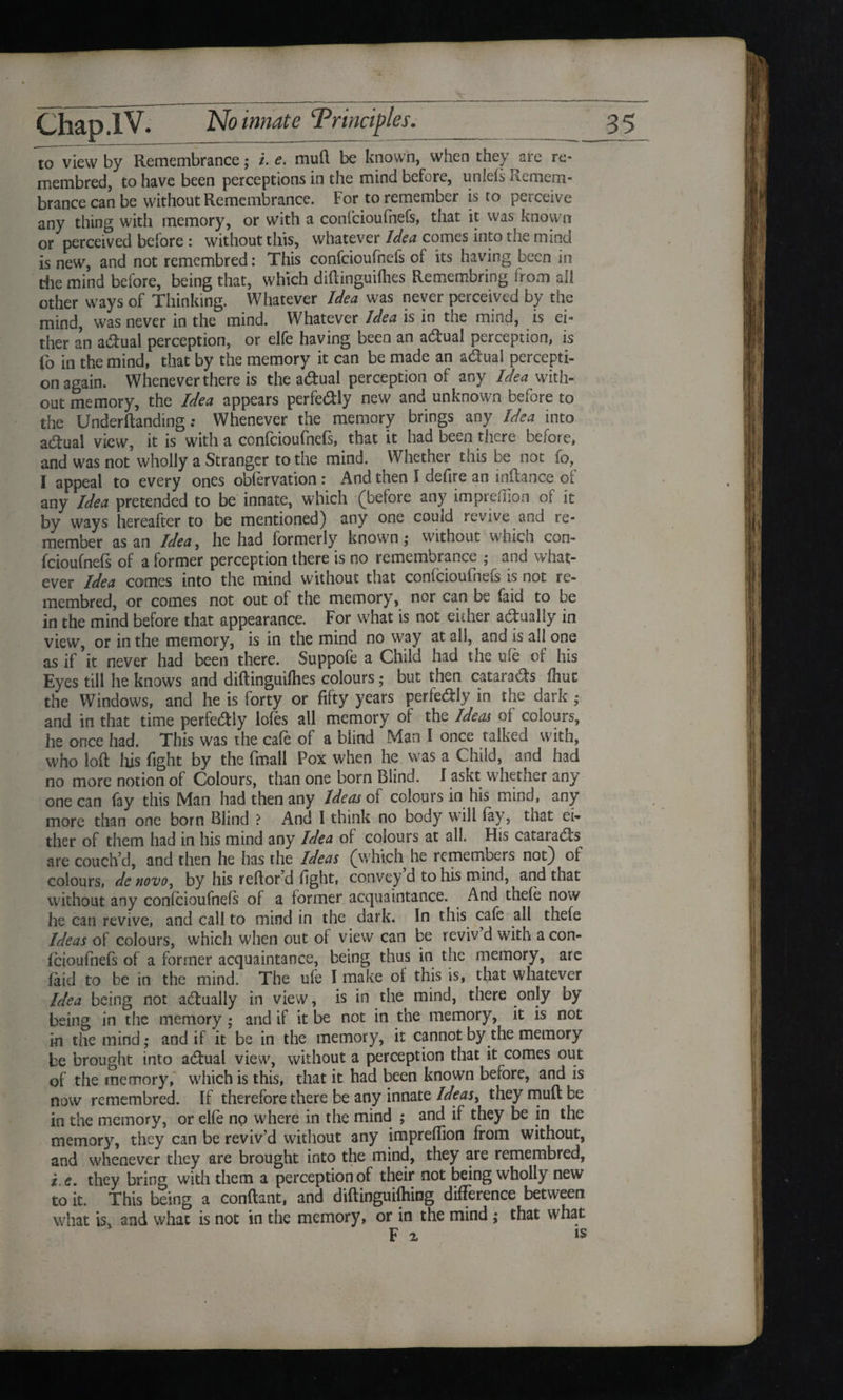 to view by Remembrance; /. e. muff be known, when they are re- membred, to have been perceptions in the mind before, unlefs Remem¬ brance can be without Remembrance. For to remember is to perceive any thing with memory, or with a confcioufnefs, that it was known or perceived before : without this, whatever Idea comes into the mind is new, and not remembred: This confcioufnefs of its having been in the mind before, being that, which diftinguifhes Remembring from all other ways of Thinking. Whatever Idea was never perceived by the mind, was never in the mind. Whatever Idea is in the mind, is ei¬ ther an adual perception, or elfe having been an adual perception, is Co in the mind, that by the memory it can be made an adual percepti¬ on again. Whenever there is the adual perception of any Idea with¬ out memory, the Idea appears perfedly new and unknown before to the Underftanding: Whenever the memory brings any Idea into adual view, it is with a confcioufnefs, that it had been there before, and was not wholly a Stranger to the mind. Whether this be not fo, I appeal to every ones obiervation : And then I defire an inftance of any Idea pretended to be innate, which (before any ini predion of it by ways hereafter to be mentioned) any one could revive and re¬ member as an Idea, he had formerly known; without which con¬ fcioufnefs of a former perception there is no remembrance ; and what¬ ever idea comes into the mind without that confcioufncis is not re¬ membred, or comes not out of the memory, nor can be faid to be in the mind before that appearance. For what is not either adually in view, or in the memory, is in the mind no way at all, and is all one as if it never had been there. Suppofe a Child had the life of his Eyes till he knows and diftinguifties colours; but then catarads fliut the Windows, and he is forty or fifty years perfedly in the dark ; and in that time perfedly lofes all memory of the Ideas of colours, he once had. This was the cafe of a blind Man I once talked with, who loft his fight by the (mail Pox when he was a Child, and had no more notion of Colours, than one born Blind. I askt whether any one can fay tills Man had then any Ideas of colours in his mind, any more than one born Blind ? And I think no body will lay, that ei¬ ther of them had in his mind any Idea of colours at all. His catarads are couch’d, and then he has the Ideas (which he remembers not) of colours, dc novo, by his reftor’d fight, convey d to his mind, and that without any confcioufnefs of a former acquaintance. And thefe now he can revive, and call to mind in the dark. In this cafe all thefe Ideas of colours, which when out of view can be reviv d with a con¬ fcioufnefs of a former acquaintance, being thus in the memory, are laid to be in the mind. The ufe I make of this is, that whatever Idea being not adually in view, is in the mind, there only by being in the memory ; and if it be not in the memory, it is not in the mind; and if it be in the memory, it cannot by the memory be brought into adual view, without a perception that it comes out of the memory, which is this, that it had been known before, and is now remembred. If therefore there be any innate Ideasy they muff be in the memory, or elfe no where in the mind ; and if they be in the memory, they can be reviv’d without any impreftion from without, and whenever they are brought into the mind, they are remembred, i.e. they bring with them a perception of their not being wholly new to it. This being a conftant, and diftinguifhing difference between what is, and what is not in the memory, or in the mind ; that what F v is