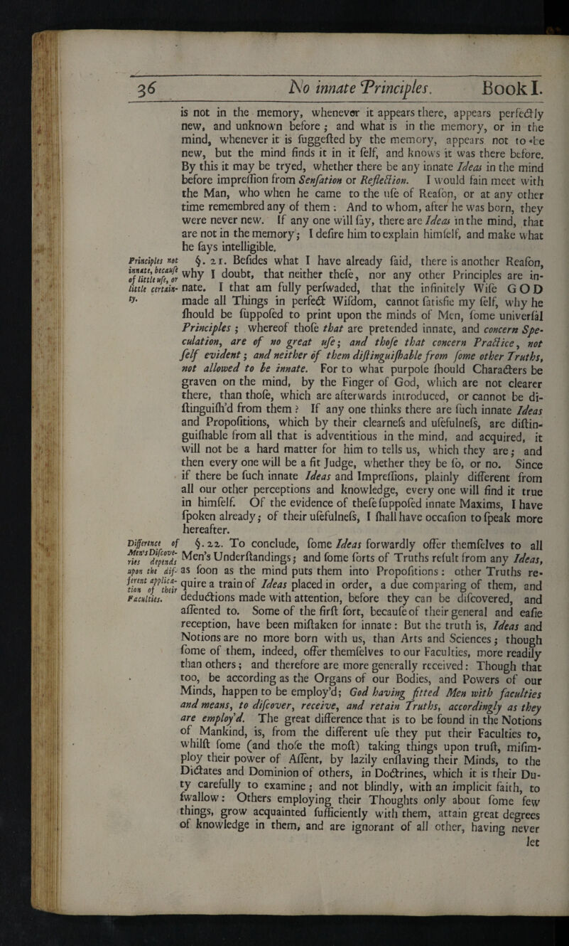 is not in the memory, whenever it appears there, appears perfc&Jy new, and unknown before ; and what is in the memory, or in the mind, whenever it is fuggefted by the memory, appears not to «be new, but the mind finds it in it (elf, and knows it was there before. By this it may be tryed, whether there be any innate Ideas in the mind before imprefiion from Senfation or Reflection. I would fain meet with the Man, who when he came to the ufe of Reafon, or at any other time remembred any of them : And to whom, after he was born, they were never new. If any one will fay, there are Ideas in the mind, that are not in the memory,- I defire him to explain himfelf, and make what he fays intelligible. Principles not §. 2i. Befides what I have already (aid, there is another Reafon, little uft?or 1 doubt, that neither thefe, nor any other Principles are in- littie certain- nate. I that am fully perfwaded, that the infinitely Wife GOD ty> made all Things in perfect Wifdom, cannot fat isfie my (elf, why he ihould be fuppofed to print upon the minds of Men, fome univerfal Principles ; whereof thofe that are pretended innate, and concern Spe¬ culation, are of no great ufe; and thofe that concern P rail ice, not felf evident; and neither of them diflinguijhahle from fome other Truths, not allowed to le innate. For to what purpole fhould Characters be graven on the mind, by the Finger of God, which are not clearer there, than thofe, which are afterwards introduced, or cannot be di- (tinguifli d from them ? If any one thinks there are fuch innate Ideas and Propofitions, which by their clearnefs and ufefulnefs, are diflin- guifliable from all that is adventitious in the mind, and acquired, it will not be a hard matter for him to tells us, which they are; and then every one will be a fit Judge, whether they be fo, or no. Since if there be fuch innate Ideas and Impreffions, plainly different from all our other perceptions and knowledge, every one will find it true in himfelf. Of the evidence of thefe fuppofed innate Maxims, I have fpoken already,- of their ufefulnefs, I (hallhave occafion tofpeak more hereafter. Difference of §.zz. To conclude, fome Ideas forwardly offer themfelves to all He?Sldfpends Men’s Under (landings; and fome forts of Truths refult from any Ideas, upon the dip as foon as the mind puts them into Propofitions: other Truths re- nlTof^tbrir ^u'lre a tra^n0^ Ideas placed in order, a due comparing of them, and faculties. deductions made with attention, before they can be difeovered, and affented to. Some of the firft fort, becaufeof their general and eafie reception, have been miftaken for innate: But the truth is, Ideas and Notions are no more born with us, than Arts and Sciences; though fome of them, indeed, offer themfelves to our Faculties, more readily than others; and therefore are more generally received: Though that too, be according as the Organs of our Bodies, and Powers of our Minds, happen to be employ’d; God having fitted Men with faculties and means, to difeover, receive, and retain Truths, accordingly as they are employ’d. The great difference that is to be found in the Notions of Mankind, is, from the different ufe they put their Faculties to, whilft fome (and thofe the mod) taking things upon truft, mifim- ploy their power of Aflent, by lazily enflaving their Minds, to the Dictates and Dominion of others, in DoCtrines, which it is their Du¬ ty carefully to examine; and not blindly, with an implicit faith, to fwallow: Others employing their Thoughts only about fome few things, grow acquainted fufficiently with them, attain great degrees of knowledge in them, and are ignorant of all other, having never Jet