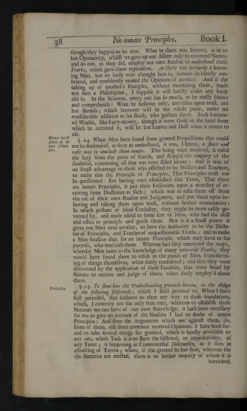 though they happen to be true. What in them was ^cicncx, is in us but Opiniatrity, whilft we give up our Affent only to reverend Names, and do not, as they did, employ our own Reafon to under ft and thole Truths, which gave them reputation. Ar'tfiotle was certainly a know¬ ing Man, but no body ever thought him £o, becaule he blindly em¬ braced, and confidently vented the Opinions of another. And if the taking'up of another’s Pinciples, without examining them, made not him a Philofbpher, I fuppofe it will hardly make any body elle fo. In the Sciences, every one has fo much, as he really knows and comprehends : What he believes only, and takes upon truft, are but flireads j which however will in the whote piece, make no confiderable addition to his ftock, who gathers them. Such borrow¬ ed Wealth, like Fairy-money, though it were Gold in the hand from which he received it, will be but Leaves and Dull when it comes to Whence the 0- pinion of in¬ nate Princi¬ ples. Conclufion. §.24. When Men have found fome general Propofitions that could not be doubted of, as foon as underftood, it was, 1 know, a fhort and eafie way to conclude them innate. This being once received, it ea(ed the lazy from the pains of fearch, and ftopp d the enquii y of the doubtful, concerning all that was once (filed innate : And it was of no (mall advantage to thofe who affefted to be Mafters and Teachers, to make this the Principle of Principles, That Principles mud not be queftioned: For having once eftablifhed this Tenet, That there are innate Principles, it put their Followers upon a neceffity of re¬ ceiving fome Doctrines as fuch j which was to take them off from the ute of their own Reafon and Judgment, and put them upon be¬ lieving and taking them upon truft, without farther examination : In which pofture of blind Credulity, they might be more eafily go¬ verned by, and made ufeful to fome fort of Men, who had the skill and office to principle and guide them. Nor is it a fmall power it gives one Man over another, to have the Authority to be the Dila¬ tor of Principles, and Teacher of unqueftionable Truths; and to make a Man fwallow that for an innate Principle, which may ferve to his purpofe, who teacheth them. Whereas had they examined the ways, whereby Men came to the knowledge of many univerfa! Truths, they would have found them to refult in the minds of Men, from the be¬ ing of things themfelves, when duely confidered ; and that they were dilcovered by the application of thofe Faculties, that were fitted by Nature to receive and judge of them, when duely employ’d about them. §.25. To fhew how the Vnderftanding proceeds herein, is the defign of the following Difiourfe; which I (hall proceed to, When I have firft premifed, that hitherto to clear my way to thofe foundations, which, I conceive are the only true ones, whereon to eftabliffi thofe Notions we can have of our own Knowledge, it hath been neceftary for me to give an account of the Reafons I had to doubt of innate Principles: And fmee the Arguments which are againft them, do, fome of them, rife from common received Opinions, I have been for¬ ced to take feveral things for granted, which is hardly avoidable to any one, whole Task it is to (hew the falffiood, or improbability, of any Tenet; it liappening in Controverfial Difcourfes, as it does in afTaulting of Towns; where, if the ground be but firm, whereon the the Batteries are erefted, there is no farther enquiry of whom it is borrowed.
