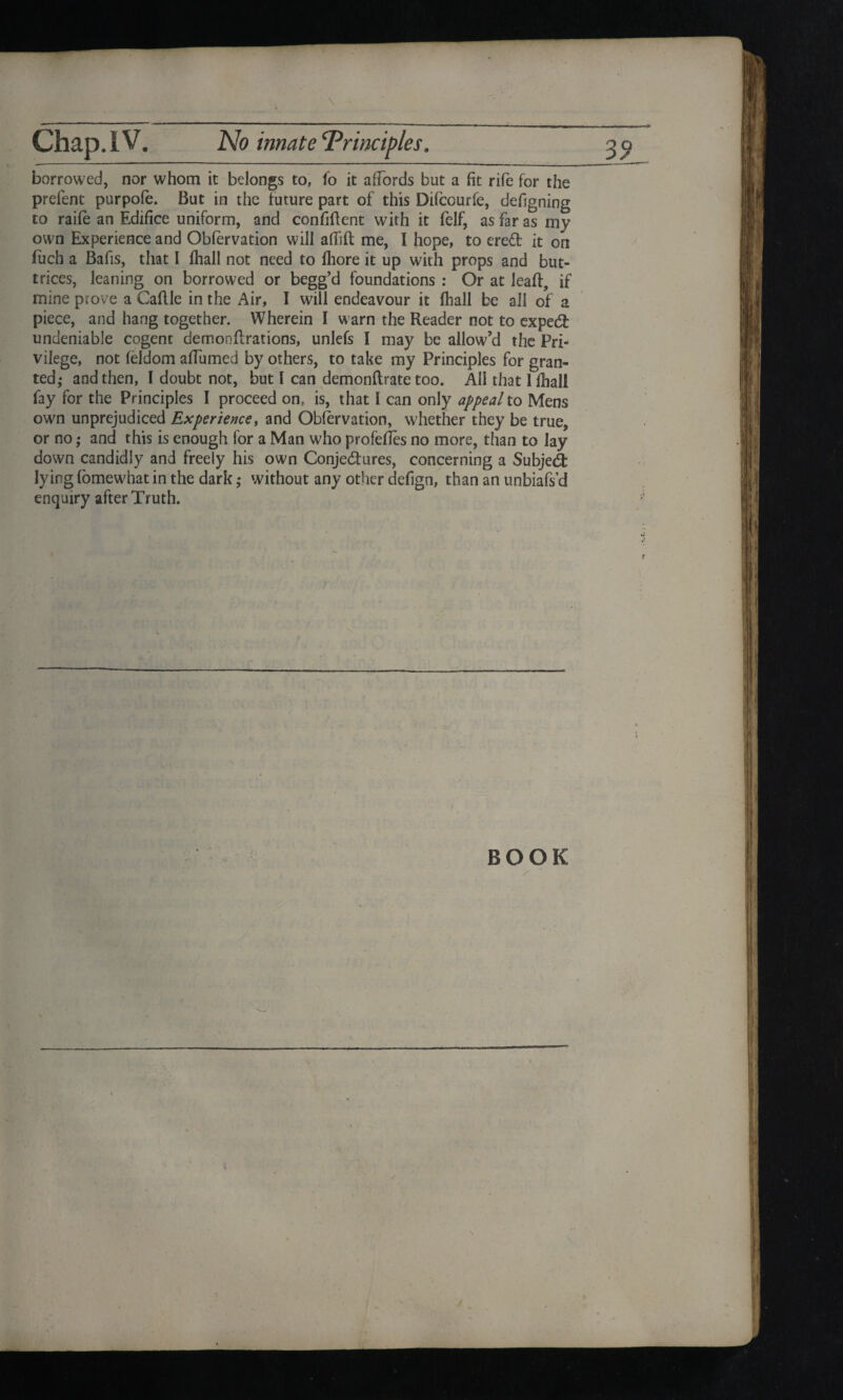 \ borrowed, nor whom it belongs to, fo it affords but a fit rife for the prefent purpofe. But in the future part of this Difcourfe, defigning to raife an Edifice uniform, and confident with it felf, as far as my own Experience and Obfervation will adift me, I hope, to ereCfc it on fuch a Bafis, that I fliall not need to fliore it up with props and but- trices, leaning on borrowed or begg’d foundations : Or at lead, if mine prove a Cadle in the Air, I will endeavour it Hiall be all of a piece, and hang together. Wherein l warn the Reader not to expeCt undeniable cogent demondrations, unlefs I may be allow’d the Pri¬ vilege, not feidom affumed by others, to take my Principles for gran¬ ted,- and then, I doubt not, but l can demondrate too. All that I fliall fay for the Principles I proceed on, is, that I can only appeal to Mens own unprejudiced Experience, and Obfervation, whether they be true, or no; and this is enough for a Man who profedes no more, than to lay down candidly and freely his own Conjectures, concerning a Subject lying (omewhat in the dark ,* without any other defign, than an unbiafs’d enquiry after Truth. BOOK
