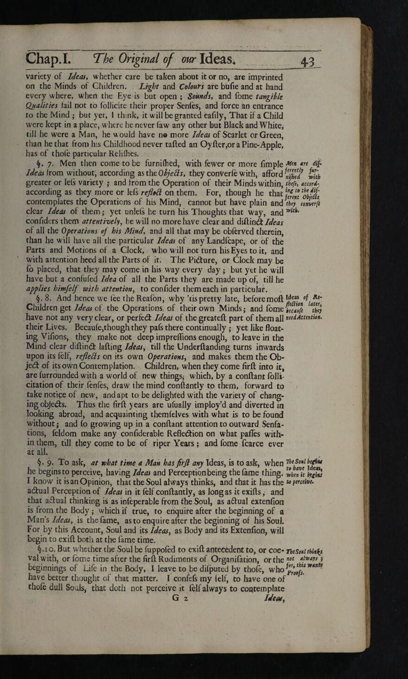 variety of Ideas, whether care be taken about it or no, are imprinted on the Minds of Children. Light and Colours are bufie and at hand every where, when the Eye is but open ; Sounds, and fome tangible Qualities fail not to foIJic'ite their proper Senfes, and force an entrance to the Mind ,• but yer, I think, it w ill be granted eafily, That if a Child were kept in a place, where he never faw any other but Black and White, till he were a Man, he w ould have n© more Ideas of Scarlet or Green, than he that from his Childhood never tailed an Oyller,or a Pine-Apple, has of thofe particular Relilhes. 7. Men then come to be furnilhed, with fewer or more fimple Art dif Ideas horn without, according as the Objetts, they conVerfe with, afford tith greater or Iefs variety • and from the Operation of their Minds within, tfefe, accord- according as they more or lefs refl&tt on them. For, though he thatYef contemplates the Operations of his Mind, cannot but have plain and they contirfe clear Ideas of them ; yet unlels he turn his Thoughts that way, and confiders them attentively, he will no more have clear and diflin& Ideas of all the Operations of his Mind’, and all that may be obferved therein, than he will have all the particular Ideas of any Landfcape, or of the Parts and Motions of a Clock, who w ill not turn his Eyes to it, and With attention heed all the Parts of it. The Picture, or Clock may be fo placed, that they may come in his way every day ; but yet he will have but a confufed Idea of all the Parts they are made up of, till he applies himfelf with attention, to confider them each in particular. §. 8. And hence we fee the Reafon, why ’tis pretty late, beforemoft Children get Ideas of the Operations, of their own Minds,- and fbme£$ “they have not any very clear, or perfect Ideas of the greatefl part of them all naiAtunthn. their Lives. Becaufe,though they pafs there continually,- yet like float¬ ing Vifions, they make not deep impreffions enough, to leave in the Mind clear diflindb lading Ideas, till the Underftanding turns inwards upon its felf, refletts on its own Operations, and makes them the Ob¬ ject of its own Contemplation. Children, when they come firfl into it, are furrounded with a world of new things,- which, by a conflant folli- citationof their ienfes, draw the mind conllantly to them, forward to / take notice of new, and apt to be delighted with the variety of chang¬ ing obje&s. Thus the firfl years are ufually imploy’d and diverted in looking abroad, and acquainting themfelves with what is to be found without; and fo growing up in a conflant attention to outward Senfa- tions, feldom make any confiderable Reflection on what pafles with¬ in them, till they come to be of riper Years; and fome fcarce ever at all. §.9. To ask, at what time a Man has firfl any Ideas, is to ask, when ideas* he begins to perceive, having Ideas and Perception being the fame thing. Zhtnit btgins I know it is an Opinion, that the Soul always thinks, and that it has the toperctivt. adFual Perception of Ideas in it felf conflantly, as long as it exifls; and that a£lual thinking is as infeperable from the Soul, as actual extenfion is from the Body; which if true, to enquire after the beginning of a Man's Ideas, is the fame, as to enquire after the beginning of his Soul. For by this Account, Soul and its Ideas, as Body and its Extenfion, will begin to exifl both at the fame time. §.10. But whether the Soul be fuppofed to exifl antecedent to, or coe- ThtSoul think} val with, or fome time after the firfl Rudiments of Organifation, or the not a!w^s * beginnings of Life in the Body, I leave to be difputed by thofe, who have better thought of that matter. I confefs my felf, to have one of thofe dull Souls, that doth not perceive it felf always to contemplate G z Ideas,