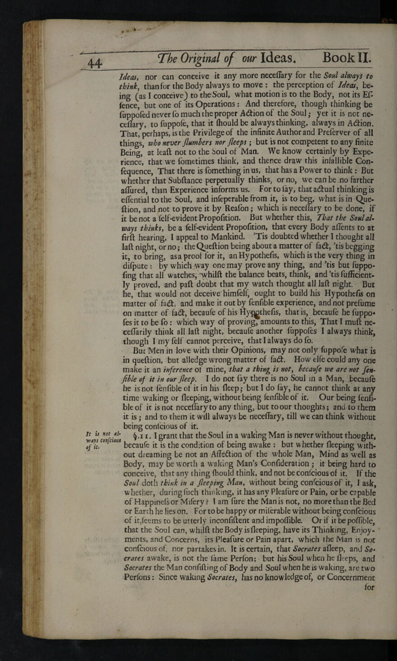 t * *-• 44 The Original of our Ideas, Book II. Ideas, nor can conceive it any more neceflary for the Soul always to think, than for the Body always to move : the perception of Idem, be- ing (as I conceiveJ to the Soul, what motion is to the Body, not its EG fence, but one of its Operations: And therefore, though thinking be (uppofed never fo much the proper A&ionof the Soul,* yet it is not ne¬ ceflary, to fuppofe, that it (houldbe always thinking, always in A&ion. That, perhaps, is the Privilege of the infinite Author and Preferver of all things, who never Jlumhers nor fleeps; but is not competent to any finite Being, at lead not to the Soul of Man. We know certainly by Expe¬ rience, that we fometimes think, and thence draw this infallible Con¬ fluence, That there is fomething in us, that has a Power to think: But whether that Subftance perpetually thinks, or no, we can be no farther allured, than Experience informs us. For to lay, that actual thinking is eliential to the Soul, and infeperable from it, is to beg, what is in Que- flion, and not to prove it by Realbn; which is neceflary to be done, if it be not a felf*evident Propofition. But whether this, That the Soulal* ways thinks, be a felf-evident Propofition, that every Body aflents to at firlt hearing, I appeal to Mankind. ’Tis doubted whether 1 thought all lad night, or no; the Quedion being about a matter of fad, ’tis begging it, to bring, asa proof for it, anHypothefis, which is the very thing in difpute : by which .way one may prove any thing, and ’tis but fuppo- fing that all watches, ‘whilft the balance beats, think, and ’tis fuflicient- ly proved, and pad dotibt that my watch thought all lad night. But he, that would not deceive himfelf, ought to build his Hypothefis on matter of fad, and make it out by fenfible experience, and not prefume on matter of fad, becaufe of his Hy^thefis, that is, becaufe he fuppo- fes it to be fo: which way of proving, amounts to this, That I mud ne- ceflarily think all lad night, becaufe another fuppofes I always think, though I my feif cannot perceive, that I always do fo. But Men in love with their Opinions, may not only fuppofe what is in quedion, but alledge wrong matter of fad. How elfe could any one make it an inference of mine, that a thing is not, lecaufe we are not fen- ftble of it in our fleep. I do not (ay there is no Soul in a Man, becaufe he is not fenfible of it in his deep,* but I do fay, he cannot think at any time waking or deeping, without being fenfible of it. Our being lenfi¬ ble of it is not neceflary to any thing, but toour thoughts; and to them it is ,* and to them it will always be neceflary, till we can think without being conlcious of it. 11 h Zr i*l‘ § •11 •1 grant that the Soul in a waking Man is never without thought, Twaysconjcim kecaufe -t ^ concJition of being awake : but whether deeping with¬ out dreaming be not an Affs&ion of the whole Man, Mind as well as Body, may be worth a waking Man’s Confideration ; it being hard to conceive, that any thing Ihould think, and not be confcious of it. If the Soul doth think in a flee ping Man, without being confcious of it, 1 ask, whether, during fuch thinking, it has any Pleafure or Pain, or be capable of Happinelsor Mifery ? 1 am lure the Man is not, no more than the Bed or Eanh he lies on. For to be happy or milerable without being confcious of it,feems to be utterly inconfident and impoflible. Or if it be poflible, that the Soul can, whilfi the Body is deeping, have its Thinking, Enjoy¬ ments, and Concerns, its Pleafure or Pain apart, which the Man is not confcious of, nor partakes in. It is certain, that Socrates afleep, and So- crates awake, is not the lame Perfon; but his Soul when he deeps, and Socrates the Man confiding of Body and Soul when he is waking, are two Perfons: Since waking Socrates, has no knowledge of, or Concernment lor