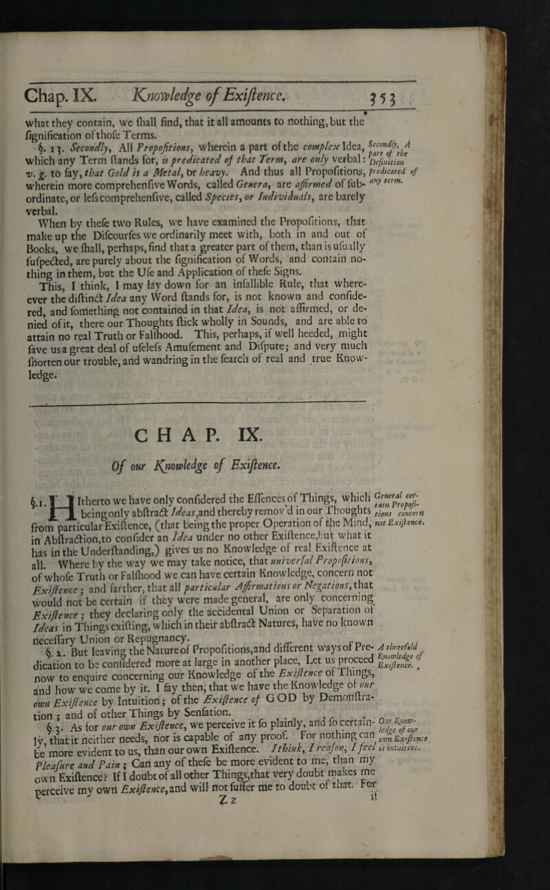 -■-- — ' * ~ what they contain, we iliall find, that it all amounts to nothing, but the fignification ofthofe Terms. §. 13. Secondly, All Proportions, wherein a part of the complex Idea, which any Term Hands for, is predicated of that Term, are only verbal: Definition v. g. to fay, that Gold is a Metal, br heavy. And thus all Propofitions, predicated of wherein more comprehenfive Words, called Genera, are affirmed offub- any term' ordinate, or lefs comprehenfive, called Species, or Individuals, are barely verbal. When by thefe two Rules, we have examined the Propofitions, that make up the Difcourfes we ordinarily meet with, both in and out of Books, we {hall, perhaps, find that a greater part of them, than is ufually fufpe&ed, are purely about the fignification of Words, and contain no¬ thing in them, but the Ufe and Application of thefe Signs. This, I think, 1 may lay down for an infallible Rule, that where- ever the diftind Idea any Word (lands for, is not known and confide- red, and fometlling not contained in that Idea, is not affirmed, or de¬ nied of it, there our Thoughts flick wholly in Sounds, and are able to attain no real Truth or FaUhood. This, perhaps, if well heeded, might fave us a great deal of ufelefs Amufement and Difpute; and very much Ihorten our trouble, arid wandring in the fearch of real and true Know¬ ledge* CHAP. IX. Of our knowledge of Exijlence• §•!• T_t Rherto we ^ave only considered the Eflences of Things, which jrj[ being only abftrad Ideas,and thereby remov’d incur Thoughts from particular Exigence, (that being the proper Operation of the Mind, in Abftradion,to confider an Idea under no other Exigence,buk what it has in the Underflanding,) gives us no Knowledge of real Exigence at all. Where by the way we may take notice, that univerfal Proportions, of whofe Truth or Faliliood we can have certain Knowledge, concern not Exijlence ; and farther, that all particular Affirmations or Negations, that would not be Certain if they were made general, are only concerning Exijlence • they declaring only the accidental Union or Separation of Ideas in Things exifling, which in their abftrad Natures, have no known necefiary Union or Repugnancy. . rn 6. z. But leaving the Nature of Propofitions,and different waysot Pre¬ dication to be confidered more at large in another place, Let us proceed now to enquire concerning our Knowledge of the Exijlence of filings, and how we come by it. 1 fay then, that we have the Knowledge 6\our own Exijlence by Intuition; of the Exigence of G OD by Demotiftra- tion ; and of other Things by Senfation. . 6 2. As for our own Exijlence, we perceive it fo plainly, and lo certain- !y, that it neither needs, nor is capable of any proof. For nothing can be more evident to us, than our own Exiftence. I think, I re ajon, I feel Pleafure and Pain ; Can any of thefe be more evident to me, than my own Exiftence? If I doubt of all other Things,that very doubt makes me perceive my own Exijlence,and will not fuffier me to doubt ot that, for T 2 General cer¬ tain Propofi¬ tions concern not Exifiencet A threefold Yjiowledge of Exijlence. m Our l\now- Icdge of our o.vn Exiftence is intuitive.