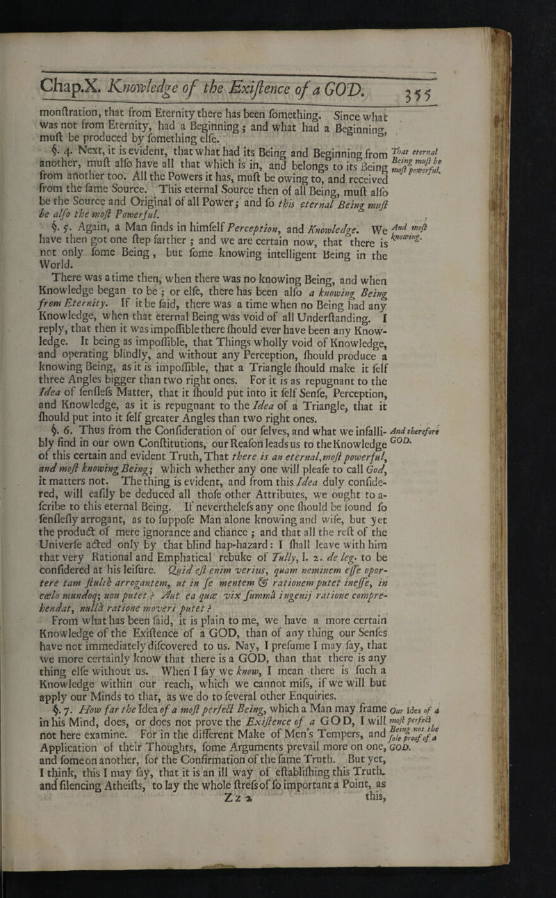 355 monftration, that from Eternity there has been fomething. Since what was not from Eternity, had a Beginning; and what had a Beginning muft be produced by fomething elfe. ' §. 4. Next, it is evidenr, that what had its Being and Beginning fr Qjyj That etertu another, muft alfo have all that which is in, and belongs to its Being from another too. All the Powers it has, muft be owing to, and received from the fame Source. This eternal Source then of all Being, muft alfo be the Source and Original of all Power; and fo this eternal Being mujl he alfo the tnofl Powerful. §• S' Again, a Man finds in himfelf Perception, and Knowledge. We And have then got one ftep farther ; and we are certain now, that there is not only fome Being , but fome knowing intelligent Being in the World. There was a time then, when there was no knowing Being, and when Knowledge began to be ; or elfe, there has been alfo a knowing Being from Eternity. If it be laid, there was a time when no Being had any Knowledge, when that eternal Being was void of all Underftanding. I reply, that then it was impoftiblethere Ihould ever have been any Know¬ ledge. It being as impoftible, that Things wholly void of Knowledge, and operating blindly, and without any Perception, Ihould produce a knowing Being, as it is impoftible, that a Triangle Ihould make it felf three Angles bigger than two right ones. For it is as repugnant to the Idea of fenflefs Matter, that it fhould put into it felf Senfe, Perception, and Knowledge, as it is repugnant to the Idea of a Triangle, that it fhould put into it felf greater Angles than two right ones. 6. Thus from the Confideration of our felves, and what we infalli- Andtherefo blv find in our own Conftitutions, our Reafori leads us to the Knowledge G0D* of this certain and evident Truth, That there is an eternal,mojl powerful, and mojl knowing Being; which whether any one will pleafe to call God, it matters not. The thing is evident, and from this Idea duly confide- red, will eafily be deduced all thofe other Attributes, we ought to a- fcribe to this eternal Being. If neverthelefs any one ihould be tound fo fenflefiy arrogant, as to fuppofe Man alone knowing and wife, but yet the product of mere ignorance and chance ; and that all the reft of the Univerfe adfed only by that blind hap-hazard: I fliall leave with him that very Rational and Emphatical rebuke of Tally, 1. 1. de leg* to be Confidered at his leifure. Quid efl enim verius, quam neminem effe opor- tere tam jlulth arrogantem, ut in fe mentem & rationem putet ineffe, in ccelo mundoq; non putet > Hut ea quae vix fummii ingenij ratione compre- hendat, nulla ratione moveri putet ? From what has been faid, it is plain tome, we have a more certain Knowledge of the Exiftence of a GOD, than of any thing our Senfes have not immediately difcovered to us. Nay, I prefume I may fay, that we more certainly know that there is a GOD, than that there is any thing elfe without us. When I fay we know, I mean there is fuch a Knowdedge within our reach, which we cannot mifs, if we will but apply our Minds to that, as we do to feverai other Enquiries. §. 7. How far the Idea of a moft perfect Being.( which a Man may frame Our Idea of in his Mind, does, or does not prove the Exijlence of a GOD, I will mofiperfeft not here examine. For in the different Make of Men’s Tempers, and y*™pr™fof Application of their Thoughts, fome Arguments prevail more on one, god. and fome on another, for the Confirmation of the fame Truth. But yet, I think, this I may fay, that it is an ill way of eftablifhing this Truth, and filencing Atheifts, to lay the whole ftrefsof fo important a Point, as Zz % this