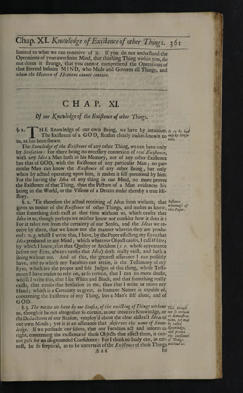 Chap. XI. Knowledge of Exigence of other Things. 261 limited to what we can conceive of it. If you do not underhand the Operations of yourown finite Mind, that thinking Thing within you, do not deem it ftrange, that you cannot comprehend the Operations of that Eternal Infinite MIND, who Made and Governs all Things, and whom the Heaven of Heavens cannot contain. f - \ .• - r ■ t CHAP. XI. Of our Knowledge of the Exiftence of other Things. T > ■; V * j HE Knowledge of our own Being, we have by intuition, is to he had The Exigence of a GOD, Reafon clearly makes known to onP h Se^a us, as has beenihewn. tlon' The Knowledge of the Exiftence of any other Thing, we can have only by Sen fat ion: For there being no neceflary connexion of real Exiftence, with any Idea a Man hath in his Memory, nor of any other Exiftence but that of GOD, with the Exiftence of any particular Man; no par¬ ticular Man can know the Exiftence of any other Being, but only when by adual operating upon him, it makes it felf perceived by him. For the having the Idea of any thing in our Mind, no more proves the Exiftence of that Thing, than the Pidure of a Man evidences his being in the World, or the Villons of a Dream make thereby a true Hi- ftory. 2. ’Tis therefore the adual receiving of Ideas from without, that tnftance gives us notice of thq Exiftence of other Things, and makes us know, that fomething doth exift at that time without us, which caules that Idea in us, though perhaps we neither know nor conlider how it does it: For it takes not from the certainty of our Senfes, and the Ideas we re¬ ceive by them, that We know not the manner wherein they are produ¬ ced : v.g. whilft I write this, I have, by thePaperafteding my Eyes,that Idea produced in my Mind; which whatever Objed caules, I call White; by which I know, that that Quality or Accident (i. e. whofe appearance before my Eyes, always caufes that Idea) doth really exift, and hath a Beingwithout me. And of this, the greateft afturance I can poftibly have, and to which tny Faculties can attain, is the Teftimony of my Eyes, which are the proper and foie Judges of this thing, whole Tefti¬ mony I have reafon to rely on, as fo certain, that I can no more doubt, whilft I write this, that I fee White and Black, and that fomething really exifts, that caufes that Senfation in me, than that I write or move my Hand; which is a Certainty as great, as humane Nature is capable of, concerning the Exiftence of any Thing, but a Man’s felf alone, and of GOD. §.3. The notice we have by our Senfes, of the exiting of Things without tjj0Ugjf us, though it be not altogether fo certain, as our intuitive Knowledge, or not fo certain the Dedudions of our Reafon, employ’d about the clear abftrad Ideas of our own Minds ; yet it is an aiTurance that deferves the name of Know- he called ledge. If we perfuade ourfelves, that our Faculties ad and inform us right, concerning the exiftence of thofeObjeds that affed them, it can- Jgf not pafs for an ill-grounded Confidence: Fori thinkno body can, in ear- of Things neftj be fo fceptical, as to be uncertain of the Exiftence of thofe Things A a a he