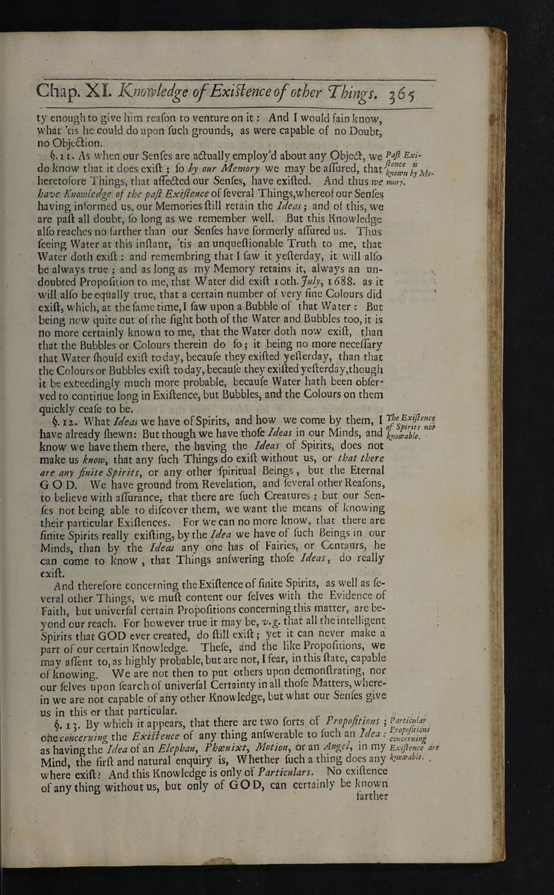 Chap. XL Knowledge of Exigence of other Things. 565 ty enough to give him reafon to venture on it: And I would fain know, what ’tis he could do upon fuch grounds, as were capable of no Doubt, no Obje&ion. . , r C11. As when our Senfes are actually employ'd about any Objed, we Pafi Exi~ do know that it does exift ; fo by our Memory we may be allured, that }dfi0cfin by heretofore Things, that affeded our Senfes, have exifted. And thus we mory, have Knowledge of the pafl Exiftence of feveral Things,whereof our Senfes having informed us, our Memories ftill retain the Ideas; and of this, we are paft all doubt, fo long as we remember well. But this Knowledge alfo reaches no farther than our Senfes have formerly allured us. Thus feeing Water at this inftant, ’tis an unqueflionable Truth to me, that Water doth exift : and remembring that I faw it yefterday, it will alfo be always true ; and as long as my Memory retains it, always an un¬ doubted Proportion to me, that Water did exift ioth. July, 1688. as it will alfo be equally true, that a certain number of very fine Colours did exift, which, at the fame time,I faw upon a Bubble of that Water : But being new quite cut of the fight both of the Water and Bubbles too, it is rio more certainly known to me, that the Water doth now exift, than that the Bubbles or Colours therein do fo; it being no more necelTary that Water Ihould exift today, becaufe they exifted yefterday, than that the Colours or Bubbles exift today, becaufe they exifted yefterday,though it be exceedingly much more probable, becaufe Water hath been obfer- ved to continue long in Exiftence, but Bubbles, and the Colours on them quickly ceafe to be. i 12. What Ideas we have of Spirits, and how we come by them, I have already lhewn: But though we have thofe Ideas in our Minds, and knoivahle. know we have them there, the having the Ideas of Spirits, does not make us know, that any fuch Things do exift without us, or that there are any finite Spirits, or any other fpiritual Beings , but the Eternal GOD. We have ground from Revelation, and feveral other Reafons, to believe with afturance, that there are fuch Creatures ,* but our Sen¬ fes not being able to difeover them, we want the means of knowing their particular Exiftences. For we can no more know, that there are finite Spirits really exifting, by the Idea we have of fuch Beings in our Minds, than by the Ideas any one has of fairies, or Centaurs, he can come to know , that Things anfwering thofe Ideas, do really exift. ' And therefore concerning the Exiftence of finite Spirits, as well as fe¬ veral other Things, we muft content our felves with the Evidence of Faith, but univerfal certain Propofitions concerning this matter, are be¬ yond cur reach. For however true it may be, v.g. that all the intelligent ■ Spirits that GOD ever created, do ftill exift; yet it can never make a part of our certain Knowledge. Thefe, and the like Propofitions, we may aftent to, as highly probable, but are not, I fear, in this ftate, capable of knowing. We are not then to put others upon dempnftrating, nor our felves upon fearchof univerfal Certainty in all thofe Mattel s, \v litre- in we are not capable oi any other Knowledge, but what out Senles give us in this or that particular. . • • , , §. 13. By which it appears, that there are two forts of Propofitions ; Particular one concerning the ExiHence of any thing anfwerable to fucli an Idea: concerning as having the Idea of an Elephan, Phcenixt, Motion, or an Angel, m my Exiftence are Mind, the firft and natural enquiry is, Whether fuch a thing does any kiwablt. , where exift? And this Knowledge is only of Particulars. No exiftence of any thing without us, but only of GOD, can certainly be known J farther