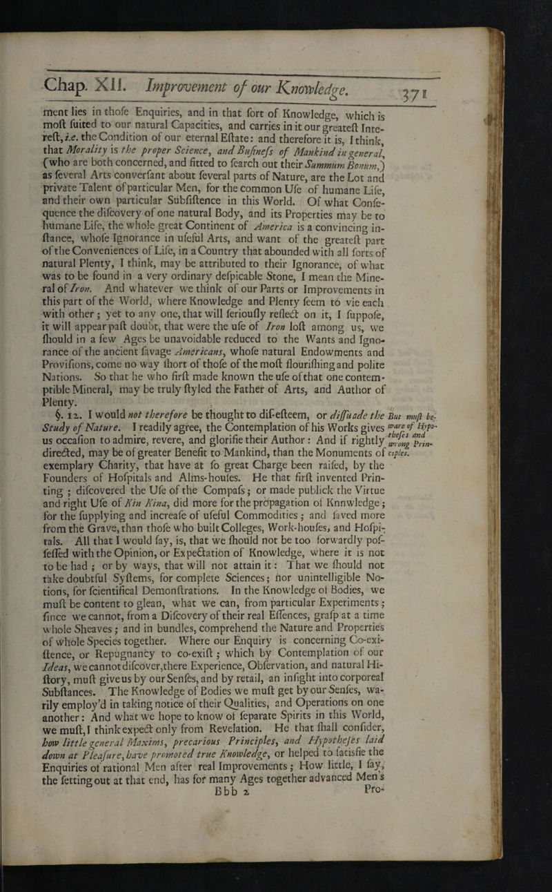 / Chap. XII. Improvement of our Knowledge. 37® ment lies in thofe Enquiries, and in that fort of Knowledge, which is mod fuited to our natural Capacities, and carries in it our greatefl Inte- reft,/.<?. the Condition of our eternal Eftate: and therefore it is, [think, that Morality is the proper Science, and Bufinefs of Mankind in general, fwho are both concerned, and fitted to fearch out their Summum Bonum,) as feveral Arts converfant about feveral parts of Nature, are the Lot and private Talent of particular Men, for the common Ufe of humane Life, and their own particular Subfiftence in this World. Of what Confe- quence the difcovery of one natural Body, and its Properties may be to humane Life, the whole great Continent of America is a convincing in- fiance, whofe Ignorance in ufeful Arts, and want of the greatefl part of tlie Conveniences of Life, in aCountry that abounded with all forts of natural Plenty, I think, may be attributed to their Ignorance, of what was to be found in a very ordinary defpicable Stone, I mean the Mine¬ ral of Iron. And whatever we think of our Parts or Improvements in this part of the World, where Knowledge and Plenty feem to vie each with other ; yet to any one, that will ferioufly refled: on it, I flippofe, it will appear pad doubt, that were the ufe of Iron loft among us, we fhould in a few Ages be unavoidable reduced to the Wants and Igno¬ rance of the ancient ftvage Americans, whofe natural Endowments and Provifions,come no way lliort of thofe of the moft flourifhingand polite Nations. So that he who firft made known the ufe of that one contem¬ ptible Mineral, may be truly ftyled the Father of Arts, and Author of Plenty. §. iz. I would not therefore be thought to dif-efteem, or diffuade the But mug bef Study of Nature. I readily agree, the Contemplation of his Works gives °f us occafion to admire, revere, and glorifie their Author: And if rightly wong^in- direded, may be of greater Benefit to Mankind, than the Monuments of aples. exemplary Charity, that have at fo great Charge been raifed, by the Founders of Hofpitals and Alms-houles. He that firft invented Prin¬ ting ; difcovered the Ufe of the Compafs; or made publick the Virtue and right Ufe of Kin Kina, did more for the propagation of Knowledge; for the fupplying and increafe of ufeful Commodities ; and laved more from the Grave, than thofe who built Colleges, Work-houfes, and Hofpi¬ tals. All that I would fay, is, that we fhould not be too forwardly pof- fefled with the Opinion, or Ex pedation of Knowledge, where it is not to be had ; or by ways, that will not attain it: That we fhould not take doubtful Syftems, for complete Sciences; nor unintelligible No¬ tions, for fcientifical Demonftrations. In the Knowledge ot Bodies, we muft be content to glean, what we can, from particular Experiments; fince we cannot, from a Difcovery of their real Eftences, grafp at a time whole Sheaves ; and in bundles, comprehend the Nature and Properties of whole Species together. Where our Enquiry is concerning Co-exi- ftence, or Repugnancy to co-exift ; which by Contemplation of our Ideas, we cannot difeover,there Experience, Observation, and natural Hi- ftory, muft give us by our Senfes, and by retail, an in fight into corporeal Subftances. The Knowledge of Bodies we muft get by our Senfes, wa¬ rily employ’d in taking notice of their Qualities, and Operations on one another: And what we hope to know of feparate Spirits in this World, we muft, I think expect only from Revelation. He that fhall confider, how little general Maxims, precarious Principles, and Hypothefes laid down at P lea] ure,have promoted true Knowledge, or helped to iatisfie the Enquiries of rational Men after real Improvements ,* How little, I fay, the fettingout at that end, has for many Ages together advanced Men s