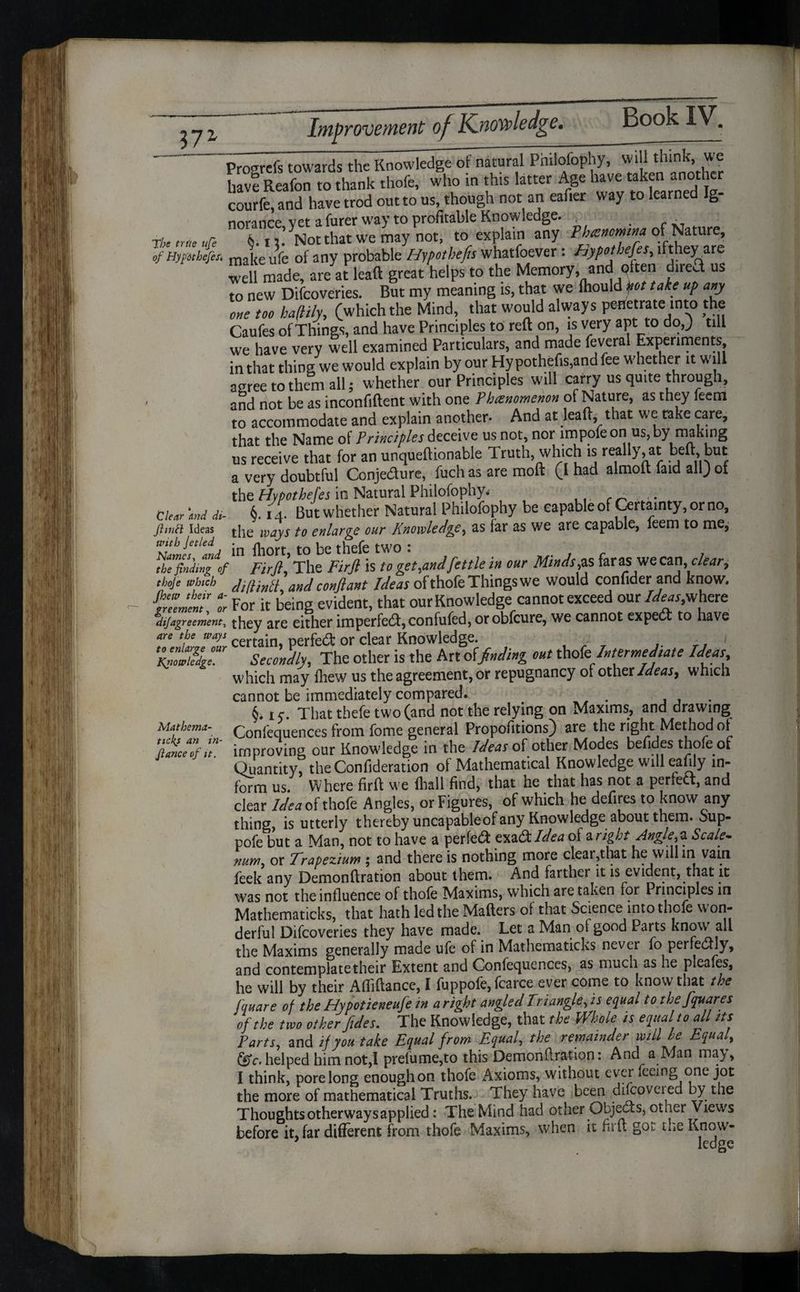 Proarefs towards the Knowledge of natural Philofophy, will think, we have Reafon to thank thofe, who in this latter Age have taken another courfe, and have trod out to us, though not an eafier way to learned Ig- norance vet a furer way to profitable Knowledge. The true ufe 6. iNotthat we may not, to explain any Phanomna of Nature, Th A mXe ufe of any probable Hypothecs whatfoever : Hypothecs, ifthey are well made, areat lead great helps to the Memory and qften dire* us to new Difcoveries. But my meaning is, that we fliould Jot take up any one too haflily, (which the Mind, that would always penetrate into the Caufes of Things, and have Principles to reft on, is very apt to do,) till we have very well examined Particulars, and made feveral Experiments, in that thing we would explain by our Hy pothefis,and fee whether it will a<Tree to than all; whether our Principles will carry us quite through, and not be as inconfiftent with one Phenomenon of Nature, as they feem to accommodate and explain another. And at lead, that we take care, that the Name of Principles ceive us not, nor impofeon us, by making us receive that for an unqueftionable Truth, which is really, at heft, but a very doubtful Conje&ure, fuch as are mod (I had almoft faid all) of the Hypotheses in Natural Philofophy* Clear and di- §. 14. But whether Natural Philofophy be capable of Certainty, or no, ftmtt ideas j-|ie ways to enlarge our Knowledge, as far as we are capable, leem to me, with Jetled be thefe two I TfinjdzV Filftl The Firft is to get,and fettle in our Minds fs farasjWecan clear, thoje which KillintL andconfiant Ideas ofthofeThingswe would conlider and know. tTemcnT t For it being evident, that our Knowledge cannot exceed our Ideas,where di/agreement, they are either imperfect, confufed, or obfeure, we cannot expect to have are the ways certajn perfed: or clear Knowledge. ,• ■ i ge °Ur Secondly, The other is the Art otfading out thofe Intermediate Ideas which may fhew us the agreement, or repugnancy of other Ideas, which cannot be immediately compared. §* 1 c. That thefe two (and not the relying on Maxims, and drawing Mathema- Confequences from fome general Propofitions) are the right Method of ZZfhT improving our Knowledge in the Ideas of other Modes befides thofe of Quantity, theConfideration of Mathematical Knowledge will eafily in¬ form us. Where firft we fliall find, that he that has not a perfect, and clear IdeatsS thofe Angles, or Figures, of which he defires to know any thing, is utterly thereby uncapableof any Knowledge about them, Sup- pofe but a Man, not to have a perfect: zyaQildea ot a right Angle,2. Scale- num or Trapezium ; and there is nothing more clear,that he will in vain feek any Demonftration about them. And farther it is evident, that it was not the influence of thofe Maxims, which are taken for Principles in Mathematicks, that hath led the Matters of that Science into thofe won¬ derful Difcoveries they have made. Let a Man of good Parts know all the Maxims generally made ufe of in Mathematicks never fo perfectly, and contemplate their Extent and Confequences, as much as he pleafes, he will by their Afliftance, I fuppofe, fcarce ever come to know that the Square of the Hypotieneufe in aright angled Tri angle, is equal to the Squares of the two other fides. The Knowledge, that the Whole is equal to all its Parts, and if you take Equal from Equal, the remainder will be Equal, fc. helped him not,! prefume,to this Demonftration: And a Man may, I think, pore long enough on thofe Axioms, without ever feeing one jot the more of mathematical Truths. They have been discovered by the Thoughts otherwaysapplied: The Mind had other Objects, other Views before it, far different from thofe Maxims, when it firft got the Know- Knowledge.