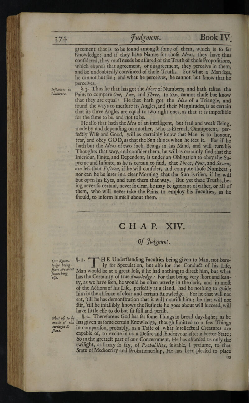 greement that is to be found amongft fome of them, which is fo far Knowledge: and if they have Names for thofe Ideas, they have thus confidered, they muft needs be allured of the Truth of thofe Proportions, which exprefs that agreement, or difagreement, they perceive in them, and be undoubtedly convinced of thofe Truths. For what a Man fees, he cannot but fee ; and what he perceives, he cannot but know that he perceives. inflancet in §.3- Thus he that has got the Ideas of Numbers* and hath taken the Numbers. Pains to compare One, Two, and Three, to Six, cannot chufe but know that they are equal: He that hath got the Idea of a Triangle, and found the ways to meafure its Angles,and their Magnitudes, is as certain that its three Angles are equal to two right ones, as that it is impoffible for the fame to be, and not to be. Healfo that hath the Idea of an intelligent, but frail and weak Being, made by and depending on another, who is Eternal, Omnipotent, per¬ fectly Wife and Good, will as certainly know that Man is to honour, fear, and obey GOD, as that the Sun fhineswhen he fees it. For if he hath but the Ideas of two fuch Beings in his Mind, and will turn his > Thoughts that way, and confider them, he will as certainly find that the Inferiour, Finite, and Dependent, is under an Obligation to obey the Su¬ preme and Infinite, as he is certain to find, that Three, Four, and Seven, are lefs than Fifteen, if he will confider, and compute thofe Numbers ; nor can he be hirer in a clear Morning that the Sun is rifen, if he will but open his Eyes, and turn them that way. But yet thefe Truths, be¬ ing never fo certain, never fo clear, he may be ignorant of either, or all of them, who will never take the Pains to employ his Faculties, as he Ihould, to inform himfelf about them. CHAP. XIV. Of Judgment. Our Know- §• TP H E Underftanding Faculties being given to Man, not bare- ledge being J ly for Speculation, but alfo for the Condud of his Life, fome’thing™* Man wou^ be at a great lofs, if he had nothing to dired him, but what elfe. 3 has the Certainty of true Knowledge: For that being very fhort and fcan- ■ ty, as we have feen, he would be often utterly in the dark, and in moil of the Adionsof his Life, perfedly at a Band, had he nothing to guide him in the abfence of clear and certain Knowledge. For he that will not eat, till he has demonftration that it will nourilh him ; he that will not Kir, ’till he infallibly knows the Bufinefs he goes about will fucceed, will have little elfe to do but fit Bill and perifh. what ufe to be §•Therefore as God has fet fome Things in broad day-light; as he made of tb/s has given us fome certain Knowledge, though Emitted to a few Things *n comparifon, probably, as a Tafte of what inrelledual Creatures are capable of, to excite in us a Defire and Endeavour after a better State : So in the greateft part of our Concernment, He has afforded us only the twilight, as I may fo fay, of Probability, fuitable, I prefume, to that State of Mediocrity and Probationerfhip, He has been pleafe^l to place us