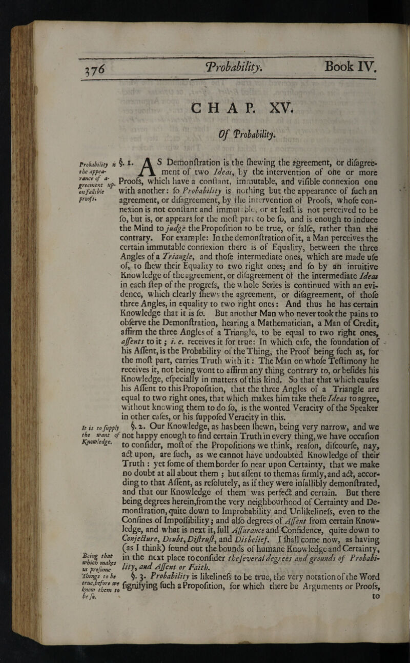 CHAP. XV Of 1Probability. Probability the appea¬ rance of a- greement tip■ on fallible proof:% ti §. i. A S Demonftration is the (hewing the agreement, br difagree- XjL ment of two Ideas, by the intervention of ohe or more Proofs, which have a confhnt, immutable, and vifible connexion one with another: io Probability is nothing but the appearance of fuch an agreement, or difagreement, by the intervention of Proofs, whofe con¬ nexion is not conifant and immut bit, or at leaft is not perceived to be fo, but is, or appears for the mod par,, to be fo, and is enough to induce the Mind to judge the Proportion to be true, or falfe, rather than the contrary. For example: In the demonftration of it, a Man perceives the certain immutable connexion there is of Equality, between the three Angles of a Triangle, and thofe intermediate ones, which are made ufe of, to Ihew their Equality to two right ones; and fo by an intuitive Know ledge of the agreement, or disagreement of the intermediate Ideas in each flep of the progrefs, the whole Series is continued with an evi¬ dence, which clearly fhews the agreement, or difagreement, of thofe three Angles, in equality to two right ones: And thus he has certain Knowledge that it is fo. But another Man who never took the pains to obferve the Demonflration, hearing a Mathematician* a Man of Credit* affirm the three Angles of a Triangle, to be equal to two right ones, affents to it; /. e. receives it for true: In which cafe, the foundation of his Aflent,isthe Probability of the Thing, the Proof being fuch as, for the moll part, carries Truth with it: The Man on whole Teftimony he receives it, not being wont to affirm any thing contrary to, orbefides his Knowledge, efpecially in matters of this kind. So that that which caufes his Aflent to this Propofition, that the three Angles of a Triangle are equal to two right ones, that which makes him take thefeIdeas toagree, without knowing them to do fo, is the wonted Veracity of the Speaker in other cafes, or his fuppofed Veracity in this. it is to fuppiy §• Our Knowledge, as has been Ihewn, being very narrow, and we the want of not happy enough to find certain Truth in every thing, we have occafion Kfiow.e gc. toconfider, moll of the Proportions we think, reafon, difcourfe, nay, adtupon, are fuch, as we cannot have undoubted Knowledge of their Truth : yet fome of them border fo near upon Certainty, that we make no doubt at all about them ; but allent to them as firmly, and adl, accor* ding to that Aflent, as refolutely, as if they were infallibly demonllrated, and that our Knowledge of them was perfed: and certain. But there being degrees herein,from the very neighbourhood of Certainty and De- monllration, quite down to Improbability and Unlikelinefs, even to the Confines of Impoffibility; and alfo degrees of Ajfent from certain Know¬ ledge, and what is next it, full AJfurance and Confidence, quite down to Conjetture, Diubt, Dijlrujl, and Disbelief. I ffiail come now, as having (as I think) found out the bounds of humane Knowledge and Certainty, in the next place toconfider the federal degrees and grounds of Prolabi- lity, and Affent or Faith. §. 3. Probability is iikelinefs to be true, the very notation of the Word Being that which makes us prefume Things to be knowC{hcmWto fi&tifying fuch a Propofition, for which there be Arguments or Proofs, be fa. to I