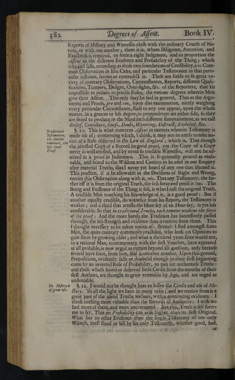 ‘Degrees of AJfent. Reports ofHiftory and Witneffes clafh with the ordinary Courfe of Na¬ ture, or with one another $ there it is, where Diligence, Attention, and Exa&nefs is required, to forma right Judgment, and to proportion the Affent to the different Evidence and Probability of the Thing; which rifes and falls, according as thofe two foundations of Credibility ,viz. Com¬ mon Observation in like Cafes, and particular Teftimonies in that parti¬ cular inftance, favour or contradict it. Thefe are liable to fo great va¬ riety of contrary Obfervations, Circumftances, Reports, different Quali¬ fications, Tempers, Defigns, Over-fights, @DV. of the Reporters, that’tis impoffible to reduce toprecife Rules, the various degrees wherein Men give their Aflent. This only may be faid in general, That as the Argu¬ ments and Proofs, pro and con, upon due examination, nicely weighing every particular Circumftance, fhall to any one appear, upon the whole matter, in a greater or lefs degree,to preponderate on either fide, fo they are fitted to produce in the Mind fuch different Entertainment,as we call Belief\ Conjetture, Guefs, Douht, Wavering, Diftrufl, Disbelief, &c. Traditional §. io. This is what concerns Affent in matters wherein Teftimony is Tejiimonies, made ufe of; concerning which, I think, it may not be amifs to take no- rZ/oZd^thetlce °* a Ru^e °kferved m t^e Law °1 England; which is, That though kfs °their JC the attefled Copy of a Record be good proof, yet the Copy of a Copy Proof. never fo well attefled, and by never fo credible Witnefles, will not be ad- mited as a proof in Judicature. This is fo generally proved as reafo- nable, and fuited to the Wifdom and Caution to be ufed in our Enquiry after material Truths, that I never yet heard of any one that blamed it. This pradice, if it be allowable in the Decifions of Right and Wrong, carries this Obfervation along with it, viz. That any Teftimony, the far¬ ther off it is from the original Truth, the lefs force and proof it has. The Being and Exiftencc of the Thing it felf, is what I call the original Truth. A credible Man vouching his Knowledge of it, is a good proof: But if another equally credible, do witnefsit from his Report, the Teftimony is weaker; and a third that attefts theHear-fay of an Hear-fay, is yet lefs confiderable. So that in traditional Truths, each remove weakens the force of the proof: And the more hands the Tradition has fucceftively parted through, the lefs ftrength and evidence does it receive from them. This I thought necertary to be taken notice of: Becaufe I find amongft fome Men, the quite contrary commonly praCtifed, who look on Opinions to gain force by growing older; and what a thoufand years fince would not, to a rational Man, contemporary with the firft Voucher, have appeared at all probable,is now urged as certain beyond all queftion, only becaufe feveral have fince, from him, faid itoneafter another. Upon this ground * Propofitions, evidently falfe or doubtful enough in their firft beginning come by an inverted Rule of Probability, to pafs for authentick Truths : and thofe which found or deferved little Credit from the mouths of their firft Authors, are thought to grow venerable by Age, and are urged as undeniable. Tet Hijlory is 11. I would not be thought here to leffen the Credit and ufe of Hi- of great ufe. fiery: *tjs aR the light we have in many cafes; and we receive from it a great part of the ufeful Truths we have, with a convincing evidence. I think nothing more valuable than the Records of Antiquity: I wilh we had more of them, and more uncorrupted. But this, Truth it felf forces me to fay, That no Probability can arife higher than its firft Original. What has no other Evidence than the fingle Teftimony of one only Witncfs, muft ftand or fall by his only Teftimony, whether good, bad,