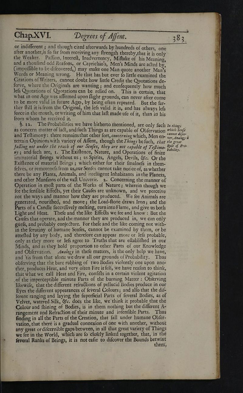  1  ' “ ---- -:-- - f jmmmmy_ or indifferent; and though cited afterwards by hundreds of others, one after another,is fo far from receiving any ftrength thereby,that it is only the Weaker, Pa (lion, Intereft, Inadvertency, Miftake of his Meaning, and a thoufand odd Reafons, or Caprichio’s, Mens Minds are afted by’ (impoffible to be difcovered,) may make one Man quote another Man’s’ Words or Meaning wrong. He that has but ever fo little examined the Citations of Writers, cannot doubt how little Credit the Quotations de- ferve, where the Originals are wanting; and consequently how much lefs Quotations of Quotations can be relied on. This is certain, that what in one Age was affirmed upon flight grounds, can never after come ro be more valid in future Ages, by being often repeated. But the far¬ ther Bill it is from the Original, the iefs valid it is, and has always lefs force in the mouth, or writing of him that laft made ufe of it, than in his from whom he received it. $.11. The Probabilities we have hitherto mentioned, are only fuch in things as concern matter of fad, and fuch Things as are capable of Obfervation whicb Senfi and Teftimony: there remains that other fort, concerning which, Men en- ZT/Jmlon# tertain Opinions with variety of Aflent, though the Things be fuch, that the great jailing not under the reach of our Senfes, they are not capable of Tefiimo- fit-ft Pr0‘ tty; and fuch are, i. The Exiftence, Nature, and Operations of finite aitty° immaterial Beings without us; as Spirits, Angels, Devils, Or the Exiflence of material Beings ; which either for their fmalnefs in them- felves, or remotenefs from us,our Senfes cannot rake notice of, as whether there be any Plants, Animals, and intelligent Inhabitants in the Planets, and other Manfions of the vafi Univerfe. 2. Concerning the manner of Operation in mod parts of the Works of Nature; wherein though we fee the fenflble EfFeds, yet their Caufes are unknown, and we perceive hot the ways and manner how they are produced. We fee Animals are generated, nourilhed, and move; the Load-done draws Iron; and the Parts of a Candle fucceflively melting, turn into Flame, and give us both Light and Heat. Thefe and the like Efleds we lee and know : But the Caufes that operate, and the manner they are produced in, we can only guefs, and probably conjedure. For thefe and the like coming not with¬ in the ferutiny of humane Senfes, cannot be examined by them, or be attefled by any body, and therefore can appear more or lefs probable, only as they more or lefs agree to Truths that are efiablifhed in our Minds, and as they hold proportion to other Parts of our Knowledge and Obfervation. Analogy in thefe matters, is the only help we have, and tis from that alone we draw all our grounds of Probability. Thus obferving that the bare rubbing of two Bodies violently one upon ano¬ ther, produces Heat, and very often Fire it fell, we have reafon to think, that what we call Heat and Fire, confifts in a certain violent agitation ,of the imperceptible minute Parts of the burning Matter : Obferving likewife, that the different refradions of pellucid Bodies produce in our Eyes the different appearances of feveral Colours; and alfo that the dif¬ ferent ranging and laying the fuperficial Parts of feveral Bodies, as of Velvet, watered Silk, &c. does the like, We think it probable that the Colour and lliining of Bodies, is in them nothing but the different A- rangement and Refradion of their minute and infenfible Parts. Thus finding in all the Parts of the Creation, that fall under humane Obfer¬ vation, that there is a gradual connexion of one with another, without any great or difcernible gaps between, in all that great variety of Things we fee in the World, which are fo clofely linked together, that, in the feveral Ranks of Beings, it is not eafie to difeover the Bounds betwixt them*
