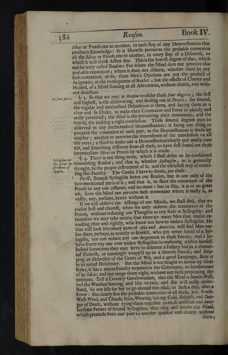 7TI or Proofs one to another, ineachftepof any Demonftration that Sue s Knowledge: fo it likewife perceives the probable connexion all Se^r Proofs one tb another, in every ftep of a Difcourfe to which it will think Affent due. This is the loweft degree of that, which can be truly called Reafon: For where the Mind does not perceive this rivnVAle connexion • where it does not difeern, whether there be any Lt onner no! there Mens Opinions are not the produft of Tudpment, or the conference of Reafon ; but the effedts of Chance and S, of a Mind floating at all Adventures, without choice, and with- f . °U6drSo°dut we may in Reajc» corifider thefe/«<r degrees; the firft info.a pa,a. ^heft j ^ difeovering, and finding out of Proois; the fecond, the regular and methodical Difpofition of them, and laying them in a clear and fit Order, to make their Connexion and Force be plainly and eafily perceived ; the third is the perceiving their connexion; and the fourth the making a right conclufion. Thefe feveral degrees may be obferved in any mathematical Demonftration: it being one t ling to 1 perceive the connexion of each part, as the Demonftration is made by another • another to perceive the dependence of the conclufion on all the pans-third to make out a Demonftration clearly and neatly ones Strand fomething different from all thefe, to have firft found out thole intermediate Ideas or Proofs by which it is made. CA A 6 a The^e is one thine more, which I lliall defire to be confidered Syliogifm not v* 4* . * * , , • whether Syliogifm, as is generally the great in- concerning Reafon ; and tnat is, wikukl gj , & f firuient of thought, be the proper inftrument of it, and the ufefulleft way of exerci Reafon. /- th-s Faculty. The Caufes I have to doubt, are thefe: Becaufe Syliogifm ferves our Reafon, but in one only of the fore-mentioned parts of it; and that is, to fliew the connexion of the Proofs in any one inftance, and no more : but in this, it is ot no great ufe fince the Mind can perceive fuch connexion where it really is, as Mind,, we (hall find, reafon beft and cleared:, when we only obferve the connexion of the Proofs, without reducing our Thoughts to any Rule or Syliogifm: and therefore we may take notice, that there are many Men tha reafon ex¬ ceeding clear and rightly, who know not howto make a Syliogifm. He that will look into many parts of Afia and America, will find Men rea¬ fon there, perhaps, as acutely as himfelf, who yet never heard of a Syl¬ iogifm, nor can reduce any one Argument to thofe Forms. an I lievefcarceany one ever makes Syllogifms in reafomng within himfel. Indeed fometimes they may ferve to difeover a Fallacy hid in a rhetori¬ cal Flourifli, or cunningly wrapp d up in a fmooth Period; and flip¬ ping an Abfurdity of the Cover of Wit, and a good Language fhew it in its naked Deformity. But the Mind is not taught to reafon by thefe Rules, it has a native Faculty to perceive the Coherence, or Incoherence of its Ideas, and can range them right, without any fuch perplexing Re- Detitions Tell a Country Gentlewoman, that the Wind is South-Weft, and the Weather louring, and like to rain, and Jhe will eafily m<kr- ftand, us not fafe for her to go abroad thin clad, in fuch a day, alter a Fever : She clearly fees the probable connexion of all thefe, viz.S uth- Weft-Wind, and Clouds, Rain, Wetting, taking Cold, Rejapfe, and Dan¬ ger of Death, without tying them together m thofe arnfiaal and cum- berfome Fetters of feveral Syllogifms, that clog and hmdei tne Mmd, which proceeds from one part to another quicker and clearer without