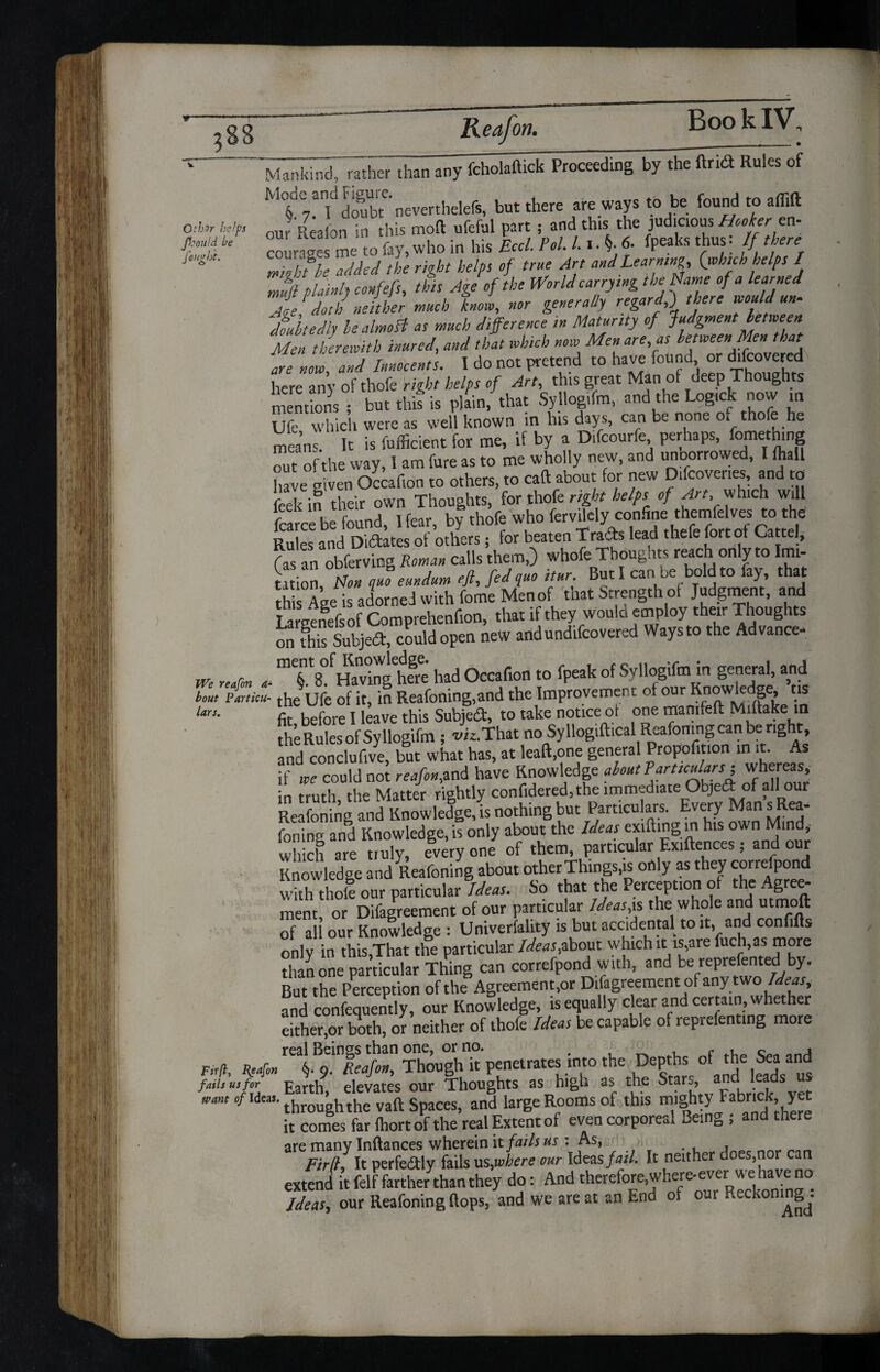 OthJr help. Jkould he fought. MankhidTrather than any fcholaftick Proceeding by thTftrid Rules of M°§d07Tdofbte'neverthelefs, but there are ways to be found to affift our Reaion in this moft ufeful part ; and this the judicious Hookers n- courases me to fay, who in his Eccl. Pol. 11. §■ 6. fpeaks thus. If there ™lfle Med the right helps of true Art and Learning, (which helps / Ifi plainly confefs, this Age of the World carrying the Name of a learned fie doth neither much know, nor generally regard ) there would un- dmltedly lealmoH as much difference in Maturity of Judgment between Men therewith inured, and that which now Men are, as between Men that are now, and Innocents. I do not pretend to have found or d.fcovered here any of thofe right helps of Art, this great Man of deep Thoughts mentions ; but this is plain, that Syllogifm, and the Logtck now m Ufe which were as well known in his days, can be none of thofe he means It is fufficient for me, if by a Difcourfe perhaps, fomething 'the way, I am fure as to me wholly new, and unoorrowed, I Ihall have given Occaf.on to others, to caft about for new Difcover.es, and to feekin their own Thoughts, for thofe right helps of Art, which will fcarce be found. Hear, by thofe who fervilely confine themfelves to the Rules and Diftates of others; for beaten Trads lead thefe fort of Cartel, fas an obferving Roman calls them,) whofe Thoughts reach only to Imi¬ tation, Non quo eundum eft, fed quo itur. But I can be bold to fay, that th Age is adorned with fome Men of that Strength oi Judgment, and Larsenefsof Comprehenfion, that if they would employ their Thoughts on this Subjed, could open new andundifeovered Waysto the Advance- m „#» n- had Occafion to fpeak of Syllogifm in general, and Z'fZif the Ufe of it, in Reafoning,and the Improvement of our Knowledge, ns lars• fa before I leave this Subject, to take notice ot one mamfeft Mittake in SfflSS ; viz.That no Syllogiftical Reafoningcanberight and conclufive, but what has, at leaft,one general Proportion in it. As if we could not reafonM have Knowledge about? articular s^ whereas, in truth the Matter rightly confidered, the immediate Objed of alllour Reafoning and Knowledge, is nothing but Particulars. Every Man s Rea- foriino- and Knowledge, is only about the Ideas exrfting in his own Mind, which are truly, everyone of them, particular Exiftences; and our Knowledge and Reafoning about other Things,is only as they correspond with thole our particular Ideas. So that the Perception of the Agree¬ ment, or Difagreement of our particular Ideas*s the whole and utmoft of all our Knowledge : Univerfality is but accidental to it, and confifts only in this,That the particular Ideas,about which it is,are fuch,as more than one particular Thing can correfpond with, and be reprefented by. But the Perception of the Agreements Difagreement of any two Ideas, and confequently, our Knowledge, is equally clear and certain, whether either,or both, or neither of thofe Ideas be capable of lepiefentmg more real Beings than one, or no. . , ^ , c Firfl, Realm §. 9. Reafon, Though it penetrates into the Depths of e Sea a,]1d lam u,for EJth9 devates our Thoughts as high as the Star=> adh e,ds “ “’,',c/Ideal-through the vaft Spaces, and large Rooms of this nughty Fabrick yet it comes far (hortof the real Extent of even corporeal 3emg ; and there are many Inftances wherein it fails us : As, , Firfl, It perfeftly fails us,where our Ideas fail. It neither does,nor can extend it felf farther than they do: And cherefore where^ Ideas, our Reafoning Hops, and we are at an End of our Reckoning