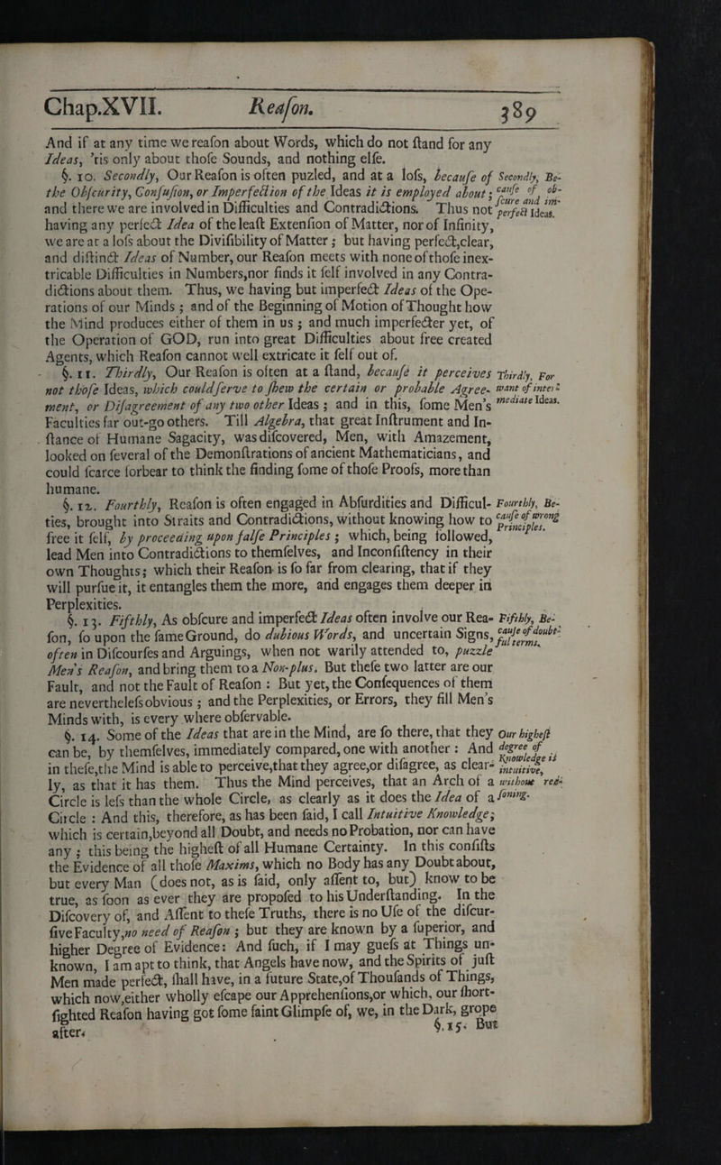And if at any time we reafon about Words, which do not (land for any Ideas, ’ris only about thofe Sounds, and nothing elfe. io. Secondly, Oar Reafon is often puzled, and at a lofs, lecaufe of Secondly, Be- the Objcurity, Gonfufion, or Imperfection of the Ideas it is employed about; cP£e and there we are involved in Difficulties and Contradictions. Thus not perfettidelT having any perfect Idea of the lead Extenfion of Matter, nor of Infinity, we are at a lofs about the Divilibility of Matter ,* but having perfect,clear, and diRind Ideas of Number, our Reafon meets with none of thofe inex¬ tricable Difficulties in Numbers,nor finds it felf involved in any Contra¬ dictions about them. Thus, we having but imperfeCt Ideas of the Ope¬ rations of our Minds ; and of the Beginning of Motion of Thought how the Mind produces either of them in us ; and much imperfeCter yet, of the Operation of GOD, run into great Difficulties about free created Agents, which Reafon cannot well extricate it felf out of. §. it. Thirdly, Our Reafon is often at a Rand, lecaufe it perceives Thirdly, For not thofe Ideas, which couldferve to Jhew the certain or probable Agree* want of into ^ went, or Dif agreement of any two other Ideas ; and in this, fome Men’s mediate Ideas- Faculties far out-go others. Till Algebra, that great InRrument and In- Rance of Humane Sagacity, wasdifcovered, Men, with Amazement, looked on feveral of the DemonRrations of ancient Mathematicians, and could fcarce forbear to think the finding fome of thofe Proofs, more than humane. §. ix, Fourthly, Reafon is often engaged in Abfurdities and Difficul- Fourthly, Be¬ ll es, brought into Straits and Contradictions, without knowing how to free it felf, by proceeding upon falfe Principles ; which, being followed, lead Men into Contradictions to themfelves, and InconfiRency in their own Thoughts; which their Reafon- is fo far from clearing, that if they will purfue it, it entangles them the more, and engages them deeper in Perplexities. §.13. Fifthly, As obfcure and imperfeCt Ideas often involve our Rea- Fifthly, Be- fon, fo upon the fame Ground, do dubious Words, and uncertain Signs, often in Difcourfes and Arguings, when not warily attended to, puzzle Mens Reafon, and bring them to a Non-plus. But thefe two latter are our Fault, and not the Fault of Reafon : But yet, the Confequences of' them are neverthelefs obvious; and the Perplexities, or Errors, they fill Men’s Minds with, is every where obfervable. 14. Some of the Ideas that are in the Mind, are fo there, that they Our highefi can be, by themfelves, immediately compared, one with another : And .. in thefe,the Mind is able to perceive,that they agree,or difagree, as clear- intuitive, ly, as that it has them. Thus the Mind perceives, that an Arch of a without redi Grcle is lefs than the whole Circle, as clearly as it does the Idea of Circle : And this, therefore, as has been faid, I call Intuitive Knowledge; which is certain,beyond all Doubt, and needs no Probation, nor can have any j this being the higheR of all Humane Certainty. In this confiRs the Evidence of all thofe Maxims, which no Body has any Doubt about, but every Man (Moes not, as is laid, only aflent to, but) know to be true, as foon as ever they are propofed to hisUnderRanding. In the Difcovery of, and Affient to thefe Truths, there is no Ufe of the difcur- five Faculty,no need of Reafon ; but they are known by a fuperior, and higher Degree of Evidence: And fuch, if I may guefs at Things un¬ known, I am apt to think, that Angels have now, and the Spirits of juR Men made perfed, fhall have, in a future State,of Thoufands of Things, which now,either wholly efcape our Apprehenllons,or which, ourffiort- (tehted Reafon having got fome faint Glimpfe of, we, in the Dark, grope after. B’Jt