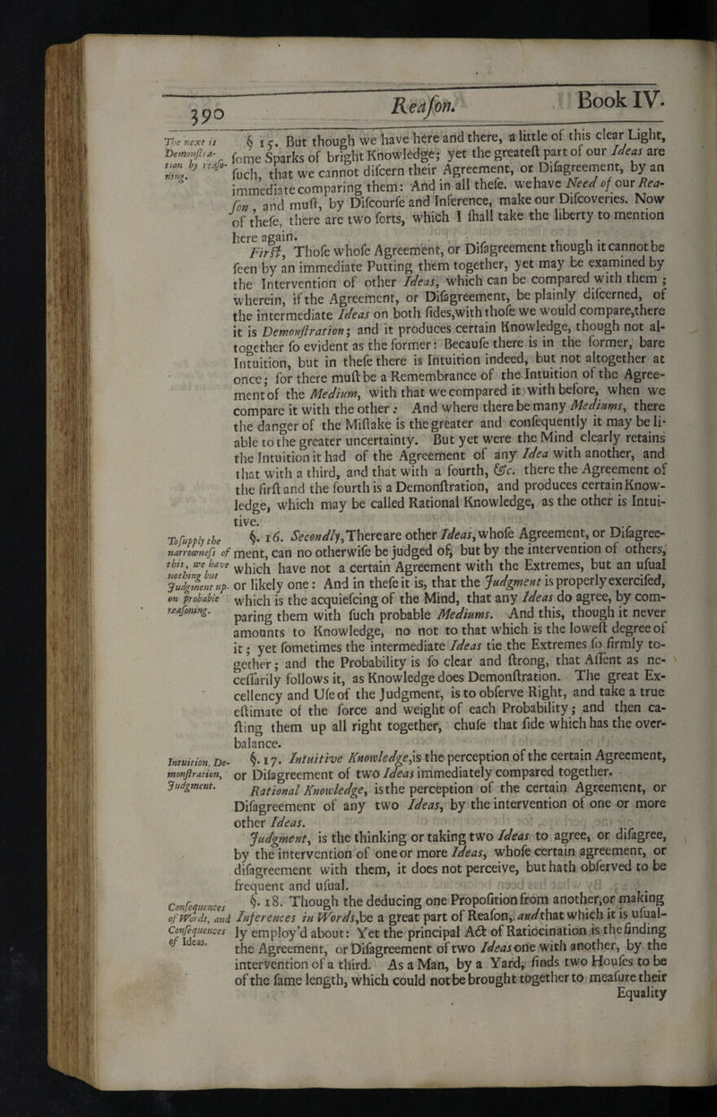 Re afon 39° tis & i c. But though we have here and there, a little of this clear Light, feme Sparks of bright Knowledge; yet the greateft part of our Ideas are naJo' fL1ch that we cannot difeern their Agreement, or Difagreement, by an immediate comparing them: And in all thefe. wehave Need of our Bea- fon and mu ft, by Difcourfe and Inference, make our Difcovenes. Now of thefe, there are two forts, which I (hall take the liberty to mention b^^Thofe whofe Agreement, or Difagreement though it cannot be feen by an immediate Putting them together, yet may be examined by the Intervention of other Ideas, which can be compared with them ; wherein, if the Agreement, or Difagreement, be plainly difeerned, of the intermediate Ideas on both fides,withthofc we would compare,there it is Demonftration; and it produces certain Knowledge, though not al¬ together fo evident as the former: Becaufe there is in the former, bare Intuition, but in thefe there is Intuition indeed, but not altogether at once; for there muftbe a Remembrance of the Intuition of the Agree- mentof tht Medium, with that we compared it with before, when we compare it with the other .• And where there be many Mediums, there the danger of the Miftake is the greater and confequentiy it may be li¬ able to the greater uncertainty. But yet were the Mind clearly retains the Intuition it had of the Agreement of any Idea with another, and that with a third, and that with a fourth, &c. there the Agreement of the fir ft and the fourth is a Demonftration, and produces certain Know¬ ledge, which may be called Rational Knowledge, as the other is Intui¬ tive. rofuppb the §. 16. iS>cW/y, There are other Ideas, whofe Agreement, or Bifagree- narrownefs of ment, can no otherwile be judged of, but by the intervention of others, this we have whicb have not a certain Agreement with the Extremes, but an ufual * judgment uf- or likely one: And in thefe it is, that the Judgment is properly exercifed, on probable which is the acquiefcing of the Mind, that any Ideas do agree, by com- uafonmg. paring them with puch probable Mediums. And this, though it never amounts to Knowledge, no not to that which is the loweft degree of it; yet fometimes the intermediate Ideas tie the Extremes fo firmly to¬ gether ; and the Probability is fo clear and ftrong, that AiTent as ne- ceftarily follows it, as Knowledge does Demonftration. The great Ex¬ cellency and Ufeof the Judgment, is to obferve Right, and take a true eftimate of the force and weight of each Probability; and then ca¬ lling them up all right together, chufe that fide which has the over¬ balance. Tnniition, De- §.17. Intuitive Knowledge,is the perception of the certain Agreement, monftration, or Difagreement of twTo Ideas immediately compared together. Judgment. National Knowledge, is the perception of the certain Agreement, or Difagreement of any two Ideas, by the intervention of one or more other Ideas. Judgment, is the thinking or taking two Ideas to agree, or difagree, by the intervention of one or more Ideas, whofe certain agreement, or difagreement with them, it does not perceive, but hath obferved to be frequent and ufual. >3x1 > Conferences §•18- Though the deducing one Propofitionfrom another,or making of Words, and, Inferences in Words,be a great part of Reafon, and that which it is ufual- Confe ([uences ly employ’d about: Yet the principal A6t of Ratiocination is the finding the Agreement, or Difagreement of two Ideas out with another, by the intervention of a third. As a Man, by a Yard, finds two Houfes to be of the fame length, which could not be brought together to meafure their Equality