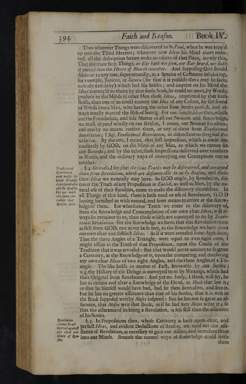 394- Traditional Revelation way malic Thus whatever Things were difeovered to St.FW, when he was rapp’d up into the Third Heaven; whatever new Ideas his Mind there recei¬ ved, al! the defeription hecan make to others of that Place, isonly this. That thereare fucli Things, as Eye hath not feen, nor Ear heard, nor hath it entred into the Heart of Man to conceive. And fuppofing God Ihould difeover to any one, fupernaturally, as a Species of Creatures inhabiting, for example, Jupiter, or Saturn (for that it is poflible there may be fuel], nobody can deny) which had Six Senfes; and imprint on his Mind the Ideas convey’d to theirs by that fixth Senfe,he could no more,by Words* produce in the Minds of other Men thofe Ideas, imprinted by that fixth Senfe, than one of us could convey the Idea of any Colour, by the found of Words into a Man, who having the other Four Senfes perfed', had al¬ ways totally wanted the fifth ofSeeing For out fim piethen, which are the Foundation, and foie Matter of all our Notions and Knowledge, we mud depend wholly on our Realon, I mean, our Natural Faculties ; and can by no means receive them, or any of them from Traditional Revelation ; I fay, Traditional Revelation, in diftindion to Original Re- vitiation. By the one, I mean, that firft Imprefhon, which is made im¬ mediately by GOD, on the Mind of any Man, to which we cannot fee any Bounds; and by the other,thofe Impreflions delivered over toothers in Words, and the ordinary ways of conveying our Conceptions one to another. § 4. Secondly ft fay,that the fame Truths may he difeovered, and conveyed down from Revelation, which are difcoverahle to us by Reajon, and thofe ™not™Propofi- dear Ideas we naturally may have. So GOD might, by Revelation, dif- t iont know able cover the Truth of any Propofition in Euclid, as well as Men, by the na- f°hy tural ufe of their Faculties, come to make the difeovery themfelves. In thefiLe’cer- ail Things of this kind, there is little need or ufe of Revelation, GOD tainty that having lurnillied us with natural, and furer means to arrive at the Know- Reajon doth. ]ecjge 0f them. For whatfoever Truth we come to the difeovery of, from the Knowledge and Contemplation of our own clear Ideas, will al¬ ways be certainer to us, than thofe which are conveyed to us by Tradi¬ tional Revelation. For the Knowledge we have, that this Revelation came at firft from GOD, can never befo fure, as the Knowledge we have irom ourown clear and diflind Ideas. As if it were revealed fome Ages fince, That the three Angles of a Triangle, were equal to two right ones, I might afient to the Truth of that Propofition, upon the Credit of the Tradition that it was revealed : But that would never amount to fo great a Certainty, as the Knowledge of it, uponthe comparing and meafuring my own clear Ideas of two right Angles, and the three Angles of a Tri¬ angle. The like holds in matter of Fad, knowable by our Senfes ; v.g.the, Hiflory of the Deluge is conveyed to us by Writings, which had their Original from Revelation : And yet no body, 1 think, will fay, he has as certain and clear a Knowledge of the Flood, as Noah that faw it; or that he himfelf would have had, had he then been alive, and feen it. For he has no greater afifurance than that of his Senfes, that it is writ in the Book fuppofed writ by Mofes infpired : But he has not fo great an af- furance, that Mofes writ that Book, as if he had feen Mofes write it ; fo that the affuranceof its being a Revelation, is lefs Rill than the aflurance of his Senfes. Revelation §.5. In Propofitions then, whofe Certainty is built upon dear, and minedagainjt Ideas ^ and evident Dedu&ions of Reafon, we need not the afli- the clear evi- Ranee of Revelation, as neceflary to gain our Allent, and introduce them dence of Rea- jnt0 our Minds. Becaufe the natural ways of Knowledge could fettle fin' ■ •: 3 them