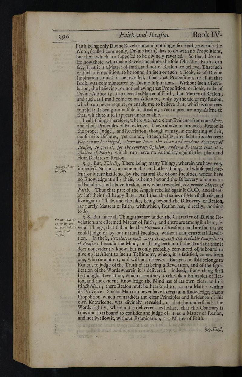 Faith being only Divine Revelation,and nothing elfe: Faith, as weufe the Word, (called commonly, Divine Faith) has to do with no Proportions, but thofe which are fuppofed to be divinely revealed. So that I do not fee how thofe, who make Revelation alone the foie Object of Faith, can fay, That it is a Matter of Faith, and not of Reafon, to believe, That fuch or fuch a Proportion, to be found in fuch or fuch a Book, is of Divine Infpiration ; unlefs it be revealed, That that Proportion* or all in that Book, was communicated by Divine Infpiration. Without fuch a Reve¬ lation, the believing, or not believing that Propofition, or Book, to be of Divine Authority, can never be Matter of Faith, but Matter of Reafon ; and fuch, as I mult come to an Aftentto, only by the ufe of my Reafon, which can never require, or enable me to believe that* which is contrary to it felf: It being impollible for Reafon, ever to procure any Aftent to that, which to it felf appears unreafonable. In all Things therefore, where we have clear Evidence from our Ideas, and thofe Principles of Knowledge, I have above mentioned, Reafon is the proper J udge ; and Revelation, though it may, in confenting with it, confirm its Didates, yet cannot, in fuch Cafes, invalidate its Decrees: Nor can ive be obliged, where we have the clear and evident Sentence of Reafon, to quit it, for the contrary Opinion, under a Pretence that it is Matter of Faith; which can have no Authority againft the plain and clear Didates of Reafon. §.7. But, Thirdly, There being many Things, wherein we have very S?», 7 imPerfed Notions, or none at all; and other Things, of whofe paft,pre- fent, or future Exigence, by the natural Ufe of our Faculties, we can have no Knowledge at all; thefe, as being beyond the Difcovery of our natu¬ ral Faculties, and above Reafon, are, when revealed, the proper Matter of Faith. Thus that part of the Angels rebelled againft GOD, and there¬ by loft their firft happy ftate: And that the Bodies of Men fhall rife, and live again : Thefe, and the like, being beyond the Difcovery of Reafon, are purely Matters of Faith; with which, Reafon has, diredly, nothing to do mtC01ltra §• 8. But fince all Things that are under the Charader of Divine Re- ry to Reafon, velation,are efteemed Matter of Faith ,* and there are amongft them, fe- jf revealed,are veral Things, that fall under the Examen of Reafon ; and are fuch as we Fauh °f cou^ judge of by our natural Faculties, without a Supernatural Revela¬ tion. In thefe, Revelation muft carry it, againft the probable Conjectures of Reafon : Becaufe the Mind, not being certain of the Truth of that it does not evidently know, but is only probably convinced of, is bound to give up its Aftent to fuch a Teftimony, which, it is fatisfied, comes from one, who cannot err, and will not deceive. But yet, it ftill belongs to Reafon, to judge of the Truth of its being a Revelation, and of the figni- fication of the Words wherein it is delivered. Indeed, if any thing fhall be thought Revelation, which is contrary to the plain Principles of Rea¬ fon, and the evident Knowledge the Mind has of its own clear and di- ftind:Ideas ; there Reafon mull be hearkned to, as to a Matter within its Province : Since a Man can never have fo certain a Knowledge, that a Propofition which contradkfts the clear Principles and Evidence of his own Knowledge, was divinely revealed, or that he underftands the Words rightly, wherein it is delivered, as he has, that the Contrary is true, and fo is bound to confider and judge of it as a Matter of Reafon, and not fwallowit, without Examination, as a Matter of Faith. 1/ §.9. Firft,