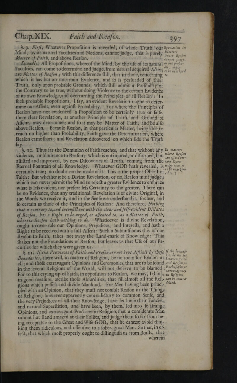 Chap.XIX. Faith and Keafon. ^97 §• 9- Fir ft i Whatever Proportion is revealed, of whofe Truth, OUr Revelation iri Mind, by its natural Faculties and Notions, cannot judge, that is purely r Matter of Faith, and above Reafon. cannot yfdge\ Secondly, All Proportions, whereof the Mind, by the ufe of its natural hutF°^a' Faculties, can come to determine and judge, from natural acquired Ideas, twined are Matter of Reafon ; with this difference Rill, that in thofe, concerning to.' which it has but an uncertain Evidence, and fo is perfuaded of their Truth, only upon probable Grounds, which Rill admit a Poffibility of the Contrary to be true, without doing Violence to the certain Evidence of its own Knowledge,and overturning the Principles of all Reafon : In fuch probable Proportions, I fay, an evident Revelation ought to deter¬ mine our Affent, even againR Probability. For where the Principles of Reafon have not evidenced a Proportion to be certainly true or falfe, there clear Revelation, as another Principle of Truth, and Ground of Affent, may determine; and fo it may be Matter of Faith, and be alfo above Reafon. Becaufe Reafon, in that particular Matter, being able to reach no higher than Probability, Faith gave the Determination, where Reafon camefliort; and Revelation difeovered on which fide the Truth lay. §. io. Thus far the Dominion of Faith reaches, and that withou t any In natters violence, or hindrance to Reafon ; which is not injured, or diRurbed, but *anaffjr%fer- afliRed and improved, by new Difcoveries of Truth, coming from the tain Kriow- Eternal Fountain of all Knowledge. Whatever GOD hath revealed, is ledge that is certainly true; no doubt can be made of it. This is the proper QbjeCt of Faith : But whether it be a Divine Revelation, or no, Reafon muR judge; which can never permit the Mind to rejecSt a greater Evidence to embrace what is lefs evident, nor preferr lefs Certainty to the greater. There can be no Evidence, that any traditional Revelation is of divine Original, in the Words we receive it, and in the Senfe we underRand it, fo clear, and fo certain as thofe of the Principles of Reafon : And therefore, Nothing that is contrary to,and inconfiffent with the clear andJelf-evident Dillates of Reafon, has a Right to he urged, or affented to, as a Matter of Faith, wherein Reafon hath nothing to do* Whatloever is divine Revelation, ought to over-rule our Opinions, Prejudices, and IntereRs, and hath a Right to be received with a full Affent: Such a Submiffionas this of our Reafon to Faith, takes not away the Land-mark of Knowledge: This {hakes not the Foundations of Reafon, but leaves us that Ufe of our Fa¬ culties for which they were given us. ir. If the Provinces of Faith and Reafon are not kept diftinci hy thsfe Boundaries, there will, in matter of Religion, be no room for Reafon at Tetweenv auh all; and thofe extravagant Opinions and Ceremonies, that are to be found and t\cafon,no in the feveral Religions of the World, will not deferve to be blamed 'x^avafmcjt For to this crying up of Faith, in oppofition to Reafon, we may, I think, in t{eligicn in good meafure, aferibe thofe Abfurdities, that fill a 1 moll all the Reli- can be contra- gions which poffefs and divide Mankind. For Men having been princi- dlt e ‘ pled with an Opinion, that they muff notconfult Reafon in the Things of Religion, however apparently contradictory to common Senfe, and the very Prejudices of all their Knowledge, have let loofe their Fancies, and natural SuperRition, and have been, by them, led into fo Rrange Opinions, and extravagant Practices in Religion,that a conffderate Man cannot but Rand amazed at their Follies, and judge them fo far from be¬ ing acceptable to the Great and Wife GOD, that he cannot avoid thin¬ king them ridiculous, and offenffve to a fober, good Man. Sothat,in ef¬ fect, that which moft properly ought to diRinguilh us from BeaRs, that wherein