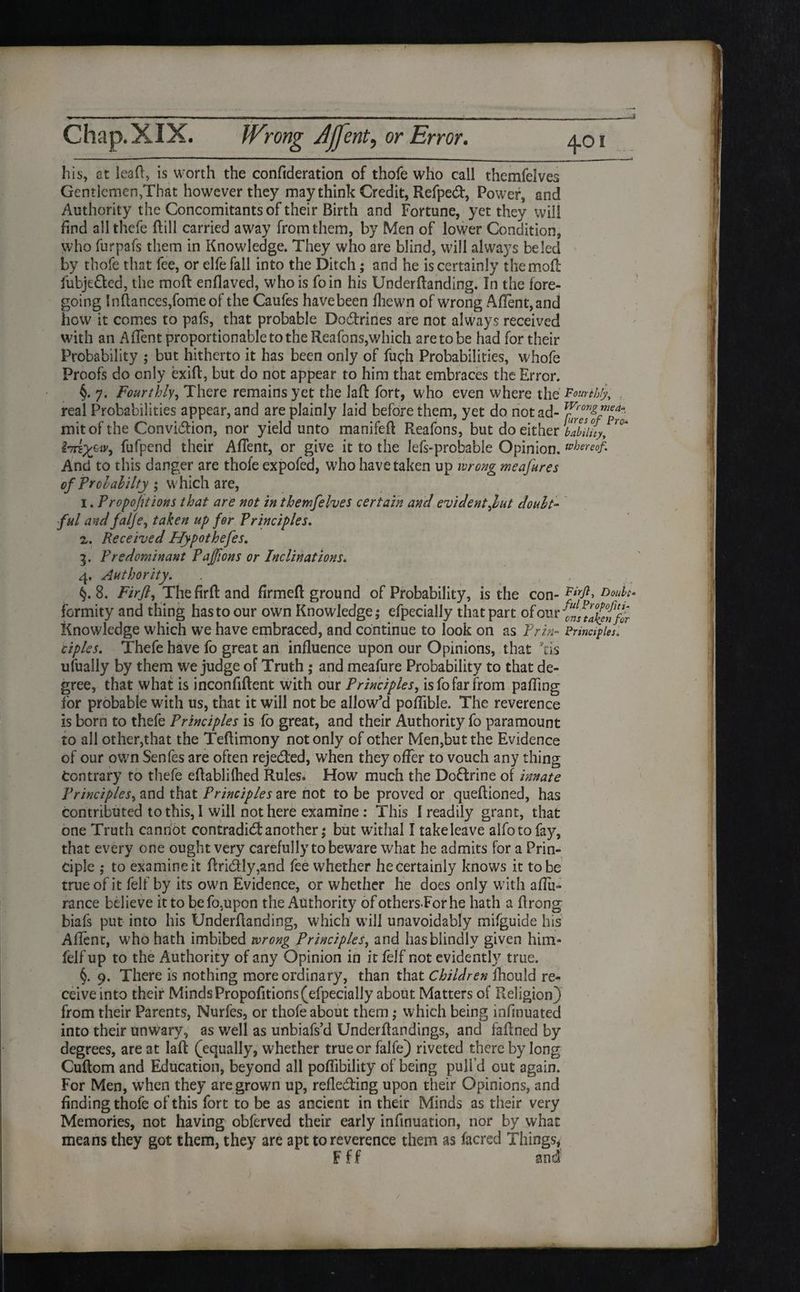 his, at leaft, is worth the confideration of thofe who call themfelves Gentlemen,That however they may think Credit, Refped, Power, and Authority the Concomitants of their Birth and Fortune, yet they will find allthefe ftill carried away from them, by Men of lower Condition, who furpafs them in Knowledge. They who are blind, will always be led by thofe that fee, or elfe fall into the Ditch; and he is certainly themoft fubjefted, the moft enflaved, who is foin his Underftanding. In the fore¬ going lnftances,fomeof the Caufes havebeen fhewn of wrong Aflent,and how it comes to pafs, that probable Dodrines are not always received with an AfTent proportionable to the Reafons,which are to be had for their Probability ; but hitherto it has been only of fuch Probabilities, whofe Proofs do only exift, but do not appear to him that embraces the Error. §. 7. Fourthly, There remains yet the laft fort, who even where the Fourthly, real Probabilities appear, and are plainly laid before them, yet do not ad- mitof the Convidion, nor yield unto manifeft Reafons, but do either lability, ^u^Pen<^ their AfTent, or give it to the lefs-probable Opinion, whereof. And to this danger are thole expofed, who have taken up wrong meafures of Prohahilty/; which are, 1. Proportions that are not in themfelves certain and evidentfut doubt¬ ful and falje, taken up for Principles. 2. Received Hypothefes. 3. Predominant Pajfions or Inclinations. 4. Authority. . , §. 8. Firfl, Thefirft and firmed ground of Probability, is the con- Dou^‘ formity and thing has to our own Knowledge; efpecially that part of our Knowledge which we have embraced, and continue to look on as Prin- Principles, ciplss. Thefe have fo great an influence upon our Opinions, that kis ufually by them we judge of Truth ; and meafure Probability to that de¬ gree, that what is inconfiftent with our Principles, is fo far from palling for probable with us, that it will not be allow’d poflible. The reverence is born to thefe Principles is fo great, and their Authority fo paramount to all other,that the Teflimony not only of other Men,but the Evidence of our own Senfes are often rejeded, when they offer to vouch any thing Contrary to thefe eftablilhed Rules. How much the Dodrine of innate Principles, and that Principles are not to be proved or queflioned, has contributed to this, I will not here examine: This I readily grant, that one Truth cannot contradidanother; but withal I takeleave alfotofay, that every one ought very carefully to beware what he admits for a Prin¬ ciple ; to examine it ftri&ly,and fee whether he certainly knows it to be true of it felt by its own Evidence, or whether he does only with aftii- rance believe it to be fo,upon the Authority of others.Forhe hath a ftrong biafs put into his Underftanding, which will unavoidably mifguide his Aflenr, who hath imbibed wrong Principles, and has blindly given him- felf up to the Authority of any Opinion in it felf not evidently true. §. 9. There is nothing more ordinary, than that Children fhould re¬ ceive into their MindsPropofitions(efpecially about Matters of Religion) from their Parents, Nurfes, or thofe about them; which being infinuated into their unwary, as well as unbiafs’d Under {landings, and faftned by degrees, are at laft (equally, whether true or falfe) riveted there by long Cuftom and Education, beyond all pofiibility of being pull’d out again. For Men, when they are grown up, refleding upon their Opinions, and finding thofe of this fort to be as ancient in their Minds as their very Memories, not having obferved their early infinuation, nor by what means they got them, they are apt to reverence them as (acred Things, F ff and