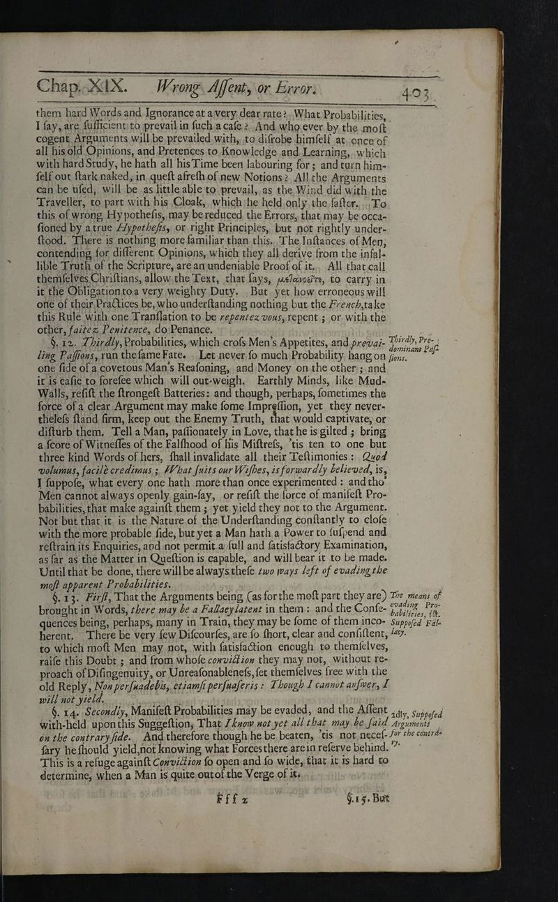 them hard Words and Ignorance at a very dear rate > What Probabilities, I fay, are fufficient to prevail in fuch a cafe ? And who ever by the moft cogent Arguments will be prevailed with, to difrobe himfelf at once of all his old Opinions, and Pretences to Knowledge and Learning, which with hard Study, he hath all his Time been labouring for; and turn him¬ felf out ftark naked, in quell afrelh of new Notions ? AH the Arguments can be ufed, will be as little able to prevail, as the Wind did with the Traveller, to part with his Cloak, which he held only the fader. To this of wrong Hypothecs, may be reduced the Errors, that may be occa- fioned by a true Hypothefis, or right Principles, but not rightly under- flood. There is nothing more familiar than this. Thelnftances of Men, contending lor different Opinions, which they all derive from the infal¬ lible Truth of the Scripture, are an undeniable Proof of it. All that call themfelves Chriftians, allow the Text, that fays, to carry in it the Obligation to a very weighty Duty. But yet how erroneous will one of their Practices be,whounderftanding nothing but the French,take this Rule with one Tranflation to be repent ezvous, repent; or with the other, faitez, Penitence, do Penance. §. 12. Thirdly, Probabilities, which crofs Men’s Appetites, and prevai- yJnffh Vrfr ling TaJJions, run the fame Fate. Let never fo much Probability hang on /0ns one fide of a covetous Man's Reafoning, and Money on the other ; and it is eafie to forefee which will out-weigh. Earthly Minds, like Mud- Walls, refill the ftrongeft Batteries: and though, perhaps,fometimes the force of a clear Argument may make fome Impreffion, yet they never- thelefs Hand firm, keep out the Enemy Truth, tnat would captivate, or difturb them. Tell a Man, paffionately in Love, that he is gilted ; bring a fcore of Witnefles of the Falfliood of His Miftrefs, ’tis ten to one but three kind Words of hers, fliall invalidate all their Teflimonies: Quod volumus, facile credimus ; fVhat Juits ourWifies, is forwardly believed, is, I fuppofe, what every one hath more than once experimented : andtho’ Men cannot always openly gain-fay, or refill the force of manifefl Pro¬ babilities, that make againft them ; yet yield they not to the Argument. Not but that it is the Nature of the Underftanding conflantly to dole with the more probable fide, but yet a Man hath a Power to lufpend and reflrain its Enquiries, and not permit a full and fatisfadtory Examination, as far as the Matter in Queftion is capable, and will bear it to be made. Until that be done, there will be always thefe two \vays left of evadingtbe mojl apparent Probabilities. §.13. Firjl, That the Arguments being (as for the mod part they are) The means of brought in Words, there may be a Fallacy latent in them : and the Confe- e^al/ff es Pff quences being, perhaps, many in Train, they may be fome of them inco- suppofid Vi/- herent. There be very few Difcourfes, are fo Ihort, clear and confident, lacy- to which mod Men may not, with fatisfa&ion enough to themfelves, raife this Doubt ; and from whole convittion they may not, without re¬ proach ofDifingenuity, or Unreafonablenefs,fet themfelves free with the old Reply, Nonperfnadebis, etiamfiperfuaferis: Though 1 cannot anfiver, I will not yield. §. 14. Secondly, Manifefl Probabilities may be evaded, and the Affent 2(JIy> sukofed with-held upon this Suggeftion, That l know not yet all that may be faid Arguments on the contrary fide. And therefore though he be beaten, ’tis not necef- for the cdntr^ fary helhould yield,not knowing what Forces there are in referve behind. h This is a refuge againft Conviction fo open and fo wide, that it is hard to determine, when a Man is quite outof the Verge of it. Fff % §.i£. But