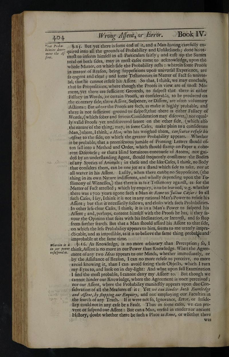 »W PrJ>+ §. i j. But yet there is fome end of it, and a Man having carefully en- inimadttcr. • . ■ .1 h sr0Unds of Probability and Unlikelinefs; done hisut- Wive the Ap n . r , ._Dmifi/mlnvc fnivKr « onrt r’aff nrv ^nmm font. moftto inform himfelf in all Particulars fairly; and call up the Summ total on both Tides, may in mofl cafes come to acknowledge, upon the whole Matter, on which fide the Probability refls: wherein fome Proofs in matter of Reafon, being iuppofttrons upon univerfal Experience, are fo cogent and clear ; and fome Teftimonies in Matter of Fad fo univer- ial, that he cannot refufe his Affent. So that, I think, we may conclude, that in Propofitions, where though the Proofs in view, are of mofl Mo¬ ment, yet there are fufficient Grounds, to fufped that there is either Fallacy in Words,.or certain Proofs, as confiderable, to be produced on the contrary fide, there Affent, Sufpence, or Diffent, are often voluntary AQions: But where the Proofs are fuch, as make it highly probable, and there is not fufficient ground to fu^ed,that there is either Fallacy of Words,(which fober and feriousConfideration may difcover,) nor equal¬ ly valid Proofs yet undifeovered latent on the other fide, (which alfo the nature of the thing, may, in fome Cafes, make plain to a confiderate Man,) there, I think, a Man, who has weighed them, canfcarce refufe his Affent to the fide, on which the greater Probability appears. Whether it be probable, that a promifeuous jumble of Printing Letters ffiould of¬ ten fall into a Method and Order, which fliould ftamp on Paper a cohe¬ rent Difcourfe ; or that a blind fortuitous concourfe of Atoms, not gui¬ ded by an underflanding Agent, fhould frequently conftitute the Bodies of any Species of Animals; in thefe and the like Cafes, I think, no Body that confiders them, can be one jot at a (land which fide to take, nor at all waver in his AfTent. LafUy, when there can be no Suppofiribn, (the thing in its own Nature indifferent, and wholly depending upon the JT&- flimony of Witnefles,) that there is as lair Teftimony agamfi, as for the Matter of Fad attdied ; which by enquiry, is to be learned, v.g. whether there was 1700 years agone fuch a Man at Rome as Julius Ctefar: In all fuch Cafes, 1 fay, I think it is not in any rational Man's Power to refufe his Aflent; but that it neceffarily follows, andclofes with fuch Probabilities. In other lefs-clear Cafes, I think, it is in a Man’s Power to fufpend his Affent; and, perhaps, content himfelf with the Proofs he has, if they fa¬ vour the Opinion that fuits with his Inclination, or Interefl, and fo flop from farther fearch. But that a Man fliould afford his Affent to that fide, on which the lefs Probability appears to him, feems to me utterly impra- dicable, and as impoffible, as it is to believe the fame thing probate and improbable at the fame time. wherein it h §• 16. As Knowledge, is no more arbitrary than Perception; fd,.I in our potter think, Affent is no more in our Power than Knowledge. When the Agree- tofufpend it. ment Qfany two /jeas appears to our Minds, whether immediately, or by the Afliflance of Reafon, I can no more refufe to perceive, no more avoid knowing it, than I can avoid feeing thofe Objeds, which I turn my Eyes to, and look on in day-light: And what upon full Examination I find the mofl probable, I cannot deny my Aflenr to. But though we cannot hinder our Knowledge, where the Agreement is once perceived ; nor our Affent, where the Probability manileflly appears upon dueCon- fideration of all theMeafures of it: Yet we can hinder both Knowledge and Affent, by flopping our Enquiry, and not employing our Faculties in the fearch of any Truth. If it were not fo, Ignorance, Error, or Infide¬ lity could not in any cafe be a Fault. Thus in fome cafes, we can pre¬ vent or fufpend our Affent: But can a Man, verfed in modern or ancient Hiflory, doubt whether there be fuch a Place as Rome, or whether there was /