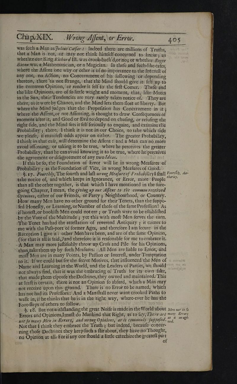 was fuch a Man as Julius Ccefar > Indeed there are millions of Truths, that a Mar? is not, or may not think himfelfconcerned to know; as whether our King Richard III. was crook-back’d,or no; or whether Roger Bacon was a Mathematician, or a Magician. In thefe and fuch-dike cales, where the Aflent one way or other is of no importance to the Intereft of anyone, no Adion, no Concernment of bis following or depending thereon, there ’tis not Itrange, that the Mind lhould give it fdf up to the common Opinion, or render it felf to the fird Comer. Thefe and the like Opinions, are of fo little weight and moment, that, like Motes in the Sun, their Tendencies are very rarely taken notice of. They are there, as it were by Chance, and the Mind lets them float at liberty. But where the Mind judges that the Proportion has Concernment in it; where the Affent,or not Affenting, is thought to draw Confequences of moment after it, and Good or Evil to depend on chufing, or refufing the right fide, and the Mind fets it fell ferioufly to enquire, and examine the Probability ; there, I think it is not in our Choice, to take which fide we pleafe, ifmaniieft odds appear on either. The greater Probability, I think in that cafe, will determine the Aflent: and a Man can no more avoid affenting, or taking it to be true, where he perceives the greater Probability, than he can avoid knowing it to be true, where he perceives the agreement or difagreement of any two Ideas. If this be fo, the Foundation of Error will lie in wrong Meafures of Probability; as the Foundation of Vice, in wrong Meafures of Good. §. 17. Fourthly,The fourth and lad wrongMeafureof Probability\fh&\\ take notice of, and which keeps in Ignorance, or Error, more People than all the other together, is that which I have mentioned in the fore¬ going Chapter, I mean, thq giving up our A[fent to the common received Opinions, either of our Friends, or Party ; Neighbourhood, or Country. How' many Men have no other ground for their Tenets, than the fuppo- fed Honefty, or Learning, orNumber of thofe of the fame Profeffion! As if honed, or bookifh Men could not err ; or Truth were to be eftabliflied by the Vote of the Multitude ; yet this with mod Men ferves the turn. The Tenet has had the attedation of reverend Antiquity ; it comes to me with the Pafs-port of former Ages, and therefore I am fecure in the Reception I give it: other Men have been, and are of the fame Opinion, (for that is all is laidO and therefore it is reafonable for me to embrace it. A Man may more judifiably throw up Crofs and Pile for his Opinions, than take them up by fuch Meafures. All Men are liable to Error, and mo(f Men are in many Points, by Padion or Intered, under Temptation to it. If we could but fee the lecret Motives, that influenced the Men of Name and Learning in the World, and the Leaders of Parties, we fhould not always find, that it was the embracing of Truth for its own fake, that made fhem efpoufe the Dodrines,they owned and maintained. This at lead is certain, there is not an Opinion fo abfurd, which a Man may not receive upon this ground. There is no Error to be named, which has not had its Profeffors: And a Manfhall never want crooked Paths to walk in, if he thinks that he is in the right way, where-ever he has the Foot-deps of others to follow. §. 18. But notwithdandingthe great Noife is made in the World about Men not in fo Errors and Opinions,! mud do Mankind that Right, as to fay, There are mAn>. Enorj not Jo many Men in Errors, and wrong Opinions, as is commonly JuppoJed. ne^ Not that I think they embrace the Truth ; but indeed, becaufe concer¬ ning thofe Dodrines they keep fuch a dir about, they have no Thought, no Opinion at alb For if any one fhould a little catechizethegreateft part of