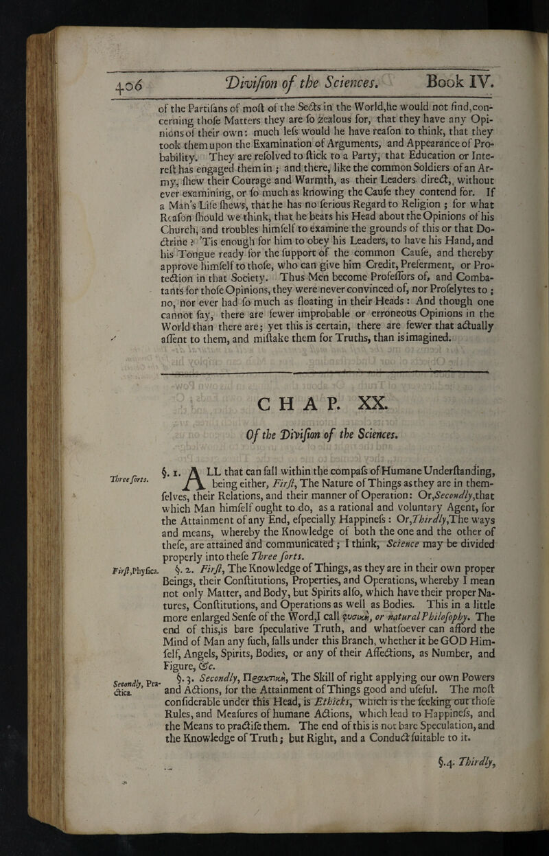of the Partifans of moft of the SeCts in the World,he would not find,con¬ cerning thofe Matters they are fo zealous for, that they have any Opi¬ nions of their own: much lefs would he have rcafon to think, that they took them upon the Examination of Arguments, and Appearance of Pro¬ bability. They are refolved to flick to a Party, that Education or Inte- reflhas engaged them in ; and there, like the common Soldiers of an Ar¬ my, fhew their Courage and Warmth, as their Leaders direCt,, without ever examining, or fo much as knowing theCaufe they contend for. If a Man’s Life (hews, that he has no ferious Regard to Religion $ for what Rtafon fhould we think, that he beats his Head about the Opinions of his Church, and troubles himfelf to examine the grounds of this or that Do¬ ctrine > ’Tis enough for him to obey his Leaders, to have his Hand, and his Tongue ready for the fupport of the common Caufe, and thereby approve himfelf to thofe, who can give him Credit, Preferment, or Pro¬ tection in that Society. Thus Men become Profeflbrs of, and Comba¬ tants for thofe Opinions, they were never convinced of, nor Profelytes to ; no, nor ever had fo much as floating in their Heads : And though one cannot fay, there are fewer improbable or erroneous Opinions in the World than there are; yet this is certain, there are fewer that actually afient to them, and miftake them for Truths, than is imagined. CHAP. XX. * , Of the Diyijton of the Sciences. §. i. A LL that can fall within the compafs of Humane Underftanding, Three forts. ke}ng either, F'trft, The Nature of Things as they are in them- felves, their Relations, and their manner of Operation: Or,£mW/y,that which Man himfelf ought to do, as a rational and voluntary Agent, for the Attainment of any End, efpecially Happinefs : Or^ThirdlyfLhe u'ays and means, whereby the Knowledge of both the one and the other of thefe, are attained and communicated ; I think, Science may be divided properly into thefe Three forts. Phyfica. §. 2,. Firfl, The Knowledge of Things, as they are in their own proper Beings, their Conflitutions, Properties, and Operations, whereby I mean not only Matter, and Body, but Spirits alfo, which have their proper Na¬ tures, Conflitutions, and Operations as well as Bodies. This in a little more enlarged Senfe of the Word,I call tpvaiw, or natural?hilofophy. The end of this,is bare fpeculative Truth, and whatfoever can afford the Mind of Man any fuch, falls under this Branch, whether it be GOD Him¬ felf, Angels, Spirits, Bodies, or any of their Affections, as Number, and Figure, 0c. „ p §.3. Secondly, The Skill of right applying our own Powers die”. h fa and Actions, for the Attainment of Things good and ufeful. The moft confiderable under this Head, is Ethicks, which is the feeking out thofe Rules, and Mcafures of humane Actions, which lead to Happinefs, and the Means to praCtife them. The end of this is riot bare Speculation, and the Knowledge of Truth; but Right, and a ConduCtfuitable to it. §.4. Thirdly9