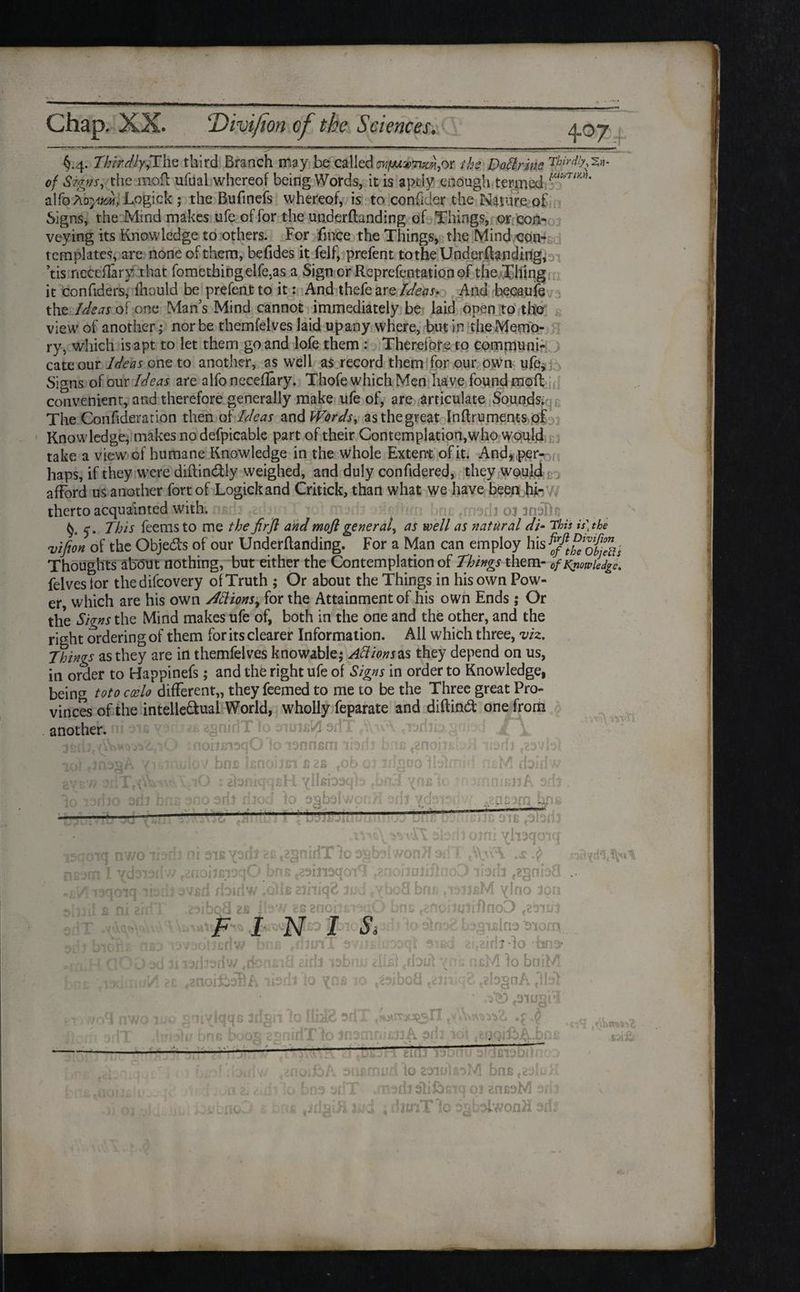 §.4. Thirdly,The third Branch may. be called cvfJuvTim,or the Dollrine Thirdly^, of Signs, the moil ufuai whereof being Words, it is aptly enough termed alfo kaym, Logick ; the Bufinefs whereof, is to confider the Nature of Signs, the Mmd makes ufe of for the underftanding of Things, or con¬ veying its Knowledge to others. For fmce the Things, the Mind con¬ templates, are none of them, befides it felf, prefent to the UnderfUnding, ’tis neceflarv that fomethingelfe,as a Sign or Reprefentationof the Tiling it confiders, fhould be prefeat to it: And thefe are Ideas- And becaufe the Ideas of one Man’s Mind cannot immediately be laid open to the view of another; nor be themfelves laid up any where, but in the Memo¬ ry, which is apt to let them go and lofe them : Therefore to communi¬ cate our Ideas one to another, as well as record them for our own ufej Signs of our Ideas are alfo neceflary. Thofe which Men have found mofl convenient, and therefore generally make life of, are articulate Sounds. The Confideration then of Ideas and Words, asthegreat Inftruments of Knowledge, makes no defpicable part of their Contemplation,who would take a view of humane Knowledge in the whole Extent of it. And, per¬ haps, if they were diftin&ly weighed, and duly confidered, they would afford us another fort of Logick and Critick, than what we have been hi¬ therto acquainted with; nari: medl oj mefk 5'. This feems to me the firfl and mofl general, as well as natural di- This is) the vifion of the Obje&s of our Undemanding. For a Man can employ his Thoughts about nothing, but either the Contemplation of Things them- 0f Knowledge, felvestor thedifeovery of Truth ; Or about the Things in his own Pow¬ er which are his own Jttions, for the Attainment of his own Ends; Or the Signs the Mind makes ufe of, both in the one and the other, and the right ordering of them for its clearer Information. All which three, viz. Things as they are in themfelves knowable; Aft ions as they depend on us, in order to Happinefs; and the right ufe of Signs in order to Knowledge, being toto coelo different,, they feemed to me to be the Three great Pro¬ vinces of the intelle&ual World, wholly feparate and diftind one from another. bn a ^nonabH nurli c<*3v idijUQ’italrrmf nitM »L jnJ vn-s it < ent! iwJI ioiqnnam £noij£1£2S , vil 11 Jii . i ik rioiiri qaH yiiaDaqh na 300 sri: t died lo agbalwpoH sdj , v h - -4 oanuiJt 3ta <0130 i3m »o wav ' ni3iJspdi2£t2§nldT’io0gb doiodw ?2noijfii3qO bns t29m3qoi9 to ibril avail doidw IqIIb sihiq& 3ud fN Kf’ -it Jb »ibq8 F I ou&nw K iiurfw ,rior s ?nr NTS, Ju > ■OJ va v abdi orni yhaqoiq wonflmn A\;uA 1 ) ibrh t2gnb8 jjbM ylrio 100 [JiflnoD e231U} bagtalna 'atom >.;2/.rij*lo bio : naM fo bniM {& teb§oA <113*1 • ?3TU§ii t !o IIliB 3fiX ^rrx^sll tv.£ ■ r:'i k ' • • ' ■ > •- . . .. - ; “T % v- . siuimudiozaiulssM bna<23kK o hm odT .modi sli&atq oj znasM s/i:s o -4 , .IihT'Ic -vcTwoflH 0-;: f oF* f rf4! t rfl 13bl 10 ICst* sail