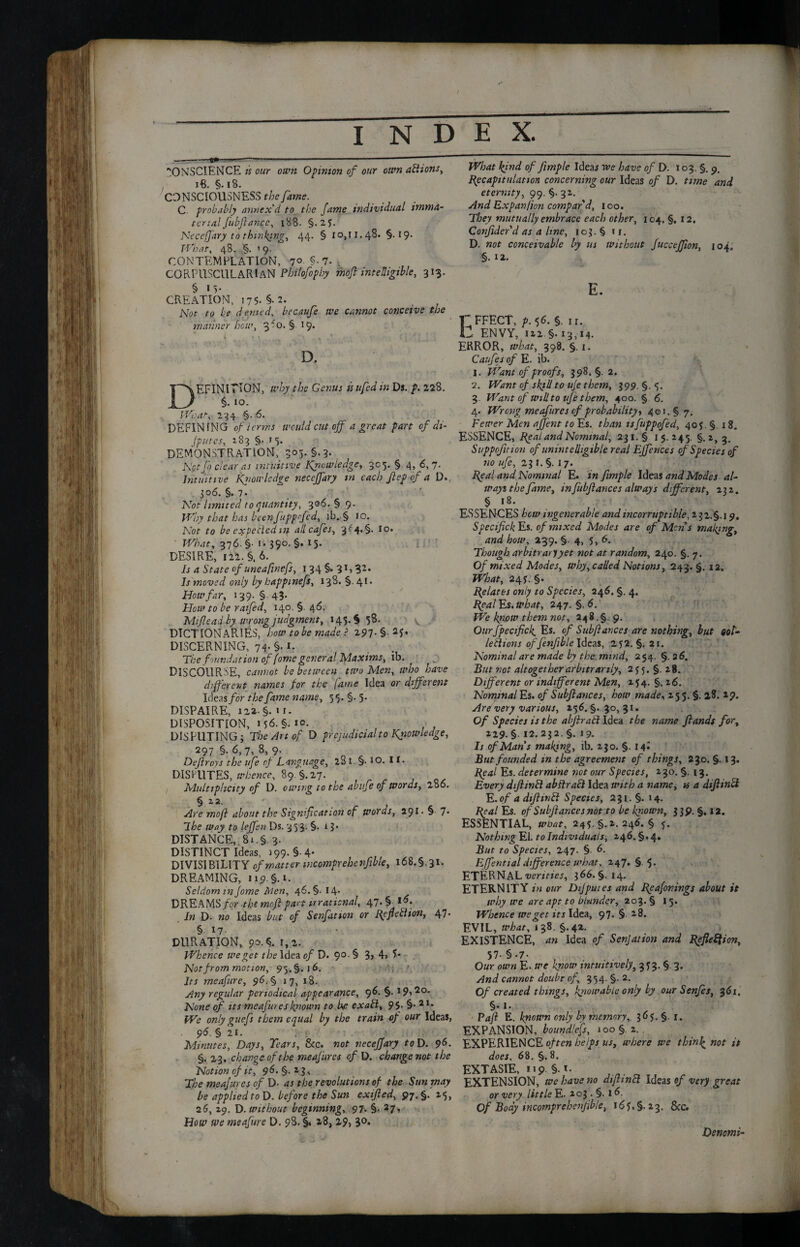 —„—1»——-—-—---- CONSCIENCE is our own Opinion of our own actions. , 18. §. 18. CONSCIOUSNESS the fame. C. probably annex'd to the fame individual imma¬ terial fubfan.ee, 188. §.2f. Ncccffary to thinkings 44. § 10,11.48. §.19. What, 48. §. '9. CONTEMPLATION, 7° $-7. . CORPUSCULARIAN Pbilofopby moft intelligible, 313. § 15- CREATION, 175. §• 2. Not to be denied, bccaufe we cannot conceive the manner bow, ffo. § 19. % 4 j 1 l - D. DEFINITION, why the Genus isufedin Dj. p. 228. $.10. jVoelts■ 234. §• 6. DEFINING of terms would cut off a great part of di¬ lutes, 283 §. 15. DEMONSTRATION, 305. §.3. Mpt fo clear as intuitive Knowledge, 305. § 4, <5, 7. Intuitive Kftow ledge necejfary in each Jlep of a D., 306. §. 7* Not limited to quantity, 306. § 9. Why that has beenfuppofed, ib. § 10. Not to be expelled in all cafes, 3^4* §• *°* What, 376. §• i. 390. §.15. DESIRE, 122. §.6. Is a State of uneafinefs, 1 34 §» 31,32* Is moved only by happinefs, 138. §.41. How far, 139. §43. Hew to be raifed, 140, §. 46, Mift end by wrong judgment, 145.$ 58. DICTIONARIES, how to be made ? 297. §. if. DISCERNING, 74- §• i. The foundation of fome general Maxims, ib. DISCOURSE, cannot be between two Men, who have different names for the lame Idea or different Ideas for the fame name, 55. §. 5. DISPAIRE, 1 z2- §. ix. DISPOSITION, 1 f 6. §. 10. DISPUTING; The Art of D prejudicial to knowledge, 297 §• 6.7. 8, 9. Dejlroys the ufe of Language, 281. §• jO- **• DISPUTES, whence, 89 §.27. Multiplicity of D. owing to the abufe of words, 286. § 22. Are moft about the Signification of words, 29 D § 7* Ihe way to leffen Ds. 3 5 3. §. 13* DISTANCE, 8i.§. 3. DISTINCT Ideas, 199. §.4. DIVISIBILITY of matter mcompreheifibie, 168.5.31. DREAMING, 119 • §.». Seldom m fame Men, 46. §. 14- DREAMS/or the moft part irrational, 47. <4 In D- no Ideas but of Senfation or Refteblion, 47- § 17- DURATION, 1,2. Whence we get the Idea of D. 90- § 3> 4> 7* Not from motion, 95.5.j 6. Its meafure, 96.% 17, 18. Any regular periodical appearance, 96. §. 19,2o. None cf its meafures known to ftp exaft, 9$. §• 2I* We only guefs them equal by the train of our Ideas, 96. § 21. Minutes, Days, Tears, 8<c. not veceffary toD. 9&- §.23. change of the meafures of D. change not the Notion of it, 96. §. z 3, The meafures of D- as the revolutions of the Sun may be applied to D. before the Sun exifted, j>7.§. z*;, 26, 19. D. without beginning, 97. §. 27, How we meafure D. 98. §. 28, 29, 30. What hind of ftmple Ideas rve have of D. 103. §. 9, Recapitulation concerning our Ideas of D. time and eternity, 99. §. 32. And Expan fion compar'd, 100. They mutually embrace each other, 104. §, 12. Conjider d as a hne, 103. § ir. D. not conceivable by us Without fuccejfton, 104. §. 12. E. r FFECT, pf6. §. ir. C ENVY, 122.§.13,14. ERROR, what, 398. §. 1. Caufes of E. ib. 1. Want of proofs, 398. §. 2. 2. Want of skid to uje them, 199. §. 3. Want of will to uje them, 400. § 6. 4. Wrong meafures of probability, 401. § 7. Fewer Men affent to Es. than tsfuppofed, 405. §. 18. ESSENCE, Real and Nominal, 231. § 15. 245. §.2, 3. Suppojition of unintelligible real Effences of Species of no ufe, 23 x. §. 17. Real and Nominal E. in ftmple Ideas and Modes al¬ ways the fame, in fubftances always different, 132. § 18. ESSENCES how ingenerable and incorruptible, 2 32.5. 1 9. Specifick Es. of mixed Modes are of Mens making, and how, 239. §.4, 5, 6. Though arbitrary yet not at random, 240. §. 7. Of mixed Modes, why, called Notions, 243. §. 12. What, 24c §. Relates only to Species, 246. §. 4. Realms.what, 247. §. 6. We kyiow them not, 248.§. 9. Ourjpecfick. Es. of Sub fiances are nothing, but not- leftlions offenfible Ideas, 2f2. §. 21. Nominal are made by the. mmd, 254. §.26. Rut not altogether arbitrarily, 2j 5. §. 28. Different or indifferent Men, 2 $4. §.26. Nominal Es. of Subftances, how madey 255.$. 28. 29. Are very various, 25 6. §. 30, 31. Of Species is the abftratl Idea the name ftands for, 229. § 12. 232. §. 19. Is of Mans making, ib. 230. §. 14^ But founded in the agreement of things, 230. §. 13. Real Es. determine not our Species, 130. §.13. Every diftinbl abftrafi Idea with a name, is a diftinbl E. of a difttntt Species, 2 31. §. 14. Real Es. of Subftances not to be known, 339. §, 12. ESSENTIAL, wbat, 245. §.2. 246. § 5. Nothing El. to Individuals, 246. §. 4. But to Species, 247. §. 6. Effential difference what, 247. §.5. ETERNAL verities, 366. §.14. ETERNITY in our Dijputes and Reafonings about it why we are apt to blunder, 203.5 15. Whence we get its Idea, 97. §. 28. EVIL, what, 138. §.42. EXISTENCE, an Idea of Senjation and Reflexion, 57- § *7- . Our own E. we know intuitively, 373. §. 3. And cannot doubr of, 354. §. 2. Of created things, kyio ip able only by our Senfes, 361. §. 1. Pafi E. known only by memory, 365. §. r. EXPANSION, boundlefs, 100 §. 2. . EXPERIENCE often helps us, where we thinly not it does, 68. §. 8. EXTASIE, 119 §. 1. EXTENSION, we have no dijhntl Ideas of very great or very little E. 203 . §. 16. Of Body incomprehenjible, 167,5.23. 8cc. Denomi-