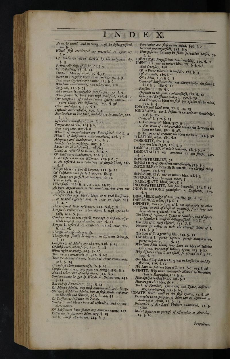 sis hi the mind, and in things miJl be dtft ingulf tied, 6o. §. 7. Winch firft accidental nor material to know 67. § 7 Of Sen fat ion often alter'd by the judgment, 67 § 8 * Principally thoje of fight, 68. § 9 Of ftcficclton, 78. §. 14 Simple I Men agree in, 89. §. 27 Move in a regular train m our minds, 94. §. 9 Tna: have degrees want names, 117.5 6. Wbyjome have names, and others not, 118 Original, i*r.§. 73 sill complex Is rejolvable intoftmplc, 15 §. 9 1 f 'hat Jimp c Is. have bcenmoft mod fed, 156. § )0 Our complex I. of God and other Jpints common m every thing, but infinitely, 169. § 36 Clear and objeure, 199 § 2. Dijhnil and cvnfufed, 199. § 4 May be clear m one part, and objeure in another zoz. § I? J^eal and Fantaftical, 205. §. /. Simple are all real, 205 §. 2. ✓/W adequate, 207.5. 2 IfW f. of mixed modes are Fantaftical, 205 §. 4 JfW I. of Subftances are Fantaftical, 206. §. 5 adequate and Inadequate, 207. § 1. How fa id to be in things, 207. § 2 Modes are all adequate |. 208. §. 3 Vnjcjs as ref err'd to names, ib. 4, $ Of Subftances inadequate, 20*. §. 3 1. As refers'd to real Effences, 209.5 6, 7 2. y/j refers d to a colleclion of ftmple Ideas, 2 io» §. 8 Simple Ideas are per feB tuTVora., iiz. §. 12 Of Subftances are perfect twitet, ib. 13 Of Modes are perfect Archetypes, ib. 14 True or fa!fc, 213. Whcnfalfe, 218. § 2', 22, 23, 24,25 As bare appearances m the mind, neither true nor faife, 213. §.3 As ref err'd to other Mens Ideas, or to real Exifttence, or to real Effences may be true or faife, 213! §• 4, f The reafon of fitch reference, 214, §. 6, 7, 8 Simple I. ref err’d to other Men's 1. haft apt to be faife, 214. § 9. Complex ones in this refpcfl more apt to be faife, efpe- cially thoje of mixed modet, 215. §. 11 Simple I. referr'd to cxtjience are all true 21 ? §• 14, «6. ’ 5* Though not refemblances, ib. Though they ftoould be different in different Men ib § if ’ Complex I. of Modes are ah t rue, 216. § 17 Of Subftances when faife, 217. §. x8 When right or wrong, 219. §. 16 That we are uncapable of, 317. § 13 That we cannot attain, bccaufe of their remotenefs 3*8. § ,24 J ’ Becaiife of their mmntenefs, ib. § 25 Simple have a real conformity to things, 323. §. 4 And all other s but of Subftances, 323. § 5 Simple cannot be got by Words or Definitions, 23? § 11 But only by Experience, 237. §14 Of Mixed Modes, why moft confounded, 243. §. 13. Specific k of Mixed Modes, how at fir ft made Inftance in Kinneah and Niouph, 262. §. 44, 45 Of Subftances inftance m Zahab- Simple I. and Modes have all abftrab} as well as con¬ crete names. -Of Subftances have ftarce any concrete names, 267 Different in different Men, 173. § 13 Our Is, almoft all relative, 224. §. 3 Particular are firfttntbe mind, 343. § 9 General are smperfeSl, 343. §.9 Howpofmvt Is. may h, from privative catfet, 59. propofttions teach nothin? oaq k „ IDENTITY, no, an .nnate Idea, * Anddiverftty, 178 s 4> 5 Of a Plant wherein itconftfts, 170 s . Of Animals, i8o.§.5 J 19’% 4 Of a Man, 180. § 6, 8 VnZ°( the fame l. Perfonal I. 181. §. 9 Depends on the fame confeioufhefs, 181. §. 1o Continued Exiftence makes I. 190. § 29 fotlf4 “IdCaS ‘befi,Ji °F‘h‘ ^TiOTS and Mad-men, 77. $ I2 12 L ‘fin“eh ,icud’ Mr Knowledge, Caufes of I. 317.5.23 1. For want of Ideas, 317. §.13 *■ &. r/i; *—» & ILhrloTwfaf^f:  *> ***•*■ immensity, 82. §. 4 How this Idea is got, 108. §. 3 IMMORALITIES, of whole Nations, 18 5 o ro IMMORTALITY *, annexed ’to'mffjft 3zr. IMPENETRABILIE?. 52 IMPOSITION of Opinions unreafonable 270 6 a IMPOSSIBLE eltldcm effe& Jdfc, 1? ,w I3.§.25 J */ & not Pinnate Idea, 28.5.2 IMPRESSION o« mind what r ^ INADEQUATE Ideas, 207.5 1 INCOMPATIBILITY, how far kmwable n* <3 INDIVIDUATIONIS „ ExiftVflfff. INFALLIBLE judge of controverfies 21 S 1% INFERENCE, ^,385.5. 1 ’ 3 2 INFINITE, why the Idea of I. not applicable to other Ideas, as well ofthofi of quantity, fince they can be as often repeated, 110. S. 6 J The Idea of Infinity of Space or Number, and of Space or Humber I. muftbe diftmguifhed, no. 5. 7' Our Idea of I. very obfcure, m. 5. 8 Number furmjhes us wth the clear eft Ideas of I. The Idea of I. agrowing Idea, 112 § 12 PaUly c°mf***' Wbyfime Men think, they have an Idea of Infinite Duranon, hut no, of Infinite Space, u;. §.jo w by dlfputes about I. are ufually perplexed 116. §. 21 or*ndin noJi°fltiVe Idea °fh 1,2-&c *03.5.16 INFINITY, Hhy more commonly allowed to Duration than to Expanfion, 101.54. * How apply'd to God by us, 108. §. 1 How we get this Idea, ib. 5. . The I. of Number, Duration, and Space, different ways confidered, 111. §. 1 o, 11 NNATE Truths muft be the firft known, 13. 5. 26 nncioles to no purpofe, if Men can be ignorant or doubtful of them, 21. §. 13 Principles of My Lord Herbert examined, 22 & Moral ftulcs to no purpofe if effaceable or alterable 24 §. 20 ’ Propositions