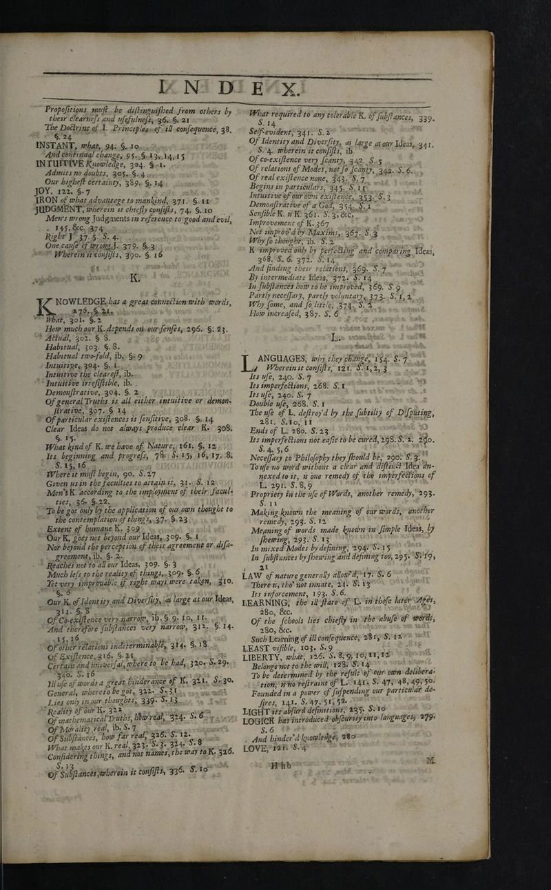 Proportions miift be difiinguifhed from others by their dearnefs and ufefulnefs, 36. §. 21 The Doctrine of l. Principles of ill conference, 38. 24 INSTANT, what, 94. §. 10 And continual change, 95. §. 13, 14,15 INTUITIVE t^iiowledge, 334. § 1. Admits no doubts, 305. §.4. Oflr highefi certainty, 389. §. 14 JOY, in. §.7 IKON of what advantage to mankind, 371. § 11 JUDGMENT, wherein it chiefly confijls, 74. §. 10 Men's wrong Judgments in reference to good and evil, . , 14*, &c. 374 57;5 S-4- One caufe cf wrongJ. 379. §,3 Wherein it confijls, 390. §. 16 K. KNOWLEDGE has a great connection with words, *76..§.2.i. What, 301. §.2 ?* How much our K. depends on our fenfes, 296. §. 23. Atiual, 302. § 8. Habitual, 303. %. 8. Habitual two-fold, ib. §• 9 / Intuitive, 304. §. 1 Intuitive the clear eft, ib. Intuitive irrefiftible, ib. , Demonftrative, 304. §.2 Of general Truths is all either intuitive or demon- firative, 307. § 14 Of particular exiftences is fenfitive, 308. §. 14 Clear Ideas do not always produce clear K. 308. *5- What kind- °f K. we have of Nature, 161. §. 12 Its beginning and progrefs, 78. S. 15, 16, 17. 8, .5.15,16 Where it muft begin, 90. S.17 Given us m the faculties to attain it, 31., 5. 12 Mens K. according to the impfojiment of their facul¬ ties, 36. §.22. wV. To be got only by the application of our own thought to the contemplation of things, 37. § 23 Extent of humane K. 309 Our K. goes not beyond our Ideas, 309. §. 1 Nor beyond the perception cf their agreement or difta- greementy ib. §• 2. Peaches not to all our Ideas, 3 09. §. 3 Much lefs to the reality of things, 309. §. 6 Tet very improvable if right ways were talign, %io. OurK. of Identity and Diverfity, as large as our Ideas, 311- §■ 8 Of Co-exiftence very harrow, ib. § 9. 1 o, 1 r. And therefore fubftances very narrow, 31'*. § 14- Of oiler relations indeterminable, 314* §• ’8 Of Exiftcnce,$i6' §-2i „ Certain and univerfal, where to be had, 320. b. 29. 3 4b. o» 16 _ > ./ 0 ’ Hi ufe of words a great hinder mice of K. 321. o»3°- General, whereto be got, 312*S. 51 Lies only in.our thoughts, 339* 5.13  Reality of bur K. ft H Of mathematical Truths, him real, 324. 6. 6 Of Morality real, ib.5. 7 - Of Siibftar.ees, how far real, |26. 5. il- What makes our K. real, 323. S. 3. 3*4. • ■ * Confidering things, and not names, the way to K. 5l6. Of Subftances,wherein it conftfts, 33^ &10 What required to any tolerable K, of fubftances, 330. S. 14 Self-evident, 34 r. S.z Of Identity and Diverftty, as large as our Ideas, 34 r„ . 5. 4. wherein it conftfts, ib, Of co-exiftence very fcanty, 342. 5. 5 Of relations of Modes, not Jo fcanty, 342. S. 6. Of real exiftence none, ^43. 5. 7 Begins in particulars, 345. S. 11 Intuitive of our own cxifiencc, 353. S. 3 Demonftrative of a God, 354, 5.1 ’ Ser.fible K. is K. 361. S. 3,&cf ” Improvement of K. 367 Net improv'd by Maxims, 367. 5. 3 Why fo thought, ib. S. 2 K improved only ly perfecting and comparing Ideas, 368. 5.6. 372. 5. 14 And finding their relations, 369. S. 7 By intermediate Ideas, 372. 5. 14 In fubftances how to he improved, 369. 5. 9 Partly necejj,ary, partly voluntary^ 3 73. 5. I, 2 Why fame, and Jo little, .374. 5.' 2 , How increafed, 387. S. 6 L. V.-5S? LANGUAGES, why: they change', 154. 5.7 Wherein it conftfts, 12l. 5. i,2, 3 if J «/o, 240. 5. 7 Its imperfeblions, 268. 5.1 Iff «7e, 240. 5. 7 Double ufe, 268. 5.1 T/6e «/£ 0/ L. deftroyd by the fubtilty of Dfpitting, a8 r. 5.lo, 11 Ends of L. 280. 5. 23 If j imperfections not eafte to be cured, 29S. 5. 2. 2^0. 5.4, 5,6 Neceffary to Philofophy they fkould be, 290. 5. 3. To ufe no word without a clear and diftinct Idea an¬ nexed to it, is one remedy of the imperfections of L. 291. 5. 8,9 Propriety in the ufe of Words, another remedy, 293. 5. 11 Making known the meaning of our words, another remedy, 293- 5. 12 Meaning of words made ini own in ftmple Ideas, by fkewing, 293. 5. 13 In mixed Modes by defining, 294- 5. 15 In fubftances byJhewing and defining too, 295* 5» 1*9 > , H LAW of nature generally allow'd, 17. 5. 6 There is, tho not innate, 21. 5.13 Its mfor cement, 193. S.6. LEARNING, the ill ftate cf L. in thefe later Ages, Of the fchools lies chiefly in the abufe of Words, 280, &c. Such Learning of ill conference, 281, 5. 12 LEAST viftble, 103. 5.9 ■ - LIBERTY, what, 126. 5. 8,9, to, 11,12, Belongs not to the will, 128. $. 14 To be determined by the refute of our own delibera¬ tion, is no r efir amt of L. 141*5.47, 48,49,50, Founded m a power of fuff eliding our particular de¬ fires, 141* 5.47, 5G52, LlGllT its abfitrd definitions, 135. 5.10 LOGICK has introduced obfcurity into languages3 279, 5.6 . And hinder d knowledge, 280 LOVE, r*i. 4 Hhb