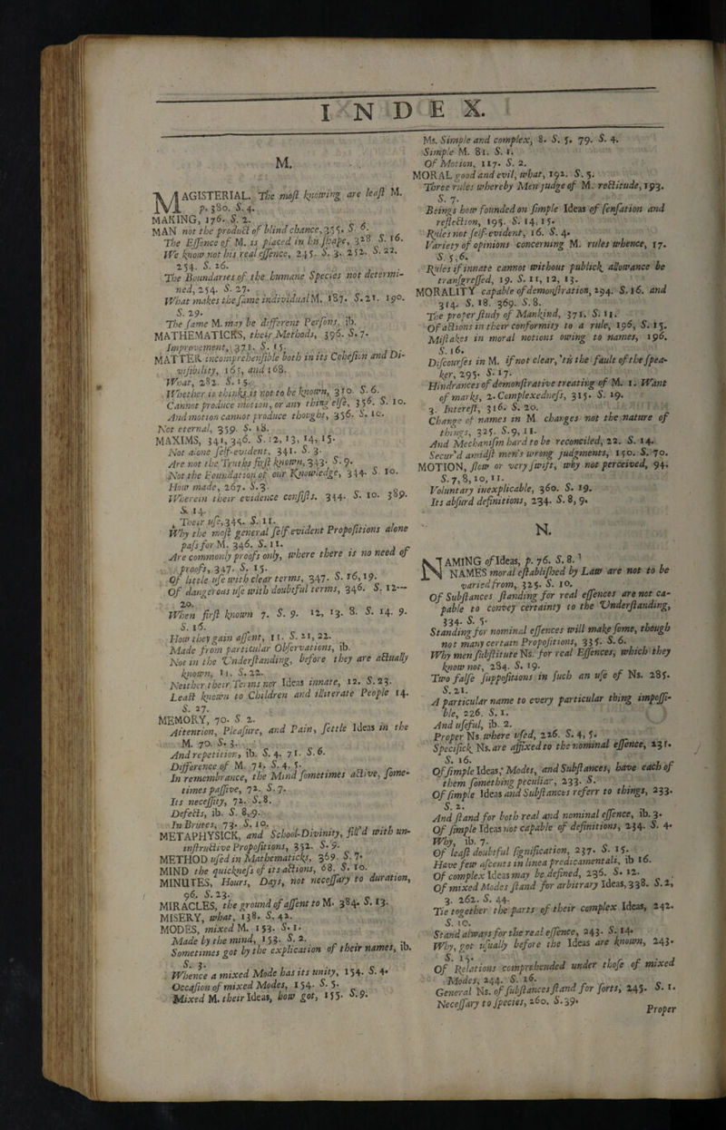 V M, MAGISTERIAL. The mbfl jewing are leaf M. t' ?2o. 5. 4. MAKING, 176. 5. 2. MAN not the product of blind chance, S- °- The EJjfsnce of M. is placed in his Jhape, 32° ,<5- We kfiow not his real effence, 245. 5. i- 2,51- S.22. 254- S'- 26- *,& y The Boundaries of the humane Species not determi¬ ned, 254. S. 27. What makes the fame individual M. *87. 5.2*. 15?°. 5. 29. T/’e fdme M.may he different Perfons, ib. MATHEMATICKS, their Methods, 396. 5. 7. Improvement, 371. 5. f 5- vijibility, 16?, {68. 4TW, 282. 5. 15. Whether u thinly is not to be known, 3 t o. 5. 6. Cannot produce motion, or any thing elfe, 356. 5. 10. And motion cannot produce thought, 356. S’, to. Not eternal, 359. 18. MAXIMS, 341, 346. 5. 12, 13, *4»*5- Nof d/c»e felf-evident, 34I* S. 3- ^re not the Truths firji kjiowu, 343- 5.9. Not the Foundation cf our Kjiounedge, 344- 6. 10. Hour made, 267. 5.3- y Wherein their evidence confifis. 3I4‘ I0, 3 P* 5L 14. .Their ufe,%4<‘ S. 11. . Why the moff general feIf evident Proportions alone pafsfor M. 346. S. 11. . , - Are commonly proofs only, where there ts no need of proofs, 347- S- 15. . 0/ little ufe with clear terms, 347. 5. *6, i?- Of dangerous life with doubtful terms, 346. 5. 12— 20. When firji known 7. S. 9. l2, T3* I4- 9* S. 16. How they gain aff'ent, it. 5. 21,22. Mdrf'e from particular Observations, ib. Not in the Under(landing, before they are a Finally known, H. 5. 22. Neither their Terms nor Ideas innate, 12. S.23. geaSt known to Children and illiterate People 14. S. 27. MEMORY, 70. 5. 2. . . , Attention, Picafiire, and Pain, fettle Ideas ;« T/’e M. 70. 5. 3. • And repetitiont ib. 5.4. 71. 5.6. Difference of M. 7 <• 5.4, 5- . r In remembrance, the Mind fomettmes aFlive, Jome- times paffive, 72- $>7* necejfity, 71. 5.8. DefeFls, ib. 5. 8,9. In Brutes, 73. 5. 10. . METAPHYSICK, d«</ School-Divinity, fill d with un- mJlruFtive Proportions, 352. 5.'$. METHOD *'» Mathematical 36?- ^ 7’ MIND the quicknefs of its actions, 68 5. 10. MINUTES, Hours, Days, not neceffary to duration, 96. 5. 23. MIRACLES, the ground of affent to 384.5.13. MISERY, <«&<**, *I8* 42- MODES, mixed M. 153- 5*r* Made by the mmd, 153. 5. 2. . Sometimes got by the explication of their names, lb. Whence a mixed Mode has its unity, 154. 5. 4* Occafion of mixed Modes, 154- ^*5* Mixed M. their Ideas, i>o«r got, ij 5- Ms. Simple and complex, 8. 5. 5. 79. 5. 4. Simple M. 81. 5. ». Of Motion, 117. 5. 2. MQB&L good and evil, what, 191. 5.5. T/jrce rules whereby Men judge of M. reFlitude, 193. S. 7. Beings how founded on fimple Ideas of fenfation and refleFlion, 195. 5.14,15* ffilcs not felf-evident, 16. 5.4. Variety of opinions concerning M. rules whence, 17. 5. 5,6. Rules if innate cannot without pubhek. allowance be tranfgreffed, 19. 5. n, 12, 13. MORALITY capable ofdemonfi ration, 294. 5.16. and 314. 5. *8. 369. 5.8. The proper Jitidy of Mankind, 371. 5.11. Of aFlions in their conformity to a rule, 196, 5. 15. Mi fakes in moral notions owing to names, 196. 5.16. Dffcourfes in M. if not clear, 'tic the fault of the Spea¬ ker, 295. 5.17. ... Hindrances of demonflrative treating of M. 1. Want of marks, 2- Comptexednefs, 315. 5. 19. 3. Inter eft, 316. 5. 20. i Change of names in M. charges not the nature of things, 325. 5.9, II. And Me chant fin hard to be reconciled, 22. 5.14. Secur'd amidff mens wrong judgments, 150. 5. 70. MOTION, flew or very fwift, why not perceived, 94. 5.7,8,10,11. Voluntary inexplicable, 360. 5. 19. I>j abfurd definitions, 234. 5. 8, 9. N. AMlNG 0/Ideas, p. 76. 5. 8.1 NAMES word/ eflablifhed by Law are not to be varied from, 325. 5. 10. Of Subfiances Jlanding for real effences are not ca¬ pable to convey certainty to the Underfunding, Standing for nominal effences will make fome, though not many certain Propofitions, 335. 5. 6. Why men fubflitute Ns. for real Effences, which they know not, 284. 5. 19. Twofa/fe fuppofmons in fuch an u[e of Ns. 285. 5 21. A particular name to every particular thing impoffi- blc, 226. 5.1. And ufeful, ib. 2. Proper Ns. where vfed, 2 26. 5. 4, 5* Specifick.Ns.arc affixed to the nominal effence, 13 r. Of fimple Ideas; Modes, and Subfiances, have each of them Something peculiar, 233. 5. Of fimple Ideas and Subflancts ref err to things, 233. jiand for both real and nominal effence, ib. 3. Of fimple Ideas not capable of definitions, 234. 5. 4* J*%, ib. 7. Of leaf doubtful Signification, 237.5.15. Have few afcents in linea predicament ah, ib 16. Of complex Ideas may be defined, 236. 5. 12- . Of mixed Modes Jland for arbitrary Ideas, 3 38. 5.2, 3. 262. 5. 44. Tie together the parts cf their complex Ideas, 242. 5. to. Stand always for the real effence, 243. 5.14* Why, got ufually before the Ideas are known, -43 • Of Relations comprehended under thofe of mixed Modes, 244- S. , r r c r General Ns. of fubflances jland for forts, 245. A* I- Neceffary to fpecies, 160, S.39. /'