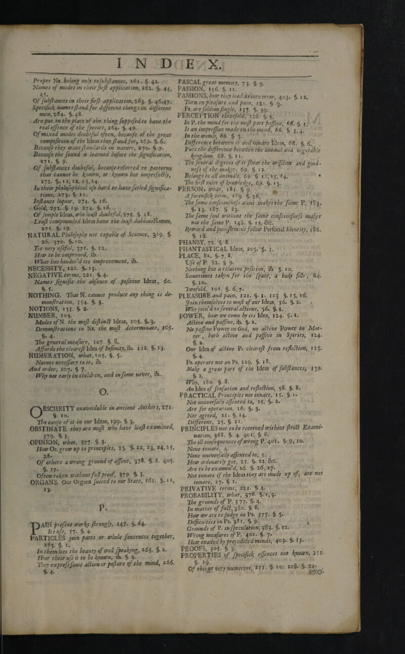 Proper Ns. belong only to fubftances, 261. § 42. Names of modes m theirfirji application, 262. §. 44, 45- Of fubftances in their firji application, 163. §.46,47. Specifick namesfland for different things.in different men, 264. §.48. Are put in the place of the thing fuppofed to have the realeffence of the fpecies, 264. §.49. Of mixed modes doubtful often, becaufe of the great compofition of the Ideas they fland for, 2 69. §. 6. Becaufe they wantflandards in nature, 270. §. 7. Becaufe the found is learned before the fignificatton, 271. §. 9. O/ fubftances doubtful, becauje referred to patterns that cannot be known, or blown but imperfectly, 272. §. 11, 12, 13,14. In their philofophical ufe hard to have fetled ftgmft,ca¬ tions, 273. §. 15. Inftance liquor, 274. §. 16. ' Gold, 272. § 13. 274. §. 16. Of ftmple Ideas, why leaft doubtful, 27?. § 18. Leaft compounded Ideas have the leaft dubiouslflumes, %Ts- §-i9- NATURAL Philofophy not capable of Science, 319. § 26. 370. §. io. Tit very ufeful, 371. §. 12. H>tu to be improved, ib. What has hinder'd its improvement, ib. NECESSITY, 123. §. 13. NEGATIVE mins, 221. §.4. Names fignifte the abfence of pofttive Ideas, 6c. §. f. NOTHING. That N. cannot produce any thing is de¬ mon fir at ion, 354. §. 3. NOTIONS, 153. §. 2. NUMBER, 105. Modes of N. the tnoft diflinCt ideas, 10$. §.3. Demonftraticns in Ns. the moft determinate, ioy. §•4* The general meafure, 107. § 0. Affords the clear eft Idea of Infinity, ib. 112. §.13. NUMERATION, what, 105. §. 5. Names neceffary to it, ib. And order, 107. § 7. Why not early in children, and infome never, ib. o. OBSCURITY unavoidable in ancient Authors, 271. §. 10. The cauje of it in our Ideas, 199. § 3. OBSTINATE they are moft who have leaft examined, 379- § I- OPINION, what, 377- § 3- How Os;grow up to principles, 25- §• 22, 23> 24> z 2 6. Of others a wrong ground of affent, 378. §.6. 405. §. 17. Often ta fen without full proof, 37 9- § ?• ORGANS. Our Organs fuited to our State, 161. §• 13- P. PA\N prefent workj ftrongly, 147. §.64. Its ufe, *7- §• 4- . PARTICLES join parts or whole fentences together, 265. §. 1. In them lies the beauty of well fpeakfng, 165. §. 2. How their ufe is to be known, ib. § 3- They exprefsfoms action or pofture of the mind, 200. §.4. PASCAL great m emory, 73. § o PASSION, 156. §. 11. PASSIONS, how they lead us into error, 403. §.12. Turn on pleafure and pam, 12 ’. § 3. Ps. arefeldomJingle, 137. §.39. PERCEPTION threefold, 126. § 4. In P. the mind for the moft part pafftve, 66. §. r. Is an imprejfton made on the mind, 66. §. 3^4. In the womb, 66. § 5. Difference between it and innate Idea, 66. §.6. Puts the difference between the animal and vegetable kingdom, 68. §. 11, , The fever al degrees of it ftoew the wifdom and good- nefs of the mabr, 69. § 12. Belongs to all animals, 69. § 12,13, 14. • The fir ft inlet of knowledge, 69, §.15. PERSON, what, 181. §9. ^ A for enfie k term, 1S9. §.26. The fame confcioufhefs alone makes the fame P. 1S3. §. 13. 187. §. 23. The fame foul without the fame confcioufuefs makes not the farneV. 148. §. 1 s,-&e. Reward and punfkment follow Perfonal Identity, 186. § 18. PHANSY, 72. § 8. PHANTASTICAL Ideas, 205. §. 1. PLACE, 82. §.7,8. Vfeof P. 82. § 9. Nothing but a relative pofition, ib §. 1 o. Sometimes toften for the fpace, a body fills , 84. §. 10. Twofold, io 1, §. 6, 7. PLEASURE and pain, 121. §. 1. 123 §.15,16. Join themfelves to moft of our Ideas, 5 6. §. 2. Why join'd to fever alaCiions, 56. §.3. POWER, how we come by its Idea, 124. §. 1. Active and pafftve, ib. §• 2. No pafftve Power in God, no active Power in Mat¬ ter , both active and paftive in Spirits, 124. §. 2. Our Idea of active P. clear eft from reflection, 125. Ps. operate not on Ps. 129. §. 13. Make a great part of the Ideas of fubftances, 139* : §•2- Why, \6o. § 8. ^wldea of fenfation and reflection, $8. §. 8. PRACTICAL Principles not innate, 15. §. 1. Not univerfally affented to, if. §. 2. Are for operation, 16. §. 3. Not agreed, 21. §.14. Different, 25. § i>. PRINCIPLES not to be received without ft riel Exami¬ nation, 368. §. 4. 401. §.8. The ill conjequences of wrong P. 401. §• .9, I o. None innate, 4. None univerfally affented to, f. How ordinarily got, 2f. §• 22,8ec. Are to be examin'd, 26. §. 2(5, 27. Not innate if the Ideas they are made up of, are not innate, 27* § i. PRIVATIVE terms, 221. § 4* PROBABILITY, what, 376. §,(,3. The grounds of P. 37 7. §• 4. In matter of fafl,380. § 6. How we are to judge in Ps. 377. § 5. Difficulties in Ps. 381. §9- . j, Grounds of P. m fpeculation, 383. §• 12. Wrong meafures of P. 401. §.7. How evaded by prejudiced minds, 403. §.13. PROOFS, 305. § 3. PROPERTIES of fpecifick ejftnces not known, >ff. §• 19- Of thv ff very numerous, an, §. 10. 218. §. 24’ .mo-