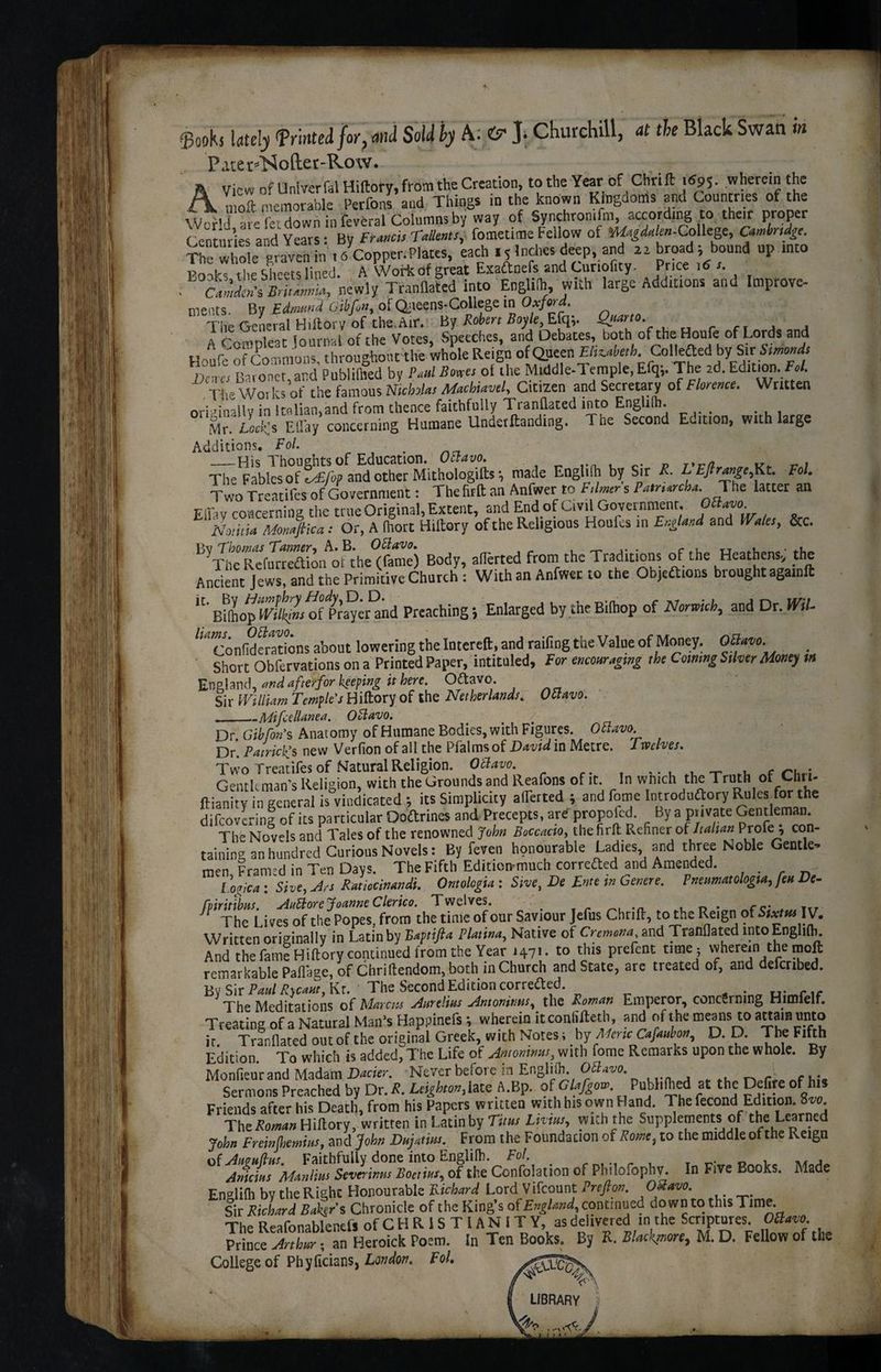 $ook5 lately Printed for, and Sold by A: ey ]> Churchill, at the Black Swan in Pare r^ofter-Row. A View of Unlverfal Hiftory, from the Creation, to the Year of Chrift j«95- .wherein the A. „ oft [Memorable Perfons and Things in the known Kingdoms and Countries of the WcHJ are f« down in feveral Columns by way of Synchromfm, according to their proper Centuries and Years: By Francis Tallents, fometime Fellow of »%<to-College, Camhrsdge. “hole graven in 16 Copper.Plates, each ,5 Inches deep and broad ; bound up into Bonks the Sheets lined. A Work df great Exadtnefs and Curiouty. Price i6 s. . call?SB,l,„„ia, newly Tranflated into Englith, with large Additions and Improve- merits. By Edmund Gibfin, of Queens-College in Oxford. The General Hiftory of the. Air. By Robert Boyle, Efq;. Quarto. ^ ^ A Compleat lournal of the Votes, Speeches, and Debates, both of the Houfe of Lords and Honfe of Commons, throughout the whole Reign ofQueen £/i«tefc. Collefted bySiribmoWi Dem-i Baronet, and Publifhed by Paul Boxes ol the Middle-Temple,Efq,. The 2d. Edition. £«/. The Works of the famous Nicholas Machiavel, Citizen and Secretary of Florence. Written oriJinallv in Jt^lian>and from thence faithfully Tranflated into Engli(h. Mr. LocKs EBay concerning Humane Undetftanding. The Second Edition, with large Additions. Fol. —-His Thoughts of Education. OEtavo. k* v The Fables of tAZfop and other Mithologifts *, made Enghih by Sir R. L Ejlrange,Kt. Fol. Two Treatifes of Government: The fir ft an Anfwer to F timer s Pam*rcha._ The latter an Effay concerning the true Original, Extent, and End of Civil Government, ^avo ISlotma Monaftica: Or, A fhort Hiltory of the Religious Houfcs in England and Wales, &c. B,-SfnrSn^he^S5 Body, aflerted from the Traditions of the Heathens, the Ancient Jews, and the Primitive Church : With an Anfwer to the Objections brought againft BUhopfTiV^Ki^f^Praycrand Preaching; Enlarged by the Bilhop of Norwich, and Dr. Wil- /,4Confidfrations about lowering the Intereft, and raifing the Value of Money. OSmo. Short Obfervations on a Printed Paper, intituled. For encouraging the Cowing Silver Monty m England, and after for keeping it here. OCtavo. Sir William Temple's Hiftory of the Netherlands. Octavo. ._Mifcdlanea. Octavo. _ < / Dr Gibfon's Anatomy of Humane Bodies, with Figures. Ottavo. Dr’. Patrick's new Verfion of all the Pfalms of David in Metre. Twelves. Two Treatifes of Natural Religion. Octave. Gentleman’s Religion, with the Grounds and Reafons of it. In which the Truth of Chii- flianity in general is vindicated ; its Simplicity aiTerted ; and fome Introdnftory Rules for the difeovering of its particular Doftrines and Precepts, are propolcd. By a private Gentleman. The Novels and Tales of the renowned John Boccacio, the firfl Refiner ot Italian Profe , con- taininp an hu'ndred Curious Novels: By feven honourable Ladies and three Noble Gentle¬ men, Framtd in Ten Days. The Fifth Edition-much corrected and Amended. I oaica : She, Art Ratiocinandi. Omologia : Sm, De F’tte m Genete. Fnenmatologia, Jett De- fpiritibns. AuElore Joanne Clerico. Twelves. _ . in* re* . ttr J The Lives of the Popes, from the time of our Saviour Jefus Chrift, to the Reign of S>*r<« IV. Written originally in Latin by Baptifia Platina, Native of Cremona and Tranflated into Englith. And the fame Hiftory continued from the Year 1471. to this prefent time ; wherein the moft remarkable Paflaae, of Chriftendom, both in Church and State, are treated of, and defenbed. By Sir PaalRycaut,Ki. The Second Edition correfted The Meditations of Marcia Aurelias Antoninas, the Roman Emperor, concerning Himfelf. Treating of a Natural Man’s Happincfs *, wherein itconlifteth and of the means to attain unto it. Tranflated out of the original Greek, with Notes i by Meric Cafaubon, D. D. The Fifth Edition. To which is added, The Life of Antoninas, with fome Remarks upon the whole. By Monfienr and Madam Dacier. Never before in English. OZtavo. ■ Sermons Preached by Dr. R. Leighton, late A.Bp. ofGlafgow. Publifhed at the Defife of’his Friends after his Death, from his Papers written with his own Hand. The fecond Edition. 8^ The Roman Hiftory, written in Latin by Tit as Livtas, with the Supplements of the Learned John Freinjhemias, and John Dajatias. From the Foundation of Rome, to the middle of the Reign of Anpafras. Faithfully done into Englilh. Fol. r n ** j Anicius Manlius Severinus Boetias, of the Confolation of Pbdoiophv. In Five Books. Made Enalifh by the Right Honourable Bichard Lord Vifcount Prefion. 08avo. Sir Richard Bakers Chronicle of the King’s of England, continued down to tins Time. The Reafonablenefs of CHRISTIANITY, as delivered in the Scriptures. OZlavo. Prince Arthur; an Heroick Poem. In Ten Books. By K. Blackgnore, M. D. Fellow of the College of Phyficians, London. V LIBRARY •c