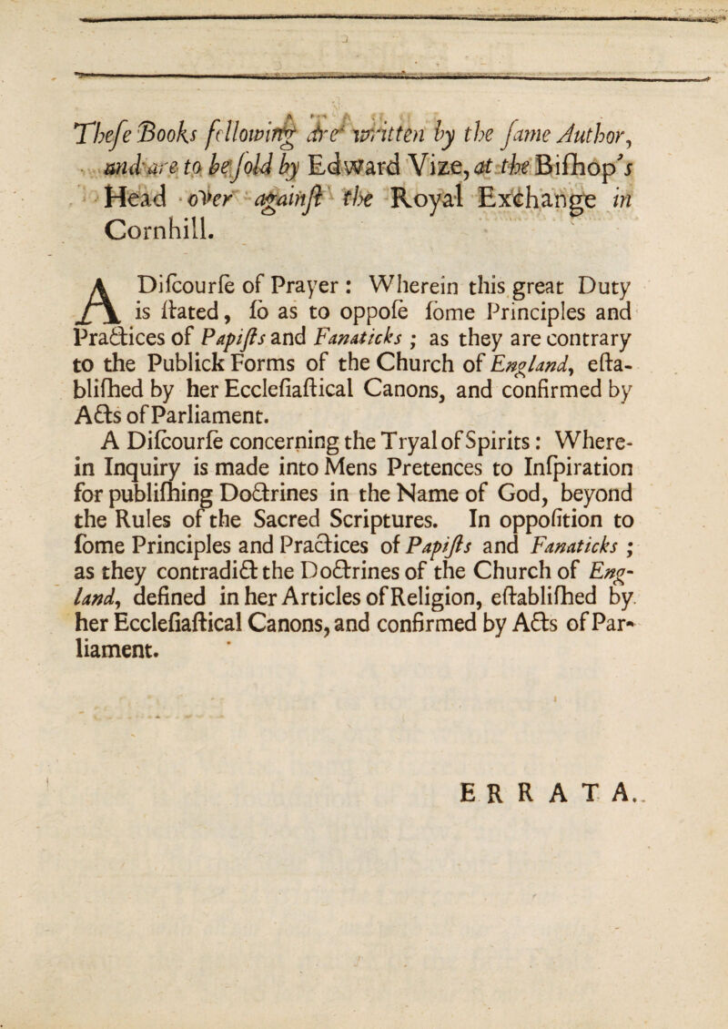 T7;e/e fdlowirtg dre* mitten by the fame Author, . and are to bejold by Edward Vize, Head oi>£r agaiftft 'the Royal Cornhill. ADilcourle of Prayer : Wherein this great Duty is dated, fo as to oppole fome Principles and Practices of Papifls and Fanaticks; as they are contrary to the Publick Forms of the Church of England, efta- blifhed by her Ecclefiaftical Canons, and confirmed by A&s of Parliament. A Dilcourle concerning the T ryal of Spirits: Where¬ in Inquiry is made into Mens Pretences to Inlpiration for publifning Do&rines in the Name of God, beyond the Rules of the Sacred Scriptures. In oppofition to fome Principles and Practices of Papijls and Fanaticks ; as they contradict the Doctrines of the Church of Eng¬ land, defined in her Articles of Religion, eftablifhed by her Ecclefiaftical Canons, and confirmed by A£ts of Par¬ liament. ERRATA.