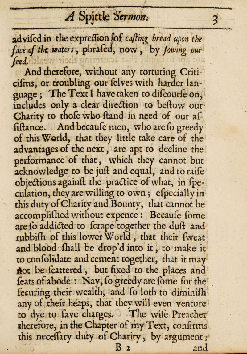 advifed in the exprelfion >of cafling bread upon the face of the waters, phrafed, now, by Jowing our feed. And therefore, without any torturing Criti- cifms, or troubling our felves with harder lan¬ guage ; The Text I have taken to difcourle on, includes only a clear direction to beftow our Charity to thole who Hand in need of our af- fiftance. And becaufe men, who are lb greedy of this World, that they little take care of the advantages of the next, are apt to decline the performance of that, which they cannot but acknowledge to be juft and equal, and to raile objections againft the practice of what, in {pe¬ culation, they are willing to own; efpecially in this duty of Charity and Bounty, that cannot be accomplilhed without expence: Becaufe fome are fo addicted to ferape together the duft and rubbilh of this lower World , that their fweat and blood lhall be drop'd into it, to make it to confolidate and cement together, that it may dot be fcattered , but fixed to the places ana feats of abode : Nay, fo greedy are fome for the fecuring their wealth, and fo loth to diminifh any of their heaps, that they will even venture to dye to fave charges. The wile Preacher therefore, in the Chapter of my Text, confirms this necelfary duty of Charity, by argument; B z and