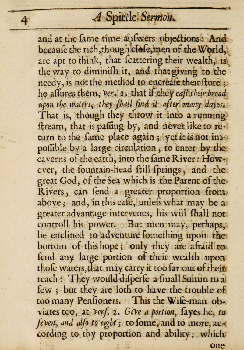 i ■ and at the fame time a^ifwers objections: And becaule the rich,.though clofe,men of the World, are apt to think, that fcattering their wealth, is the way to diminifh it, and that giving to the needy, is not the method to encreale their ftore ; he allures them, Ver. x. that if they c aft. their bread upon the waters, they fhall find it after many dayes. That is, though they throw it into a running ftream, that is palling by, and never like to re¬ turn to the fame place again ; yet it is not irn- poflible by a large circulation, to enter by the caverns of the earth, into the lame River: How¬ ever, the fountain-head Hill Iprings, and the great God, of the Sea which is the Parent of the Rivers, can fend a greater proportion from above ,• and, in this cafe, unlels what may be a greater advantage intervenes, his will fhall not controll his power. But men may, perhaps, be enclined to adventure fomething upon the bottom of this hope; only they are afraid to fend any large portion of their wealth upon thole waters, that may carry it too far out of their reach : They would dilperfe afmallSumm to a few ; but they are loth to have the trouble of too many Penfioners. This the Wife-man ob¬ viates too, at Verf. i. Give a portion, layes he, to fe'ven, and alfo to eight j to feme, and to more, ac¬ cording to thy proportion and ability; which